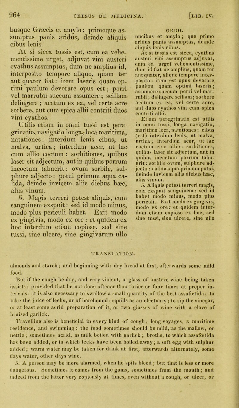 busque Grtecis ct amylo; primoque as- sumptus panis aridus, deinde aliquis cibus lenis. At si sicca tussis est, cum ea velie- mentissime urget, adjuvat vini austeri cyathus assumptus, dum lie amplius id, interposito tempore aliquo, quam ter aut quater liat: item laseris quam op- timi paulum devorare opus est; porri vel marrubii succum assumere ; scillam delingere ; acetum ex ea, vel certe acre sorbere, aut cum spica allii contriti duos vini cyatlios. Utilis etiam in omni tussi est pere- grinatio, navigatio longa,- loca maritima, natationes: interdum lenis cibus, ut rnalva, urtica; interdum acer, ut lac cum allio coctum : sorbitiones, quibus laser sit adjectum, aut in quibus porrum incoctum tabuerit: ovum sorbile, sul- phure adjecto: potui primum aqua ca- lida, deinde invicem aliis diebus bsec, aliis vinum. 5. Magis terreri potest aliquis, cum sanguinem exspuit: sed id modo minus, modo plus periculi habet. Exit modo ex gingivis, modo ex ore : et quidem ex hoc interdum etiam copiose, sed sine tussi, sine ulcere, sine gingivarum ullo oruo. oucibus et amylo; que prlmo aridus panis assumptus, deinde aliquis lenis cibus. At si tussis est sicca, cyathus austeri vini assumptus adjuvat, cum ea urget vehementissime, dum id fiat ne amplius, quam ter aut quater, aliquo tempore inter- posito : item est opus devorare paulum quam optimi laseris; assumere succum porri vel mar- rubii ; delingere scillam; sorbere acetum ex ea, vel certe acre, ant duos cyathos vini cum spica contriti allii. Etiam peregrinatio est utilis in omni tussi, longa navigatio, maritima loca, natationes : cibus (est) interdum lenis, ut malva, urtica; interdum acer, ut lac coctum cum allio : sorbitiones, quibus laser sit adjectum, aut in quibus incoctum porrum tabu- erit : sorbile ovum, sulphure ad- jecto : calidaaqtia primum potui, deinde invicem aliis diebus haec, aliis vinum. 5. Aliquis potest terreri magis, cum exspuit sanguinem : sed id habet modo minus, modo plus periculi. Exit modo ex gingivis, modo ex ore: et quidem inter- dum etiam copiose ex hoc, sed sine tussi, sine ulcere, sine ullo TRANSLATION. almonds and starch; and beginning with dry bread at first, afterwards some mild food. But if the cough be dry, and very violent, a glass of austere wine being taken assists; provided that be not done oftener than thrice or four times at proper in- tervals: it is also necessary to swallow a small quantity of the best assafietida; to take the juice of leeks, or of horehouud ; squills as an electuary ; to sip the vinegar, or at least some acrid preparation of it, or two glasses of wine with a clove of bruised garlick. Travelling also is beneficial in every kind of cough ; long voyages, a maritime residence, and swimming: the food sometimes should be mild, as the mallow, or nettle ; sometimes acrid, as milk boiled with garlick ; broths, to which assafeetida has been added, or in which leeks have been boiled away; a soft egg with sulphur added ; warm water may be taken for drink at first, afterwards alternately, some days water, other days wine. 5. A person may be more alarmed, when he spits blood ; but that is less or more dangerous. Sometimes it comes from the gums, sometimes from the mouth ; and indeed from the latter very copiously at times, even without a cough, or ulcer, or
