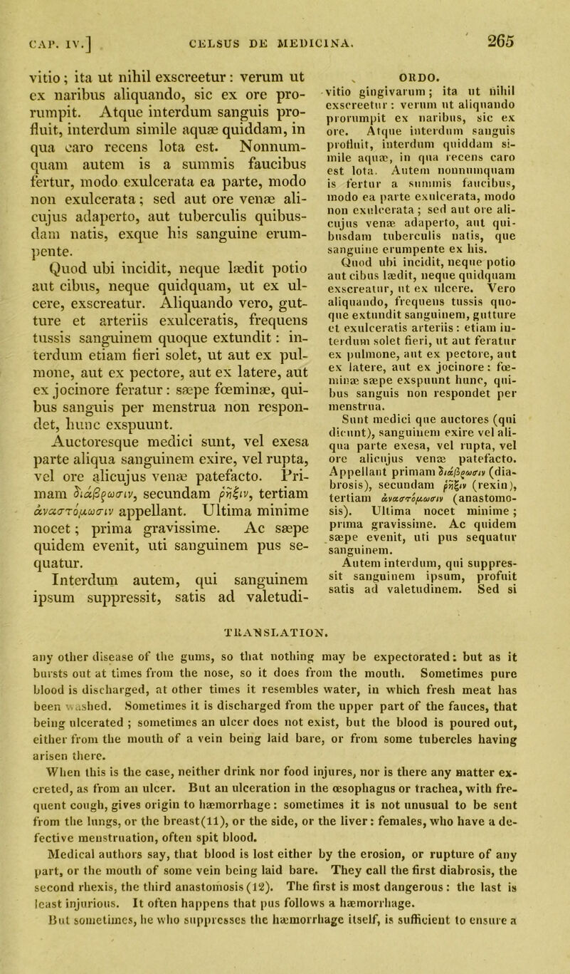 vitio ; ita ut nihil exscreetur: verum ut ex naribus aliquando, sic ex ore pro- rumpit. Atque interdum sanguis pro- fluit, interdum simile aquse quiddam, in qua caro recens lota est. Nonnum- quam autem is a summis faucibus fertur, modo exulcerata ea parte, modo non exulcerata; sed aut ore vente ali- cujus adaperto, aut tuberculis quibus- dam natis, exque his sanguine erum- pente. Quod ubi incidit, neque laedit potio aut cibus, neque quidquam, ut ex ul- cere, exscreatur. Aliquando vero, gut- ture et arteriis exulceratis, frequens tussis sanguinem quoque extundit: in- terdum etiam fieri solet, ut aut ex pul- inone, aut ex pectore, aut ex latere, aut ex jocinore feratur: saepe foeminae, qui- bus sanguis per menstrua non respon- ded hunc exspuunt. Auctoresque medici sunt, vel exesa parte aliqua sanguinem exire, vel rupta, vel ore alicujus venae patefacto. Pri- mam diapfutriv, secundam priiiv, tertiam avaa-roy-ua-iv appellant. Ultima minime nocet; prima gravissime. Ac saepe quidem evenit, uti sanguinem pus se- quatur. Interdum autem, qui sanguinem ipsum suppressit, satis ad valetudi- „ OllDO. vitio gingivarum; ita nt nihil exscreetur: verum ut aliquando prorumpit ex naribus, sic ex ore. Atque interdum sanguis protiuit, interdum quiddam si- mile aqua?, in qua recens caro est lota. Autem nonnmnquam is fertur a summis faucibus, modo ea parte exulcerata, modo non exulcerata; sed aut ore ali- cujus venae adaperto, aut qui- busdam tuberculis natis, que sanguine erumpente ex his. Quod ubi incidit, neque potio aut cibus laedit, neque quidquam exscreatur, ut ex ulcere. Vero aliquando, frequens tussis quo- que extundit sanguinem, gutture et exulceratis arteriis : etiam in- terdum solet fieri, ut aut feratur ex pulmone, aut ex pectore, aut ex latere, aut ex jocinore: fce- minae saepe exspuunt hunc, qui- bus sanguis non respondet per menstrua. Sunt medici que auctores (qui dieunt), sanguinem exire vel ali- qua parte exesa, vel rupta, vel ore alicujus vena? patefacto. Appellant primam (dia- brosis), secundam (rexin), tertiam awaropwiriv (anastomo- sis). Ultima nocet minime; prima gravissime. Ac quidem sa?pe evenit, uti pus sequatur sanguinem. Autem interdum, qui suppres- sit sanguinem ipsum, profuit satis ad valetudinem. Sed si TltA'NSLATION. any other disease of the gums, so that nothing may be expectorated: but as it bursts out at times from the nose, so it does from the mouth. Sometimes pure blood is discharged, at other times it resembles water, in which fresh meat has been washed. Sometimes it is discharged from the upper part of the fauces, that being ulcerated ; sometimes an ulcer does not exist, but the blood is poured out, either from the mouth of a vein being laid bare, or from some tubercles having arisen there. When this is the case, neither drink nor food injures, nor is there any matter ex- creted, as from an ulcer. But an ulceration in the oesophagus or trachea, with fre- quent cough, gives origin to ha?morrhage: sometimes it is not unusual to be sent from the lungs, or the breast(ll), or the side, or the liver: females, who have a de- fective menstruation, often spit blood. Medical authors say, that blood is lost either by the erosion, or rupture of any part, or the mouth of some vein being laid bare. They call the first diabrosis, the second rliexis, the third anastomosis (12). The first is most dangerous : the last is least injurious. It often happens that pus follows a haemorrhage. But sometimes, he who suppresses the ha?morrhagc itself, is sufficient to ensure a