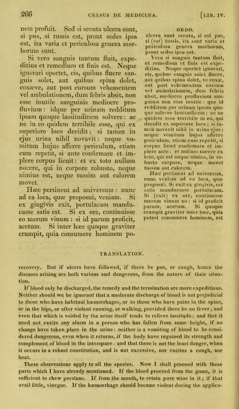 nem profuit. Scd si secuta ulcera sunt, si pus, si tussis cst, prout sedes ipsa cst, ita varia et periculosa genera mor- borum sunt. Si vero sanguis tantum fluit, expe- ditius et remedium et finis est. Neque ignorari oportet, cis, quibus fluere san- guis solet, aut quibus spina dolet, coxaeve, aut post cursum vehementem vel ambulationem, dum febris absit, non esse inutile sanguinis mediocre pro- fluvium : idque per urinam redditum ipsam quoque lassitudinem solvere : ac ne in eo quidem terribile esse, qui ex superiore loco decidit; si tamen in ejus urina nihil novavit: neque vo- mitum hujus aflerre periculum, etiam cum repetit, si ante confirmare et im- plere corpus licuit: et ex toto nullum nocere, qui in corpore robusto, neque nimius est, neque tussim aut calorem movet. Haec pertinent ad universum : nunc ad ea loca, quae proposui, veniam. Si ex gingivis exit, portulacam mandu- casse satis est. Si ex ore, continuisse eo merum vinum : si id parum proficit, acetum. Si inter haec quoque graviter erumpit, quia consumere hominem po- ORDO. ulcera sunt secuta, si est pus, si (est) tussis, ita sunt varia et periculosa genera morboruni, prout sedes ipsa est. Vero si sanguis tantum fluit, et remedium et finis est expe- ditius. Neque oportet ignorari, eis, quibus sanguis solet fluere, ant quibus spina dolet, ve coxae, aut post vehementem cursum vel ambulationem, dum febris absit, mediocre profluvinm san- guinis non esse inutile: que id redditum per urinam ipsam quo- que solvere lassitudinem: ac ne quidem esse terribile in eo, qui decidit ex superiore loco ; si ta- men novavit nihil in urina ejus : neque vomitum hujus aflerre periculum, etiam cum repetit, si corpus licuit confirmare et im- plere ante: et nullum nocere ex toto, qui est neque nimius, in ro- busto corpore, neque movet tussim ant calorem. Here pertinent ad nniversam, nunc veniam ad ea loca, quae proposui. Si exit ex gingivis, est satis manducasse portulacam. Si (exit) ex ore, continuisse merum vinum eo: si id proficit parum, aceHim. Si quoque erumpit graviter inter haec, quia potest consumere hominem, est TRANSLATION. recovery. But if ulcers have followed, if there be pus, or cough, hence the diseases arising are both various and dangerous, from the nature of their situa- tion. If blood oidy be discharged, the remedy and the termination are more expeditious. Neither should we be ignorant that a moderate discharge of blood is not prejudicial to those who have habitual haemorrhages, or to those who have pains in the spine, or in the hips, or after violent running, or walking, provided there be no fever; and even that which is voided by the urine itself tends to relieve lassitqde: and that it need not excite any alarm in a person who has fallen from some height, if no change have taken place in the urine: neither is a vomiting of blood to be consi- dered dangerous, even when it returns, if the body have regained its strength and complement of blood in the interspace : and that there is not the least danger, when it occurs in a robust constitution, and is not excessive, nor excites a cough, nor heat. These observations apply to all the species. Now I shall proceed with those parts which I have already mentioned. If the blood proceed from the gums, it is sufficient to chew purslane. If from the mouth, to retain pure wine in it; if that avail little, vinegar. If the hdsmorrhage should become violent during the applica-