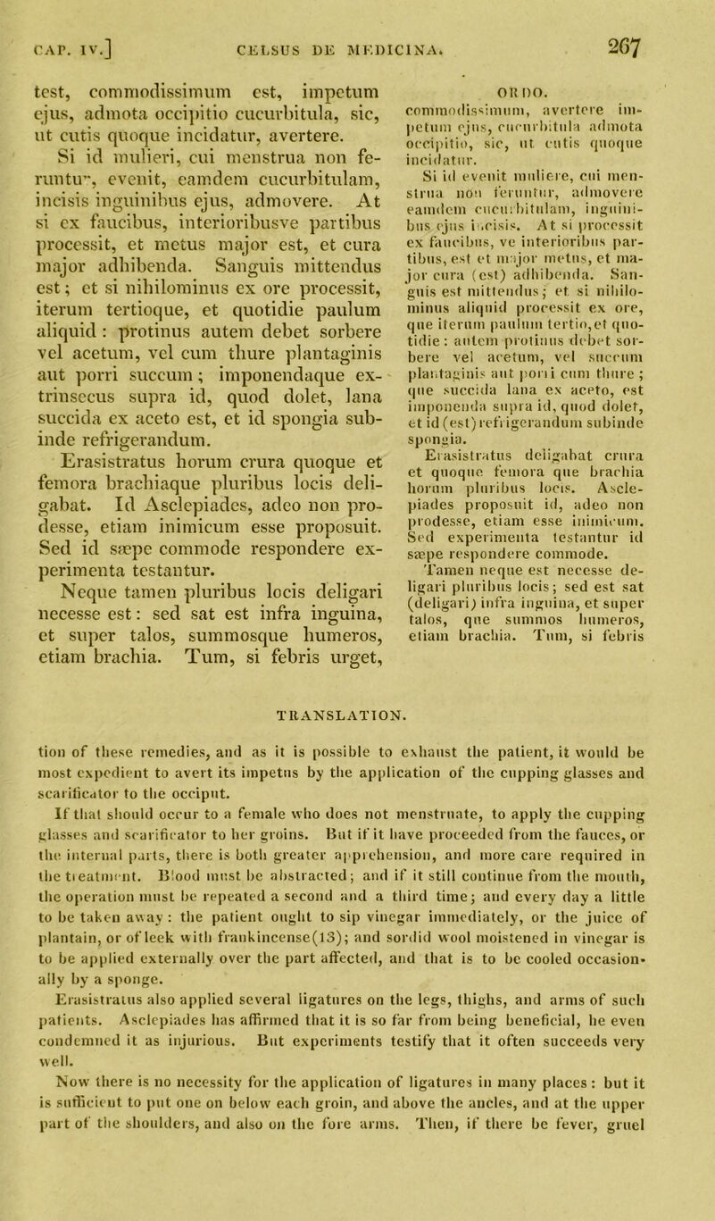 test, commodissimum est, impetum ejus, admota occipitio cucurbitula, sic, ut cutis quoque incidatur, avertere. Si id mulieri, cui menstrua non fe- runtu”, evenit, eamdem cucurbitulam, incisis inguinibus cjus, admovere. At si cx fnucibus, interioribusve partibus processit, et metus major est, et cura major adhibenda. Sanguis mittendus est; et si nihilominus ex ore processit, iterum tertioque, et quotidie paulum aliquid: protinus autem debet sorbere vel acetum, vcl cum tliure plantaginis aut porri succum; imponendaque ex- trinsecus supra id, quod dolet, lana succida ex aceto est, et id spongia sub- inde refrigerandum. Erasistratus horum crura quoque et femora bracbiaque pluribus locis deli- gabat. Id Asclepiades, adeo non pro- desse, etiam inimicum esse proposuit. Sed id ssepe commode respondere ex- perimenta testantur. Neque tamen pluribus locis deligari necesse est: sed sat est infra inguina, et super talos, summosque humeros, etiam brachia. Turn, si febris urget. or no. commodissimum, avertere im- petum ejus, cucurbitula admota oecipitio, sic, ut cutis quoque incidatur. Si id evenit muliere, cui men- strua non feruntur, admovere eamdem cucurbitulam, inguini- bus (jus incisis. At si processit ex faueibus, ve interioribus par- tibus, est et major metus, et ma- jor cura (est) adhibenda. San- guis est mittendus; et si niliilo- minus aliquid processit ex ore, que iterum pauimn tertio,et quo- tidie : autem protinus debet sor- bere vel acetum, vel succum plantaginis aut porii cum tliure ; que succida lana ex aceto, est imponenda supra id, quod dolet, et id (est) refrigerandum subinde spongia. Erasistratus deligabat crura et quoque femora que brarhia horum pluribus locis. Ascle- piades proposuit id, adeo non prodesse, etiam esse inimicum. Sed experiments testantur id saepe respondere commode. Tamen neque est necesse de- ligari pluribus locis; sed est sat (deligarij infra inguina, et super talos, que stimnios humeros, etiam brachia. Turn, si febris TRANSLATION. tion of these remedies, and as it is possible to exhaust the patient, it would be most expedient to avert its impetus by the application of the cupping glasses and scarificator to the occiput. If that should ocrur to a female who does not menstruate, to apply the cupping glasses and scarificator to her groins. But if it have proceeded from the fauces, or the internal parts, there is both greater apprehension, and more care required in the treatment. Blood must, be abstracted; and if it still continue from the mouth, the operation must be repeated a second and a third time; and every day a little to be taken away : the patient ought to sip vinegar immediately, or the juice of plantain, or of leek with frankincense(13); and sordid wool moistened in vinegar is to he applied externally over the part affected, and that is to be cooled occasion- ally by a sponge. Erasistratus also applied several ligatures on the legs, thighs, and arms of such patients. Asclepiades has affirmed that it is so far from being beneficial, he even condemned it as injurious. But experiments testify that it often succeeds very well. Now there is no necessity for the application of ligatures in many places : but it is sufficient to put one on below each groin, and above the ancles, and at the upper part of the shoulders, and also on the fore arms. Then, if there be fever, gruel