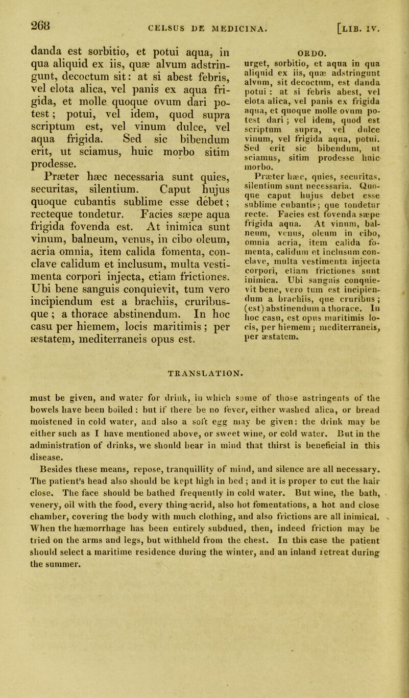 danda est sorbitio, et potui aqua, in qua aliquid ex iis, quae alvum adstrin- gunt, decoctum sit: at si abest febris, vel elota alica, vel panis ex aqua fri- gida, et molle quoque ovum dari po- test ; potui, vel idem, quod supra scriptum est, vel vinum dulce, vel aqua frigida. Sed sic bibendum erit, ut sciamus, huic morbo sitim prodesse. Praeter haec necessaria sunt quies, securitas, silentium. Caput hujus quoque cubantis sublime esse debet; recteque tondetur. Facies saepe aqua frigida fovenda est. At inimica sunt vinum, balneum, venus, in cibo oleum, acria omnia, item calida fomenta, con- clave calitlum et inclusum, multa vesti- menta corpori injecta, etiam frictiones. Ubi bene sanguis conquievit, turn vero incipiendum est a brachiis, cruribus- que ; a thorace abstinendum. In hoc casu per hiemem, locis maritimis ; per aestatem, mediterraneis opus est. oitno. urget, sorbitio, et aqna in qua aliquid ex iis, quae adstringunt alvum, sit decoctum, est danda potui : at si febris abest, vel elota alica, vel panis ex frigida aqua, et quoque molle ovum po- test dari ; vel idem, quod est scriptum supra, vel dulce vinum, vel frigida aqua, potui. Sed erit sic bibendum, ut sciamus, sitim prodesse linic morbo. Praeter liaec, quies, securitas, silentium sunt necessaria. Quo- que caput hujus debet esse sublime cubantis; que tondetur recte. Facies est fovenda saepe frigida aqua. At vinum, bal- neum, venus, oleum in cibo, omnia acria, item calida fo- menta, calidum et inclusum con- clave, multa vestimenta injecta corpori, etiam frictiones sunt inimica. Ubi sanguis conquie- vit bene, vero turn est incipien- dum a brachiis, que cruribus; (est) abstinendum a thorace. In hoc casu, est opus maritimis lo- cis, per hiemem; mediterraneis, per a>statem. TRANSLATION. must be given, and water for drink, in which some of those astringents of the bowels have been boiled : but if there be no fever, either washed alica, or bread moistened in cold water, and also a soft egg may be given: the drink may be either such as I have mentioned above, or sweet wine, or cold water. But in the administration of drinks, we should bear in mind that thirst is beneficial in this disease. Besides these means, repose, tranquillity of mind, and silence are all necessary. The patient’s head also should be kept high in bed ; and it is proper to cut the hair close. The face should be bathed frequently in cold water. But wine, the bath, venery, oil with the food, every thing-acrid, also hot fomentations, a hot and close chamber, covering the body with much clothing, and also frictions are all inimical. - When the haemorrhage has been entirely subdued, then, indeed friction may be tried on the arms and legs, but withheld from the chest. In this case the patient should select a maritime residence during the winter, and an inland letreat during the summer.