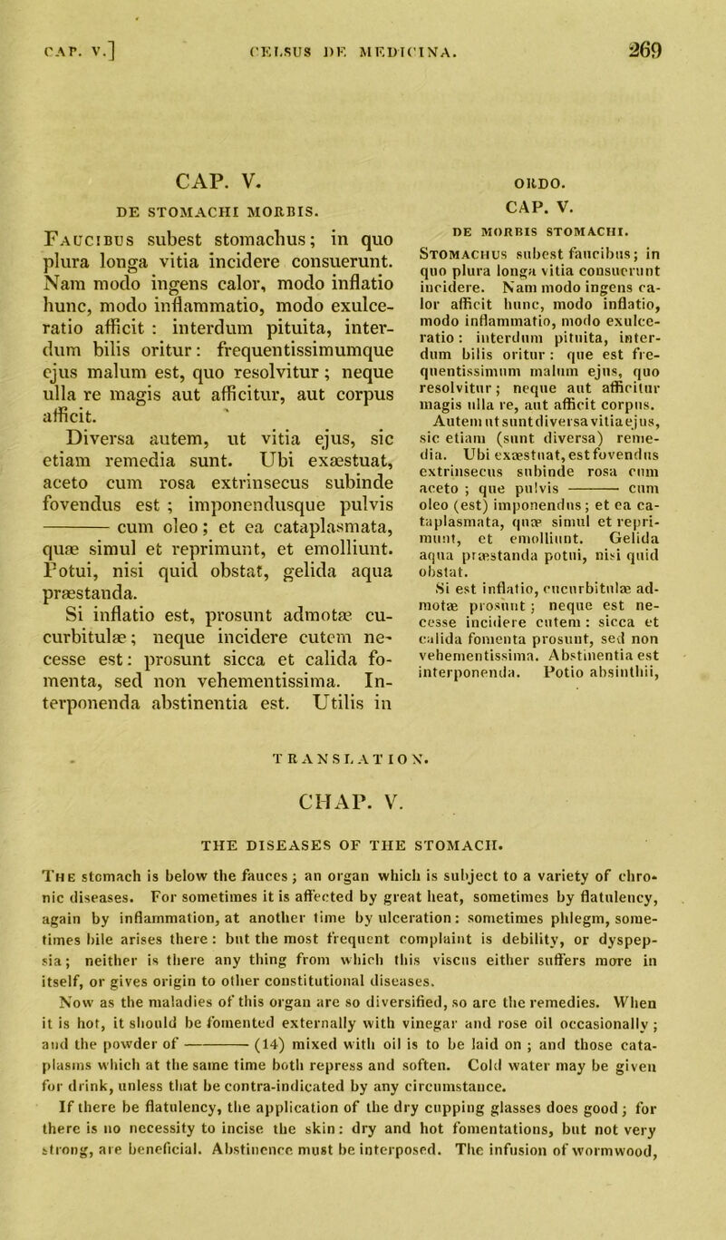CAP. V. ORDO. DE STOMACHI MORBIS. CAP. V. Faucibus subest stomachus; in quo plura longa vitia incidere consuerunt. Nam modo ingens calor, modo inflatio hunc, modo inflammatio, modo exulce- ratio afficit : interdum pituita, inter- dum bilis oritur: frequentissimumque ejus malum est, quo resolvitur; neque ulla re magis aut afficitur, aut corpus afficit. Diversa autem, ut vitia ejus, sic etiam remedia sunt. Ubi exaestuat, aceto cum rosa extrinsecus subinde fovendus est ; imponendusque pulvis cum oleo; et ea cataplasmata, qute simul et reprimunt, et emolliunt. Potui, nisi quid obstat, gelida aqua praestanda. Si inflatio est, prosunt admotm cu- curbitulae; neque incidere eutcm ne~ cesse est: prosunt sicca et calida fo- menta, sed non vehementissima. In- terponenda abstinentia est. Utilis in DE MORBIS STOMACHI. Stomachus subest faucibus; in quo plura longa vitia consuerunt incidere. Nam modo ingens ca- lor afficit hunc, modo inflatio, modo inflammatio, modo exulce- ratio: interdum pituita, inter- dum bilis oritur : que est fre- qnentissimum malum ejus, quo resolvitur; neque aut afficitur magis ulla re, aut afficit corpus. Autem ut suntdiversavitiaejus, sic etiam (sunt diversa) reme- dia. Ubi exaestuat, est fovendus extrinsecus subinde rosa cum aceto ; que pulvis cum oleo (est) imponendns; et ea ca- taplasmata, quae simul et repri- munt, et emolliunt. Gelida aqua praestanda potui, nisi quid obstat. Si est inflatio, cucurbitnlse ad- motae prosunt; neque est ne- cesse incidere cutem : sicca et calida fomenta prosunt, sed non vehementissima. Abstinentia est interponenda. Potio absinthii, TRAN S I. A T I O X. CHAP. V. THE DISEASES OF THE STOMACH. The stomach is below the fauces; an organ which is subject to a variety of chro- nic diseases. For sometimes it is affected by great heat, sometimes by flatulency, again by inflammation, at another time by ulceration: sometimes phlegm, some- times bile arises there: but the most frequent complaint is debility, or dyspep- sia; neither is there any thing from which this viscus either suffers more in itself, or gives origin to other constitutional diseases. Now as the maladies of this organ are so diversified, so are the remedies. YFhen it is hot, it should be fomented externally with vinegar and rose oil occasionally ; and the powder of (14) mixed with oil is to be laid on ; and those cata- plasms which at the same time both repress and soften. Cold water may be given for drink, unless that be contra-indicated by any circumstance. If there be flatulency, the application of the dry cupping glasses does good ; for there is no necessity to incise the skin: dry and hot fomentations, but not very st rong, are beneficial. Abstinence must be interposed. The infusion of wormwood,