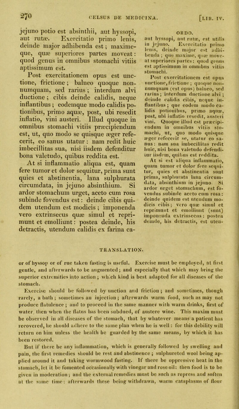 jcjuno potio est absinthii, aut hyssopi, aut rutae. Exercitatio primo lenis, deinde major adhibenda est; maxime- que, quae superiores partes moveat: quod genus in omnibus stomachi vitiis aptissimum est. Post exercitationem opus est unc- tione, frictione; balneo quoque non- numquam, sed rarius; interdum alvi ductione ; cibis deinde calidis, neque inflantibus ; eodemque modo calidis po- tionibus, primo aquie, post, ubi resedit inflatio, vini austeri. Illud quoque in omnibus stomachi vitiis praecipiendum est, ut, quo modo se quisque aeger refe- cerit, eo sanus utatur : nam redit huic imbecillitas sua, nisi iisdem defenditur bona valetudo, quibus reddita est. At si inflammatio aliqua est, quam fere tumor et dolor sequitur, prima sunt quies et abstinentia, lana sulphurata circumdata, in jejuno absinthium. Si ardor stomachum urget, aceto cum rosa subinde fovendus est: deinde cibis qui- dem utendum est modicis ; imponenda vero extrinsecus quae simul et repri- munt et emolliunt: postea deinde, his detractis, utendum calidis ex farina ca- OHDO. ant hyssopi, aut rutae, est utilis in jejuno. Exercitatio primo lenis, deinde major est adhi- henda ; que maxime, quae move- at superiores partes: quod genus est aptissimum in omnibus vitiis stomachi. Post exercitationem est opus unctione, frictione ; quoque non- numquam (est opus) balneo, sed rarius; interdum ductione alvi ; deinde calidis cibis, neque in- flantibus; que eodem modo ca- lidis potionibus, primo aquae, post, ubi inflatio resedit, austeri vini. Quoque illud est praecipi- endum in omnibus vitiis s|o- maclii, tit, quo modo quisque a;ger refecerit se, utatur eo sa- nus : nam sua imbecillitas redit liuic, nisi bona valetudo defendU iur iisdem, quibus est reddita. At si est aliqua inflammatio, quam tumor et dolor fere sequi- tur, quies et abstinentia sunt prima, sulphurata lana circum- data, absinthium in jejuno. Si ardor urget stomachum, est fo- vendus subinde aceto cum rosa: deinde quidem est utendum mo- dicis cibis; vero quae simul et reprimunt et emolliunt (sunt) imponenda extrinsecus: postea deinde, his detractis, est uten- T It AN SLAT ION. or of hyssop or of rue taken fasting is useful. Exercise must be employed, at first gentle, and afterwards to be augmented; and especially that which may bring the superior extremities into action ; which kind is best adapted for all diseases of the stomach. Exercise should be followed by unction ar.d friction ; and sometimes, though rarely, a bath ; sometimes an injection; afterwards warm food, such as may not produce flatulence ; and to proceed in the same manner with warm drinks, first of water then when the flatus has been subdued, of austere wine. This maxim must be observed in all diseases of the stomach, that by whatever means a patient has recovered, he should adhere to the same plan when he is well: for this debility will return on him unless the health be guarded by the same means, by which it has been restored. But. if there be any inflammation, which is generally followed by swelling and pain, the first remedies should be rest and abstinence ; sulphureted wool being ap- plied around it and taking wormwood fasting. If there be oppressive heat in the stomach, let it be fomented occasionally with vinegar and rose oil: then food is to be given in moderation; and the external remedies must be such as repress and soften at the same time: afterwards these being withdrawn, warm cataplasms of flour