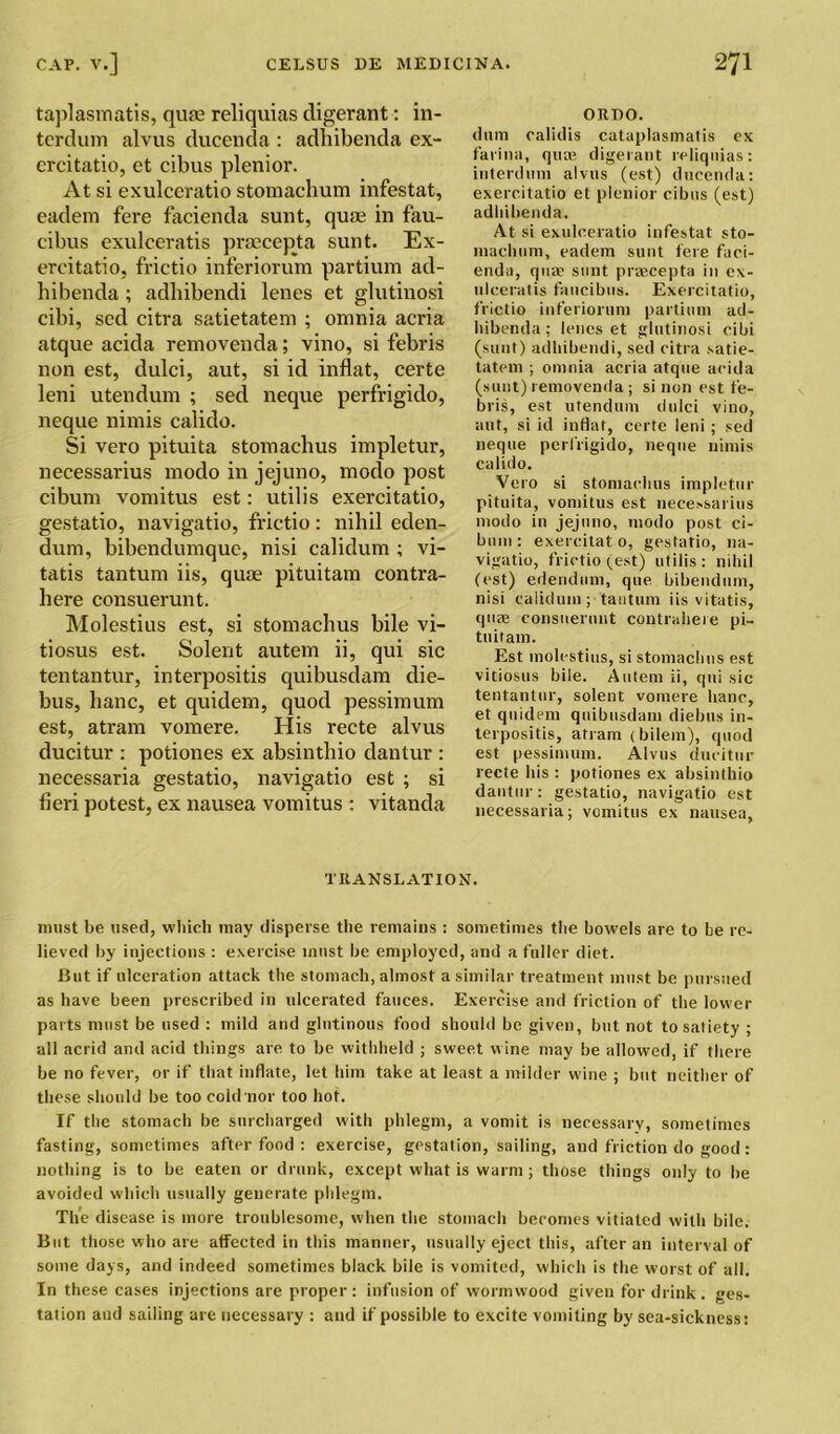 taplasmatis, quae reliquias cligerant: in- tcrdum alvus ducenda : adhibenda ex- ercitatio, et cibus plenior. At si exulceratio stomachum infestat, eadem fere facienda sunt, quae in fau- cibus exulceratis praecepta sunt. Ex- ereitatio, frictio inferiorum partium ad- hibenda ; adhibendi lenes et glutinosi cibi, sed citra satietatem ; omnia acria atque acida removenda; vino, si febris non est, dulci, aut, si id inflat, certe leni utendum ; sed neque perfrigido, neque nimis calido. Si vero pituita stomachus impletur, necessarius modo in jejuno, modo post cibum vomitus est: utilis exercitatio, gestatio, navigatio, frictio: nihil eden- dum, bibendumque, nisi calidum ; vi- tatis tantum iis, quae pituitam contra- il ere consuerunt. Molestius est, si stomachus bile vi- tiosus est. Solent autem ii, qui sic tentantur, interpositis quibusdam die- bus, banc, et quidem, quod pessimum est, atram vomere. His recte alvus ducitur : potiones ex absinthio dantur : necessaria gestatio, navigatio est ; si fieri potest, ex nausea vomitus : vitanda ORDO. dum calklis cataplasmatis ex farina, quae digerant reliquias: iuterdum alvus (est) ducenda: exercitatio et plenior cibus (est) adhibenda. At si exulceratio infestat sto- inachum, eadem sunt fere faci- enda, quae sunt praecepta in ex- ulceratis faucibus. Exercitatio, frictio inferiorum partium ad- hibenda; lenes et glutinosi cibi (sunt) adhibendi, sed citra satie- tatem ; omnia acria atque acida (sunt) removenda ; si non est fe- bris, est utendum dulci vino, aut, si id inflat, certe leni ; sed neque perfrigido, neque nimis calido. Vero si stomachus impletur pituita, vomitus est necessarius modo in jejuno, modo post ci- bum : exereitat 0, gestatio, na- vigatio, frictio (est) utilis: nihil (est) edendum, qne bibendmn, nisi calidum; tantum iis vitatis, quae consuerunt contraheie pi- tuitam. Est molestius, si stomachus est vitiosus bile. Autem ii, qui sic tentantur, solent vomere hanc, et quidem quibusdam diebus in- terpositis, attain < bilem), quod est pessimum. Alvus ducitur recte his : potiones ex absinthio dantur: gestatio, navigatio est necessaria; vomitus ex nausea, TRANSLATION. must be used, which may disperse the remains : sometimes the bowels are to be re- lieved by injections : exercise must be employed, and a fuller diet. But if ulceration attack the stomach, almost a similar treatment must be pursued as have been prescribed in ulcerated fauces. Exercise and friction of the lower parts must be used : mild and glutinous food should be given, but not to satiety ; all acrid and acid things are to be withheld ; sweet wine may be allowed, if there be no fever, or if that inflate, let him take at least a milder wine ; but neither of these should be too cold nor too hot. If the stomach be surcharged with phlegm, a vomit is necessarv, sometimes fasting, sometimes after food : exercise, gestation, sailing, and friction do good : nothing is to be eaten or drunk, except what is warm; those things only to be avoided which usually generate phlegm. The disease is more troublesome, when the stomach becomes vitiated with bile. But those who are affected in this manner, usually eject this, after an interval of some days, and indeed sometimes black bile is vomited, which is the worst of all. In these cases injections are proper : infusion of wormwood given for drink . ges- tation and sailing are necessary : and if possible to excite vomiting by sea-sickness: