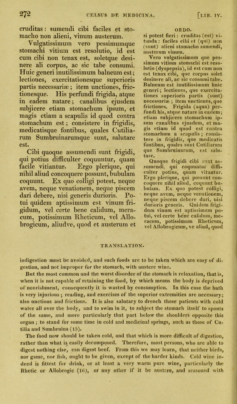 cruditas : sumendi cibi faciles et sto- macho non alieni, vinum austerum. Vulgatissimum vero pessimumque stomachi vitium est resolutio, id est cum cibi non tenax est, soletque desi- nere ali corpus, ac sic tabe consumi. Huic generi inutilissimum balneum est; lectiones, exercitationesque superioris partis necessariae ; item unctiones, fric- tionesque. His perfundi frigida, atque in eadem natare; canalibus ejusdem subjicere etiam stomachum ipsum, et magis etiam a scapulis id quod contra stomaclium est; consistere in frigidis, medicatisque fontibus, quales Cutilia- rum Sumbruinarumque sunt, salutare est. Cibi quoque assumendi sunt frigidi, qui potius difficulter coquuntur, quam facile vitiantur. Ergo plerique, qui nihil aliud concoquere possunt, bubulam coquunt. Ex quo colligi potest, neque avem, neque venationem, neque piscem dari debere, nisi generis durioris. Po- tui quidem aptissimum est vinum fri- gidum, vel certe bene calidum, mera- cum, potissimum Rheticum, vel Allo- brogicum, aliudve, quod et austerum et ORDO. si potest fieri: cruditas (est) vi- tanda : faciles cibi et (qui) non (sunt) alieni stomacho sumendi, austerum vinum. Vero vulgatissimum qne pes- simum vitium stomachi est reso- lutio (dyspepsia), id est cum non est tenax cibi, que corpus solet desinere ali, ac sic consumi tabe. Balneum est inutilissimum huic generi; lectiones, que exercita- tiones superioris partis (sunt) necessariae ; item unctiones, que frictiones. Frigida (aqua) per- fundi his, atque natare in eadem; etiam subjicere stomachum ip- sum canalibus ejusdem, et ma- gis etiam id quod est contra stomachum a scapulis; consis- tere in frigidis, que medicatis fontibus, quales sunt Cutiliarum que Sumbruinarum, est salu- tare. Quoque frigidi cibi sunt as- sumendi, qui coquuntur diffi- culter potius, quam vitantur. Ergo plerique, qui possunt con- coquere nihil aliud, coquunt bn- bulaui. Ex quo potest colligi, neque avem, neque venationem, neque piscem debere dari, nisi durioris generis. Quidem frigi- dum vinum est aptissimum po- tui, vel certe bene calidum, me- racum, potissimum Rheticum, vel Allobrogicum, ve aliud, quod TRANSLATION. indigestion must be avoided, and such foods arc to be taken which are easy of di- gestion, and not improper for the stomach, with austere wine. But the most common and the worst disorder of the stomach is relaxation, that is, when it is not capable of retaining the food, by which means the body is deprived of nourishment, consequently it is wasted by consumption. In this case the bath is very injurious ; reading, and exercises of the superior extremities are necessary; also unctions and frictions. It is also salutary to drench those patients with cold water all over the body, and to swim in it, to subject the stomach itself to spouts of the same, and more particularly that part below the shoulders opposite this organ ; to stand for some time in cold and medicinal springs, such as those of Cu- tilia and Sumbruina (15). The food now should be taken cold, and that which is more difficult of digestion, rather than what is easily decomposed. Therefore, most persons, who are able to digest nothing else, can digest beef. From this we may learn, that neither birds, nor game, nor fish, ought to be given, except of the harder kinds. Cold wine in- deed is fittest for drink, or at least a very warm pure wine, particularly the Rhetic or Allobrogic (16), or any other if it be austere, and seasoned with