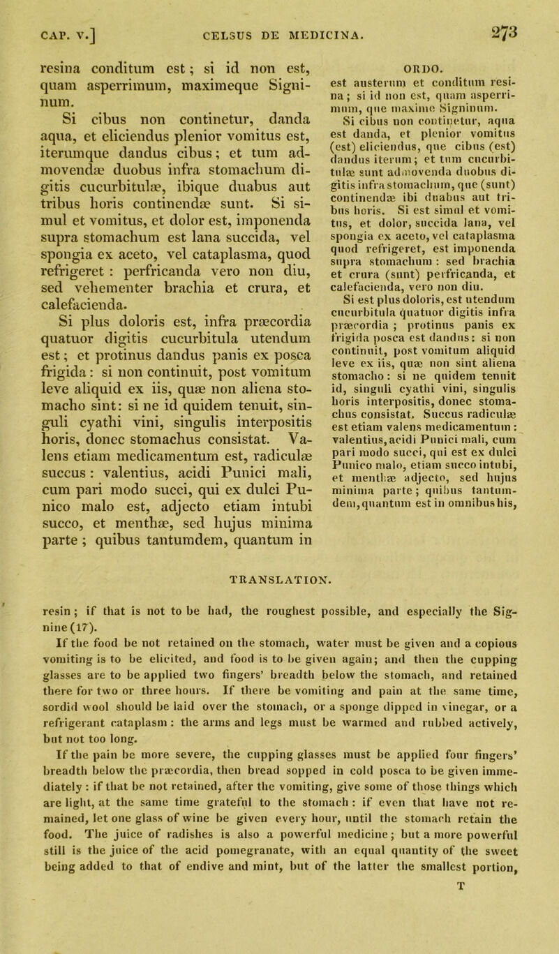 resina condition cst; si id non est, quam asperrimum, maximeque Signi- num. Si cibus non continetur, danda aqua, et eliciendus plenior vomitus est, iterumque dandus cibus; et turn ad- movendae duobus infra stomacbum di- gitis cucurbitula?, ibique duabus aut tribus horis continendae sunt. Si si- mul et vomitus, et dolor est, imponenda supra stomachum est lana succida, vel spongia ex aceto, vel cataplasma, quod refrigeret : perfricanda vero non diu, sed vebementer brachia et crura, et calefacienda. Si plus doloris est, infra prsecordia quatuor digitis cucurbitula utendum est; et protinus dandus panis ex posca frigida: si non continuit, post vomitum leve aliquid ex iis, quae non aliena sto- macho sint: si ne id quidem tenuit, sin- guli cyathi vini, singulis interpositis horis, donee stomachus consistat. Va- lens etiam medicamentum est, radiculae succus: valentius, acidi Punici mali, cum pari modo succi, qui ex dulci Pu- nico malo est, adjecto etiam intubi succo, et menthae, sed hujus minima parte ; quibus tantumdem, quantum in ORDO. est austerum et conditnm resi- na ; si id non est, quam asperri- nnim, qne maxinie. Signinum. Si cibus non continetur, aqua est danda, et plenior vomitus (est) eliciendus, que cibus (est) dandus iterum; et turn cucurbi- tulas sunt admovenda duobus di- gitis infra stomachum, que (sunt) continendae ibi duabus aut tri- bus horis. Si est simul et vomi- tus, et dolor, succida lana, vel spongia ex aceto, vel cataplasma quod refrigeret, est imponenda supra stomacbum : sed brachia et crura (sunt) perfricanda, et calefacienda, vero non diu. Si est plus doloris, est utendum cucurbitula quatuor digitis infra praecordia ; protinus panis ex frigida posca est dandus: si non continuit, post vomitum aliquid leve ex iis, quae non sint aliena stomacho : si ne quidem tenuit id, singuli cyathi vini, singulis horis interpositis, donee stoma- chus consistat. Succus radiculae est etiam valens medicamentum : valentius,acidi Punici mali, cum pari modo succi, qui est ex dulci Punico malo, etiam succo intubi, et menthae adjecto, sed hujus minima parte ; quibus tantum- dem,quantum est in omnibushis, TRANSLATION. resin ; if that is not to be had, the roughest possible, and especially the Sig- nine (17). If the food be not retained on the stomach, water must be given and a copious vomiting is to be elicited, and food is to be given again; and then the cupping glasses are to be applied two fingers’ breadth below the stomach, and retained there for two or three hours. If there be vomiting and pain at the same time, sordid wool should be laid over the stomach, or a sponge dipped in vinegar, or a refrigerant cataplasm : the arms and legs must be warmed and rubbed actively, but not too long. If the pain be more severe, the cupping glasses must be applied four fingers’ breadth below the prmcordia, then bread sopped in cold posca to be given imme- diately : if that be not retained, after the vomiting, give some of those things which are light, at the same time grateful to the stomach : if even that have not re- mained, let one glass of wine be given every hour, until the stomach retain the food. The juice of radishes is also a powerful medicine; but a more powerful still is the juice of the acid pomegranate, with an equal quantity of the sweet being added to that of endive and mint, but of the latter the smallest portion, T