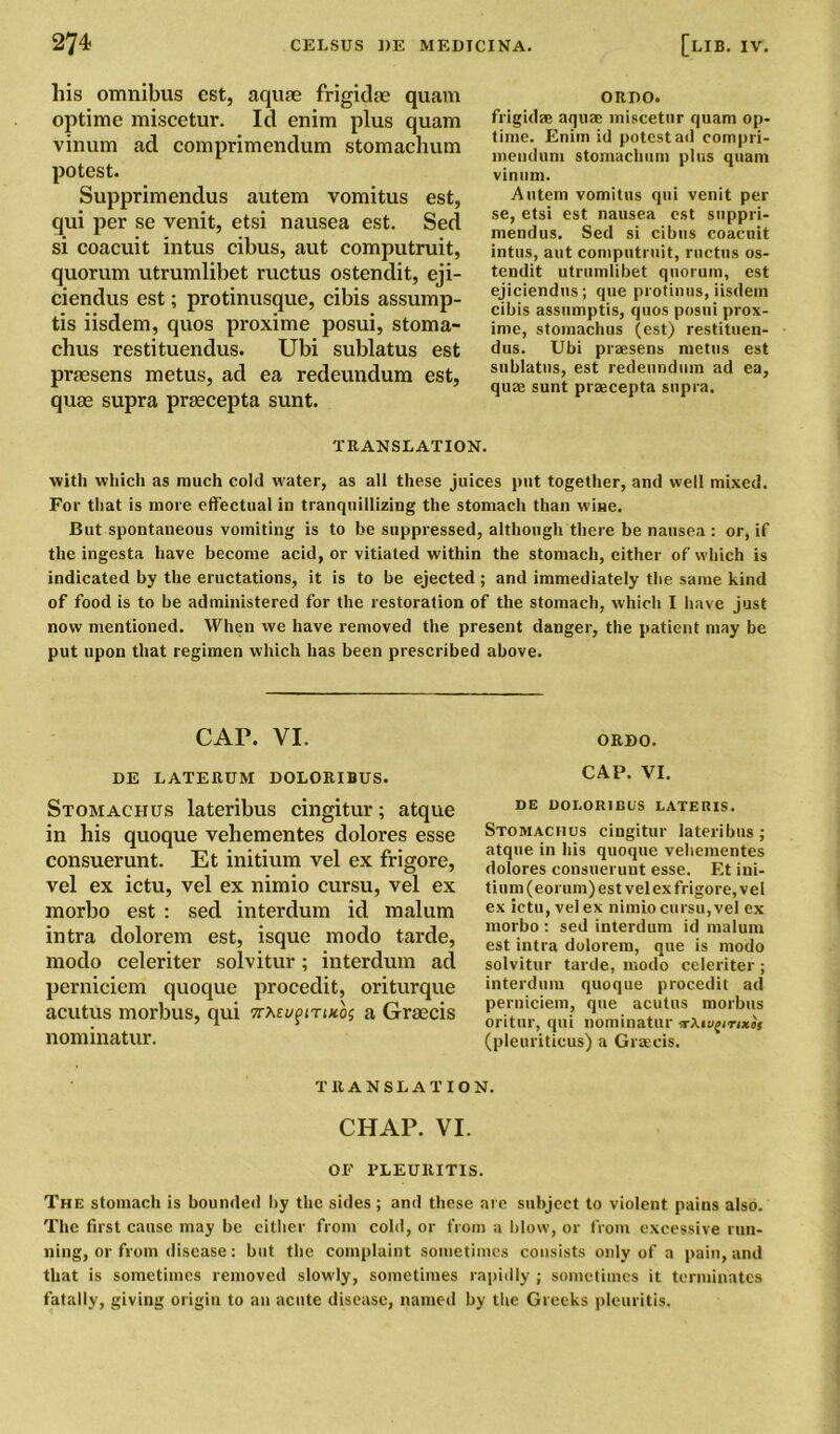 his omnibus cst, aquae frigidae quam optime miscetur. Id enim plus quam vinum ad comprimendum stomachum potest. Supprimendus autem vomitus est, qui per se venit, etsi nausea est. Sed si coacuit intus cibus, aut computruit, quorum utrumlibet ructus ostendit, eji- ciendus est; protinusque, cibis assump- tis iisdem, quos proxime posui, stoma- chus restituendus. Ubi sublatus est praesens metus, ad ea redeundum est, quae supra praecepta sunt. ORPO. frigidae aquae miscetur quam op- time. Enim id potest ad compri- mendum stomachum plus quam vinum. Autem vomitus qui venit per se, etsi est nausea est suppri- mendus. Sed si cibus coacuit intus, aut computruit, ructus os- tendit utrumlibet quorum, est ejiciendns; que protinus, iisdem cibis assumptis, quos posui prox- ime, stomachus (est) restituen- dus. Ubi praesens metus est sublatus, est redeundum ad ea, quae sunt praecepta supra. TRANSLATION. with which as much cold water, as all these juices put together, and well mixed. For that is more effectual in tranquillizing the stomach than wine. But spontaneous vomiting is to be suppressed, although there be nausea : or, if the ingesta have become acid, or vitiated within the stomach, either of which is indicated by the eructations, it is to be ejected; and immediately the same kind of food is to be administered for the restoration of the stomach, which I have just now mentioned. When we have removed the present danger, the patient may be put upon that regimen which has been prescribed above. cai\ vi. ORPO. DE LATERUM DOLORIBUS. CAP. VI. Stomachus lateribus cingitur; atque in his quoque vehementes dolores esse consuerunt. Et initium vel ex frigore, vel ex ictu, vel ex nimio cursu, vel ex morbo est : sed interdum id malum intra dolorem est, isque modo tarde, modo celeriter solvitur; interdum ad perniciem quoque procedit, oriturque acutus morbus, qui 7rAsupmxos a Graecis nominatur. DE DOLORIBUS LATEUIS. Stomachus cingitur lateribus ; atque in his quoque vehementes dolores consuerunt esse. Et ini- tium (eorum) est vel ex frigore, vel ex ictu, vel ex nimio cursu, vel ex morbo : sed interdum id malum est intra dolorem, que is modo solvitur tarde, modo celeriter ; interdum quoque procedit ad perniciem, que acutus morbus oritur, qui nominatur a-Aivfirixof (pleuritieus) a Graecis. TRANSLATION. CHAP. VI. OF PLEURITIS. The stomach is bounded by the sides ; and these are subject to violent pains also. The first cause may be either from cold, or from a blow, or from excessive run- ning, or from disease: but the complaint sometimes consists only of a pain, and that is sometimes removed slowly, sometimes rapidly ; sometimes it terminates fatally, giving origin to an acute disease, named by the Greeks plcuritis.