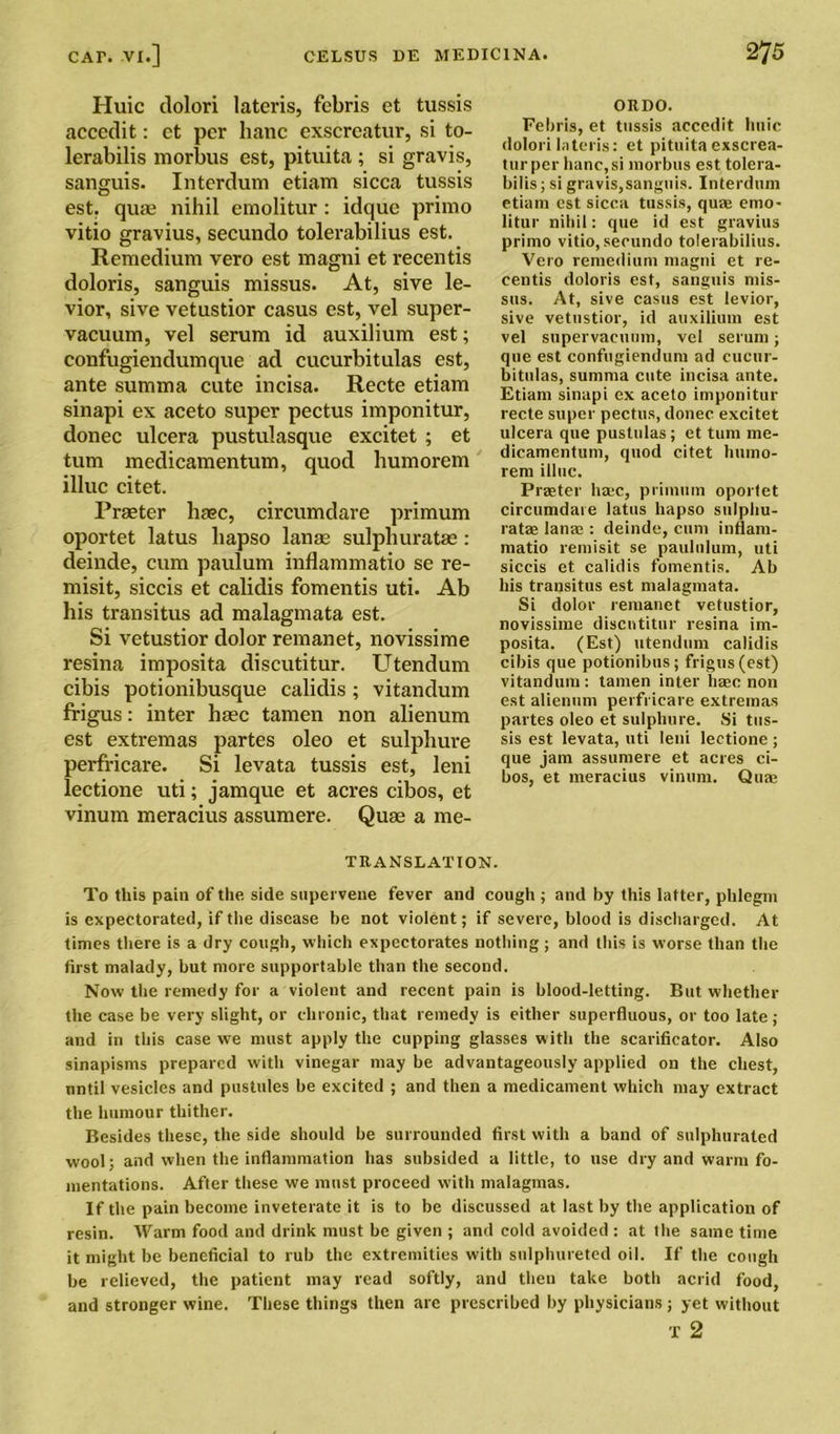 Huic dolori lateris, febris et tussis accedit: et per bane exscreatur, si to- lerabilis morbus est, pituita ; si gravis, sanguis. Interdum etiam sicca tussis est. quae nihil emolitur: idque primo vitio gravius, secundo tolerabilius est. Remedium vero est magni et recentis doloris, sanguis missus. At, sive le- vior, sive vetustior casus est, vel super- vacuum, vel serum id auxilium est; confugiendumque ad cucurbitulas est, ante summa cute incisa. Recte etiam sinapi ex aceto super pectus imponitur, donee ulcera pustulasque excitet; et turn medicamentum, quod humorem illuc citet. Praeter base, circumdare primum oportet latus hapso lanae sulphuratae : deinde, cum paulum inflammatio se re- misit, siccis et calidis fomentis uti. Ab his transitus ad malagmata est. Si vetustior dolor remanet, novissime resina imposita discutitur. Utendum cibis potionibusque calidis ; vitandum frigus: inter haec tamen non alienum est extremas partes oleo et sulphure perfricare. Si levata tussis est, leni lectione uti; jamque et acres cibos, et vinum meracius assumere. Quae a me- ORDO. Fe!)ris, et tussis accedit huic dolori lateris: et pituita exscrea- tur per hanc,si morbus est tolera- bilis; si gravis,sanguis. Interdum etiam est sicca tussis, qua; emo- litur nihil: que id est gravius primo vitio, secundo tolerabilius. Vero remedium magni et re- centis doloris est, sanguis mis- sus. At, sive casus est levior, sive vetustior, id auxilium est vel supervacuum, vel serum; que est confugiendum ad cucur- bitulas, summa cute incisa ante. Etiam sinapi ex aceto imponitur recte super pectus, donee excitet ulcera que pustulas; et turn me- dicamentum, quod citet humo- rem illuc. Praeter hajc, primum oportet circumdare latus hapso sulphu- ratae lana;: deinde, cum inflam- matio remisit se paululum, uti siccis et calidis fomentis. Ab his transitus est malagmata. Si dolor remanet vetustior, novissime discutitur resina im- posita. (Est) utendum calidis cibis que potionibus; frigus (est) vitandum : tamen inter haec non est alienum perfricare extremas partes oleo et sulplmre. Si tus- sis est levata, uti leni lectione; que jam assumere et acres ci- bos, et meracius vinum. Qua; TRANSLATION. To this pain of the side supervene fever and cough ; and by this latter, phlegm is expectorated, if the disease be not violent; if severe, blood is discharged. At times there is a dry cough, which expectorates nothing; and this is worse than the first malady, but more supportable than the second. Now the remedy for a violent and recent pain is blood-letting. But whether the case be very slight, or chronic, that remedy is either superfluous, or too late; and in this case we must apply the cupping glasses with the scarificator. Also sinapisms prepared with vinegar may be advantageously applied on the chest, until vesicles and pustules be excited ; and then a medicament which may extract the humour thither. Besides these, the side should be surrounded first with a band of sulphurated wool; and when the inflammation has subsided a little, to use dry and warm fo- mentations. After these we must proceed with malagmas. If the pain become inveterate it is to be discussed at last by the application of resin. Warm food and drink must be given ; and cold avoided : at the same time it might be beneficial to rub the extremities with sulphureted oil. If the cough be relieved, the patient may read softly, and then take both acrid food, and stronger wine. These things then are prescribed by physicians; yet without T 2