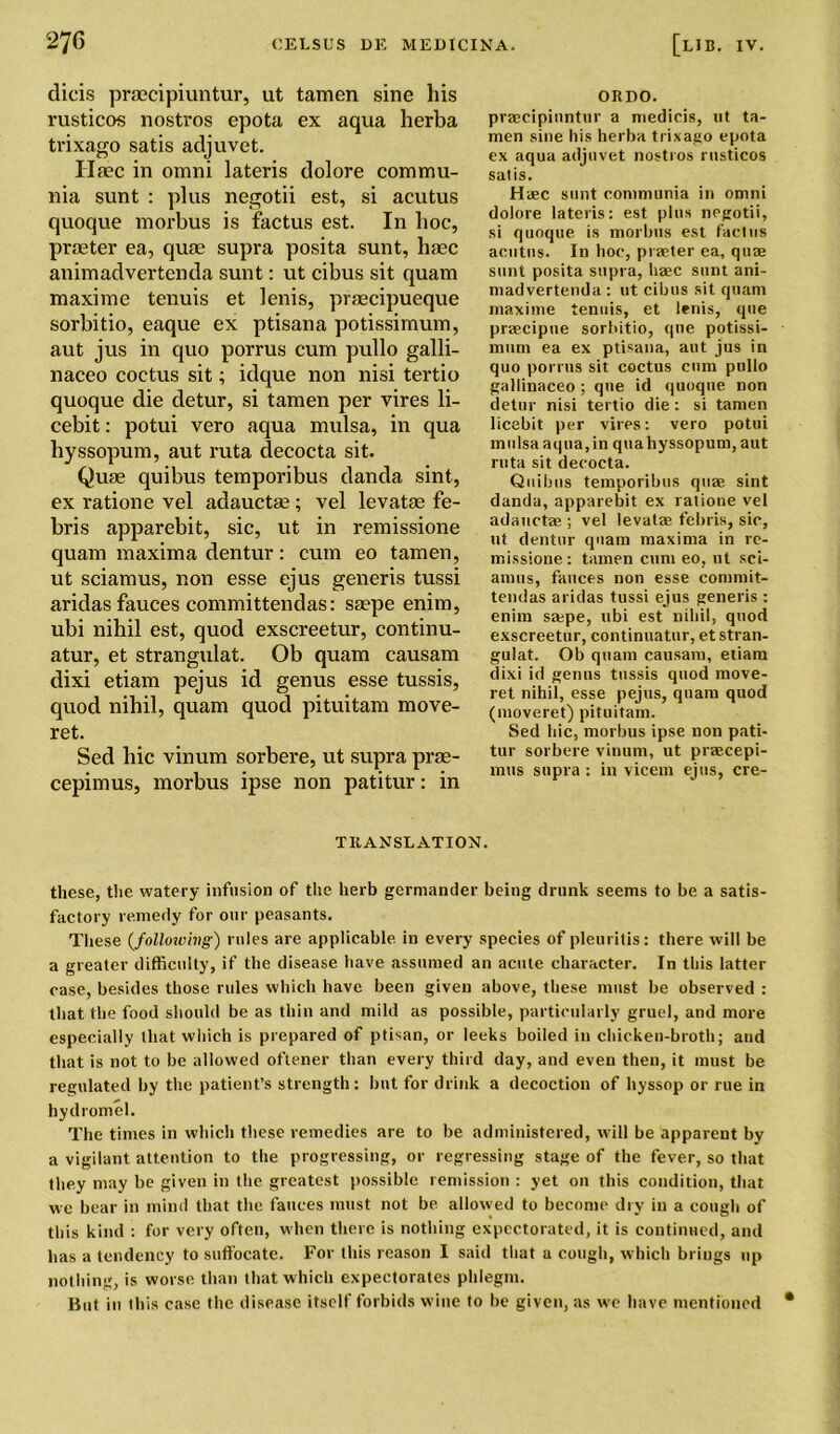 dicis praecipiuntur, ut tamen sine his rusticos nostros epota ex aqua herba trixago satis adjuvet. Ilaec in omni lateris dolore commu- nia sunt : plus negotii est, si acutus quoque morbus is factus est. In hoc, praeter ea, quae supra posita sunt, haec animadvertenda sunt: ut cibus sit quam maxi me tenuis et lenis, praecipueque sorbitio, eaque ex ptisana potissimum, aut jus in quo porrus cum pullo galli- naceo coetus sit; idque non nisi tertio quoque die detur, si tamen per vires li- cebit: potui vero aqua mulsa, in qua liyssopum, aut ruta decocta sit. Quae quibus temporibus danda sint, ex ration e vel adauctae ; vel levatae fe- bris apparebit, sic, ut in remissione quam maxima dentur: cum eo tamen, ut sciamus, non esse ejus generis tussi aridas fauces committendas: saepe enim, ubi nihil est, quod exscreetur, continu- atur, et strangulat. Ob quam causam dixi etiam pejus id genus esse tussis, quod nihil, quam quod pituitam move- ret. Sed hie vinum sorbere, ut supra prae- cepimus, morbus ipse non patitur: in ORDO. praecipiuntur a medicis, ut ta- men sine his herba trixago epota ex aqua adjuvet nostros rusticos satis. Haec sunt communia in omni dolore lateris: est plus negotii, si quoque is morbus est factus acutus. In hoc, praeter ea, quae sunt posita supra, haec sunt ani- madvertenda : ut cibus sit quam maxime tenuis, et lenis, que prsecipue sorbitio, que potissi- mum ea ex ptisana, aut jus in quo porrus sit coctus cum pullo gallinaceo ; que id quoque non detur nisi tertio die : si tamen licebit per vires: vero potui mulsa aqua, in quahyssopum, aut ruta sit decocta. Quibus temporibus quae sint danda, apparebit ex ratione vel adauctae ; vel levatae febris, sic, ut dentur quam maxima in re- missione: tamen cum eo, ut sci- amus, fauces non esse commit- tendas aridas tussi ejus generis : enim sa:pe, ubi est nihil, quod exscreetur, continuatur, et stran- gulat. Ob quam causam, etiam dixi id genus tussis quod move- ret nihil, esse pejus, quam quod (moveret) pituitam. Sed hie, morbus ipse non pati- tur sorbere vinum, ut praecepi- mus supra : in vicem ejus, cre- TRANSLATION. these, the watery infusion of the herb germander being drunk seems to be a satis- factory remedy for our peasants. These (,following) rules are applicable in every species of pleuritis: there will be a greater difficulty, if the disease have assumed an acute character. In this latter case, besides those rules which have been given above, these must be observed : that the food should be as thin and mild as possible, particularly gruel, and more especially that which is prepared of ptisan, or leeks boiled in chicken-broth; and that is not to be allowed oftener than every third day, and even then, it must be regulated by the patient’s strength: but for drink a decoction of hyssop or rue in hydromel. The times in which these remedies are to be administered, will be apparent by a vigilant attention to the progressing, or regressing stage of the fever, so that they may be given in the greatest possible remission : yet on this condition, that we bear in mind that the fauces must not be allowed to become dry in a cough of this kind : for very often, when there is nothing expectorated, it is continued, and has a tendency to suffocate. For this reason I said that a cough, which brings up nothing, is worse than that which expectorates phlegm. But in this case the disease itself forbids wine to be given, as we have mentioned