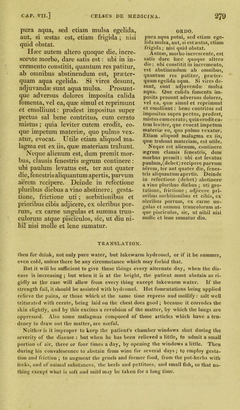 pura aqua, sed etiam mulsa egelida, aut, si sestas est, etiam frigida; nisi quid obstat. Haec autem altero quoque die, incre- scente morbo, dare satis est: ubi in in- cremento constitit, quantum res patitur, ab omnibus abstinendum est, prmter- gelida. Si vires desunt, nt aqua mulsa. Prosunt- dolores imposita calida fomenta, vel ea, quae simul et reprimunt et emolliunt: prodest impositus super pectus sal bene contritus, cum cerato mistus; quia leviter cutem erodit, eo- que impetum materiae, quo pulmo vex- atur, evocat. Utile etiam aliquod ma- lagma est ex iis, quae materiam trahunt. Neque alienum est, dum premit mor- bus, clausis fenestris segrum continere : ubi paulum levatus est, ter aut quater die, fenestris aliquantum apertis, parvum aerem recipere. Deinde in refectione pluribus diebus a vino abstinere; gesta- tione, frictione uti; sorbitionibus et prioribus cibis adjicere, ex oleribus por- rum, ex carne ungulas et summa trun- culorum atque pisciculos, sic, ut diu ni- hil nisi mode et lene sumatur. TRANSLATION. tlieu for drink, not only pare water, hut lukewarm hydromel, or if it be summer, even cold, unless there be any circumstance which may forbid that. But it will be sufficient to give these things every alternate day, when the dis- ease is increasing; but when it is at the height, the patient must abstain as ri- gidly as the case will allow from every thing except lukewarm water. If the strength fail, it should be assisted with hydromel. Hot fomentations being applied relieve the pains, or those which at the same time repress and mollify : salt well triturated with cerate, being laid on the chest does good ; because it corrodes the skin slightly, and by this excites a revulsion of the matter, by which the lungs are oppressed. Also some malagmas composed of those articles which have a ten- dency to draw out the matter, are useful. Neither is it improper to keep the patient’s chamber windows shut during the severity of the disease : but when he has been relieved a little, to admit a small portion of air, three or four times a day, by opening the windows a little. Then during his convalescence to abstain from wine for several days; tp employ gesta- tion and friction ; to augment the gruels and former food, from the pot-herbs with leeks, and of animal substances, the heels and pettitoes, and small fish, so that no- thing except what is soft and mild may be taken for a long time. quam aqua e adjuvandae su que ad versus ORDO. pura aqua potui, sed etiam ege- lida mulsa, aut, si estaestas, etiam frigida; nisi quid obstat. Autem, morbo increscente, est satis dare haec quoque altero die: ubi constitit in incremento, est abstinendum ab omnibus, quantum res patitur, prmter- quam egelida aqua. Si vires de- sunt, sunt adjuvenda; mulsa aqua. Que calida fomenta im- posita prosunt adversus dolores, vel ea, qua: simul et reprimunt et emolliunt: bene contritus sal impositus supra pectus, prodest, mistus cum cerato; quia erodit cu- tem leviter, que evocat impetum materia: eo, quo pulmo vexatur. Etiam aliquod malagma ex iis, quae trahunt materiam, est utile. Neque est alienum, continere segrum clausis fenestris, dum morbus premit: ubi est levatus paulum,(debet) recipere parvum aerem, ter aut quater die, fenes- tris aliquantum apertis. Deinde in refectione (debet) abstinere a vino pluribus diebus ; uti ges- tatione, frictione; adjicere pri- oribus sorbitionibus et cibis, ex oleribus porrum, ex carne un- gulas et summa trunculorum at- que pisciculos, sic, ut nihil nisi molle et lene sumatur diu.