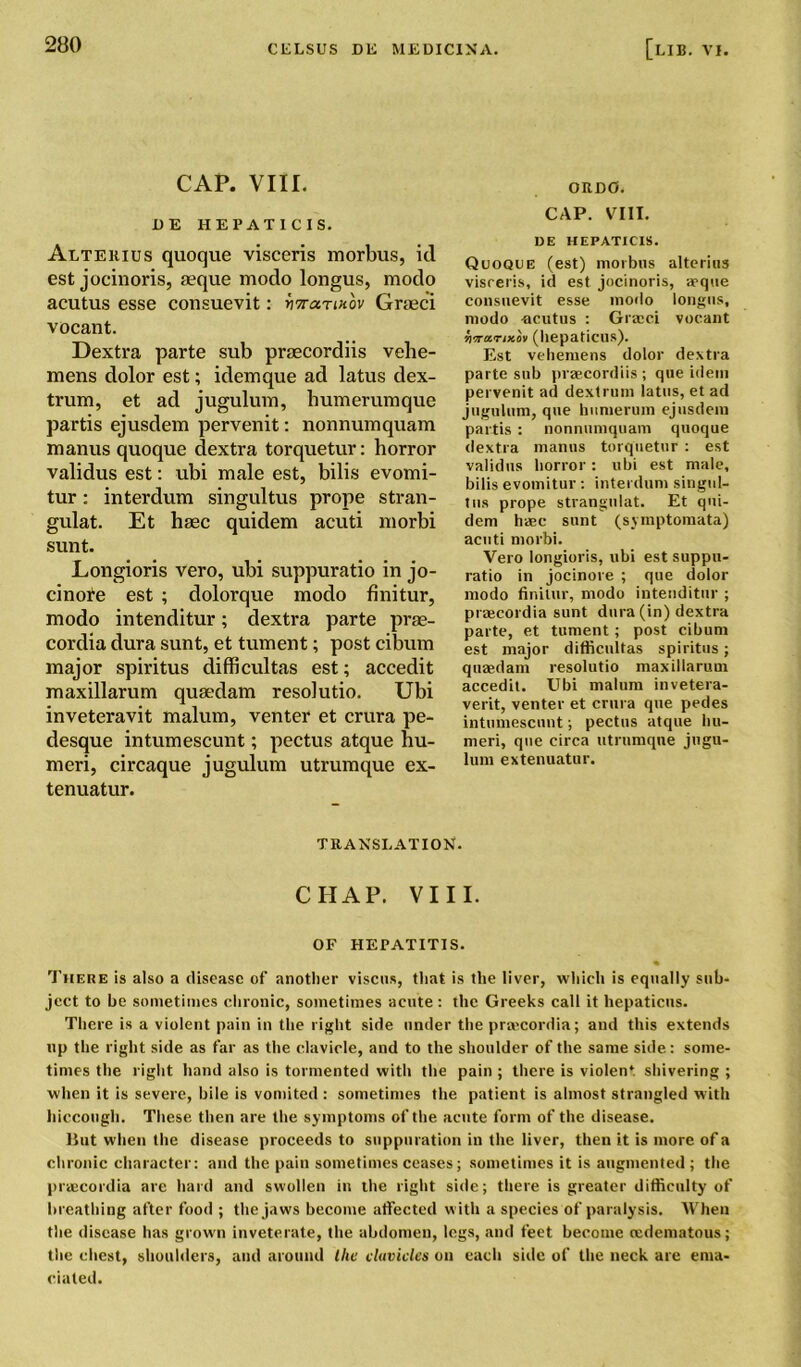 CAP. VIII. EE HEPATICIS. Alterius quoque visceris morbus, id est jocinoris, aeque modo longus, modo acutus esse consuevit: hTrarinov Graeci vocant. Dextra parte sub praecordiis vehe- mens dolor est; idemque ad latus dex- trum, et ad jugulum, humerumque partis ejusdem pervenit: nonnumquam manus quoque dextra torquetur: horror validus est: ubi male est, bibs evomi- tur: interdum singultus prope stran- gulat. Et haec quidem acuti morbi sunt. Longioris vero, ubi suppuratio in jo- cinote est ; dolorque modo finitur, modo intenditur; dextra parte prae- cordia dura sunt, et tument; post cibum major spiritus difficultas est; accedit maxillarum quaedam resolutio. Ubi inveteravit malum, venter et crura pe- desque intumescunt; pectus atque hu- meri, circaque jugulum utrumque ex- tenuatur. ORD0. CAP. VIII. DE HEPATICIS. Quoque (est) morbus altering visreris, id est jocinoris, -deque consuevit esse modo longus, modo acutus : Graeci vocant wvMcnxov (liepaticus). Est vehemens dolor dextra parte sub praecordiis; que idem pervenit ad dextrum latus, et ad jugulum, que bumerum ejusdem partis : nonnumquam quoque dextra manus torquetur : est validus horror; ubi est male, bilis evomitur : interdum singul- tus prope strangulat. Et qui- dem haec sunt (symptomata) acuti morbi. Vero longioris, ubi est suppu- ratio in jocinore ; que dolor modo finitur, modo intenditur ; praecordia sunt dura (in) dextra parte, et tument; post cibum est major difficultas spiritus; quaedam resolutio maxillarum accedit. Ubi malum invetera- verit, venter et crura que pedes intumescunt; pectus atque hu- meri, que circa utrumque jugu- lum extenuatur. TRANSLATION. CHAP. VIII. OF HEPATITIS. « There is also a disease of another viscus, that is the liver, which is equally sub- ject to be sometimes chronic, sometimes acute : the Greeks call it hepaticus. There is a violent pain in the right side under the prsecordia; and this extends up the right side as far as the clavicle, and to the shoulder of the same side: some- times the right hand also is tormented with the pain ; there is violent shivering ; when it is severe, bile is vomited : sometimes the patient is almost strangled with hiccough. These then are the symptoms of the acute form of the disease. But when the disease proceeds to suppuration in the liver, then it is more of a chronic character: and the pain sometimes ceases; sometimes it is augmented; the praecordia are hard and swollen in the right side; there is greater difficulty of breathing after food ; the jaws become .affected with a species of paralysis. When the disease has grown inveterate, the abdomen, legs, and feet become (edematous; the chest, shoulders, and around the clavicles on each side of the neck are ema- ciated.