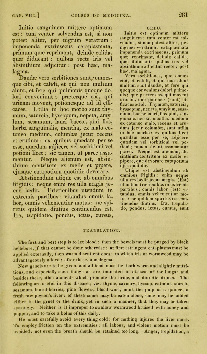 Initio sanguinem mittere optimum cst: turn venter solvcndus est, si non potest aliter, per nigrum veratrum : imponenda extrinsecus cataplasmata, primum qum reprimant, deinde calida, qute diducant ; quibus recte iris vel absinthium adjicitur: post haec, ma- lagma. Dandse vero sorbitiones sunt,* omnes- que cibi, et calidi, et qui non multum alunt, et fere qui pulmonis quoque do- lori conveniunt ; prasterque eos, qui urinam movent, potionesque ad id effi- caces. Utilia in hoc morbo sunt thy- mum, satureia, liyssopum, nepeta, amy- lum, sesamum, lauri baccse, pini flos, herba sanguinalis, mentha, ex malo co- toneo medium, columbae jecur recens et crudum: ex quibus quaedam per se esse, quaedam adjicere vel sorbitioni vel potioni licet; sic tamen, ut parce assu- mantur. Neque alienum est, absin- thium contritum ex melle et pipere, ejusque catapotium quotidie devorare. Abstinendum utique est ab omnibus frigidis : neque enim res ulla magis je- cur lsedit. Frictionibus utendum in extremis partibus: vitandus omnis la- bor, omnis vehementior motus : ne spi- ritus quidem diutius continendus est. Ira, tiepidatio, pondus, ictus, cursus, ORDO. Initio est optimum mittere sanguinem : turn venter est sol- vendtis, si non potest aliter, per nigrum vera'trum : cataplasmata imponenda extrinsecus, primum qua; reprimant, deinde calida, quae diducant; quibus iris vel absinthium adjicitur recte : post hasc, malagma. Vero sorbitiones, que onmes cibi, et calidi, et qui non alunt multum sunt dar.dae, et fere qui quoque conveniuntdolori pulmo- nis ; que praeter eos, qui movent urinam. que potione.s (sunt) ef- ficaces ad id. Thymum, satureia, hy ssopum, nepeta, amyluin, sesa- mum, baccce lauri, flos pini, san- guinalis herba, mentha, medium ex cotoneo malo, recens et cru- dum jecur columba?, sunt utilia in hoc morbo: ex quibus licet quaedam esse per se, adjicere quaedam vel sorbitioni vel po- tioni ; tamen sic, ut assumantur parce. Neque est alienum, ab- sinthium contritum ex melle et pipere, que devorare catapotium ejns quotidie. Utique est abstinendum ab omnibus frigidis : enim neque ulla res laedit jecur magis. (Est) utendum frictionibus in extremis partibus: omnis labor (est) vi- tandus, omnis vehementior mo- tus : ne quidem spiritus est con- tinendus diutius. Ira, trepida- tio, pondus, ictus, cursus, sunt TRANSLATION. The first and best step is to let blood: then the bowels must be purged by black hellebore, if that cannot be done otherwise : at first astringent cataplasms must be applied externally, then warm discutient ones: to which iris or wormwood may be advantageously added : after these, a malagma. Now gruels are to be given, and all food must be both warm and slightly nutri- tious, aud especially such things as are indicated in disease of the lungs; and besides these, other aliments which promote the urine, and diuretic drinks. The following are useful in this disease; viz. thyme, savoury, hyssop, catmint, starch, sesamum, laurel-berries, pine flowers, blood-wort, mint, the pulp of a quince, a fresh raw pigeon’s liver: of these some may be eaten alone, some may be added either to the gruel or the drink, yet in such a manner, that they may be taken sparingly. Neither is it improper to swallow wormwood bruised with honey and pepper, and to take a bolus of this daily. He must carefully avoid every thing cold : for nothing injures the liver more. To employ friction on the extremities : all labour, and violent motion must be avoided: not even the breath should be retained too long. Anger, trepidation, a