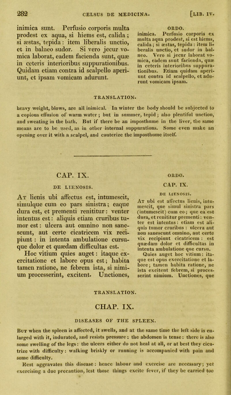 inimica sunt. Perfusio corporis multa prodest ex aqua, si hiems est, calida; si iestas, tepida: item liberalis unctio, et in balneo sudor. Si vero jecur vo- mica laborat, eadem facienda sunt, quae in ceteris interioribus suppurationibus. Quidam etiam contra id scalpello aperi- unt, et ipsam vomicam adurunt. ORDO. inimica. Perfusio corporis ex multa aqua prodest, si est hiems, calida; si aestas, tepida : item li- beralis unctio, et sudor in bal- neo. Vero si jecur laborat vo- mica, eadem sunt facienda, quae in ceteris interioribus suppura- tionibus. Etiam quidam aperi- unt contra id scalpello, et adu- runt vomicam ipsam. TRANSLATION. heavy weight, blows, are all inimical. In winter the body should be subjected to a copious effusion of warm water; but in summer, tepid ; also plentiful unction, and sweating in the bath. But if there be an imposthume in the liver, the same means are to be used, as in other internal suppurations. Some even make an opening over it with a scalpel, and cauterize the imposthume itself. CAP. IX. ORDO. DE LIENOSIS. CAP. IX. At lienis ubi affectus est, intumescit, simulque cum eo pars sinistra; eaque dura est, et prementi renititur : venter intentus est: aliquis etiam cruribus tu- mor est: ulcera aut omnino non sane- scunt, aut certe cicatricem vix reci- piunt : in intenta ambulatione cursu- que dolor et quaedam difficultas est. Hoc vitium quies auget: itaque ex- ercitatione et labore opus est; habita tamen ratione, ne febrem ista, si nimi- um processerint, excitent. Unctiones, DE LIENOSIS. At ubi est affectus lienis, intu- mescit, que simul sinistra pars (intumescit) cum eo; que ea est dura, et renititur prementi: ven- ter est intentus: etiam est ali- quis tumor cruribus : ulcera aut non sanescunt omnino, aut certe vix recipiunt cicatricem : est quaedam dolor et difficultas in intenta ambulatione que cursu. Quies auget hoc vitium: ita- que est opus exercitatione et la- bore ; tamen habita ratione, ne ista excitent febrem, si proces- serint nimium. Unctiones, que TRANSLATION. CHAP. IX. DISEASES OF THE SPLEEN. But when the spleen is affected, it sw'ells, and at the same time the left side is en- larged with it, indurated, and resists pressure : the abdomen is tense: there is also some swelling of the legs: the ulcers either do not heal at all, or at best they cica- trize with difficulty : walking briskly or running is accompanied with pain and some difficulty. Rest aggravates this disease: hence labour and exercise are necessary; yet exercising a due precaution, lest those things excite fever, if they be carried too