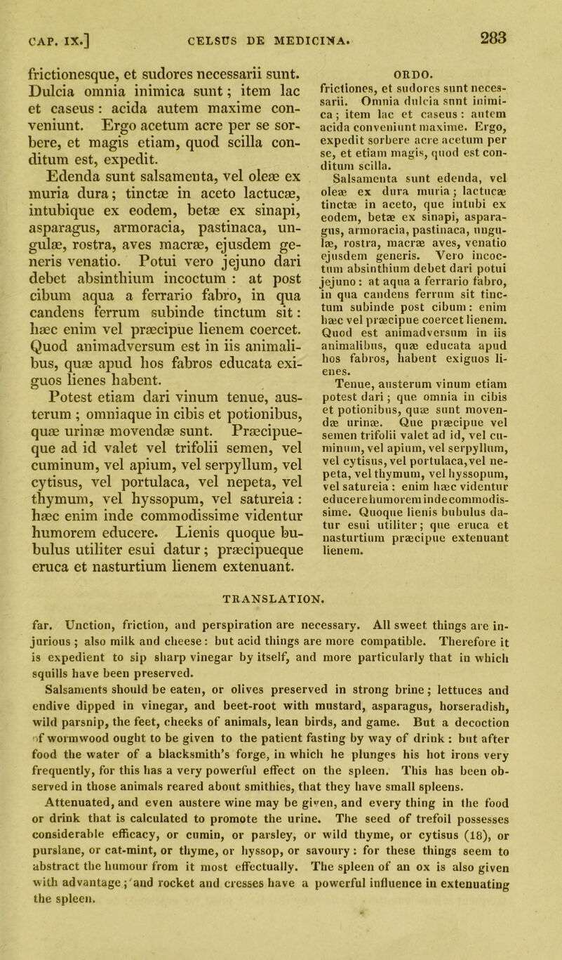 frictionesque, et sudorcs necessarii sunt. Dulcia omnia inimica sunt; item lac et caseus: acida autem maxime cort- veniunt. Ergo acetum acre per se sor- bere, et magis etiam, quod scilla con- ditum est, expedit. Edenda sunt salsamenta, vel oleae ex muria dura; tinctae in aceto lactucae, intubique ex eodem, betae ex sinapi, asparagus, armoracia, pastinaca, un- gulae, rostra, aves macrae, ejusdem ge- neris venatio. Potui vero jejuno dari debet absinthium incoctum : at post cibum aqua a ferrario fabro, in qua candens ferrum subinde tinctum sit: haec enim vel praecipue lienem coercet. Quod animadversum est in iis animali- bus, quae apud bos fabros educata exi- guos lienes habent. Potest etiam dari vinum tenue, aus- terum ; omniaque in cibis et potionibus, quae urinae movendae sunt. Praecipue- que ad id valet vel trifolii semen, vel cuminum, vel apium, vel serpyllum, vel cytisus, vel portulaca, vel nepeta, vel thy mum, vel hyssopum, vel satureia: haec enim inde commodissime videntur humorem educere. Lienis quoque bu- bulus utiliter esui clatur; praecipueque eruca et nasturtium lienem extenuant. ORDO. friclioncs, et sudores sunt neces- sarii. Omnia dulcia sunt inimi- ca ; item lac et caseus : autem acida convenient maxime. Ergo, expedit sorbere acre acetum per se, et etiam magis, quod est con- dition scilla. Salsamenta sunt edenda, vel oleae ex dura muria; lactucae tinctae in aceto, que inlubi ex eodem, betae ex sinapi, aspara- gus, armoracia, pastinaca, lingu- lae, rostra, macrae aves, venatio ejusdem generis. Vero iucoc- tmn absinthium debet dari potui jejuno: at aqua a ferrario fabro, in qua candens ferrum sit tinc- tum subinde post cibum: enim haec vel praecipue coercet lienem. Quod est animadversum in iis animalibus, quae educata apud bos fabros, habent exiguos li- enes. Tenue, austerum vinum etiam potest dari; que omnia in cibis et potionibus, quaj sunt moven- dae urinae. Que praecipue vel semen trifolii valet ad id, vel cu- minum, vel apium, vel serpyllum, vel cytisus, vel portulaca,vel ne- peta, vel thymum, vel hyssopum, vel satureia : enim haec videntur educere humorem inde commodis- sime. Quoque lienis bubulus da- tur esui utiliter; que eruca et nasturtium praecipue extenuant lienem. TRANSLATION. far. Unction, friction, and perspiration are necessary. All sweet things are in- jurious ; also milk and cheese : but acid things are more compatible. Therefore it is expedient to sip sharp vinegar by itself, and more particularly that in which squills have been preserved. Salsaments should be eaten, or olives preserved in strong brine; lettuces and endive dipped in vinegar, and beet-root with mustard, asparagus, horseradish, wild parsnip, the feet, cheeks of animals, lean birds, and game. But a decoction .f wormwood ought to be given to the patient fasting by way of drink : but after food the water of a blacksmith’s forge, in which he plunges his hot irons very frequently, for this has a very powerful effect on the spleen. This has been ob- served in those animals reared about smithies, that they have small spleens. Attenuated, and even austere wine may be given, and everything in the food or drink that is calculated to promote the urine. The seed of trefoil possesses considerable efficacy, or cumin, or parsley, or wild thyme, or cytisus (18), or purslane, or cat-mint, or thyme, or hyssop, or savoury : for these things seem to abstract the humour from it most effectually. The spleen of an ox is also given with advantage ;'aud rocket and cresses have a powerful influence in extenuating the spleen.