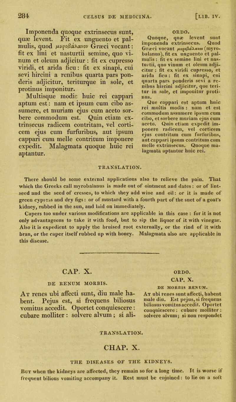 Imponenda quoque extrinsecus sunt, qurn levent. Fit ex unguento et pal- mulis, quod nufo@dt.avov Graeci vocant: fit ex lini et nasturtii semine, quo vi- num et oleum adjicitur : fit ex cupresso viridi, et arida ficu: fit ex sinapi, cui sevi hircini a renibus quarta pars pon- deris adjicitur, teriturque in sole, et protinus imponitur. Multisque modic huic rei cappari aptum est: nam et ipsum cum cibo as- sumere, et muriam ejus cum aceto sor- bere commodum est. Quin etiam ex- trinsecus radicem contritam, vel corti- cem ejus cum furfuribus, aut ipsum cappari cum melle contritum imponere expedit. Malagmata quoque huic rei aptantur. ORDO. Quoque, quae levent sunt imponenda extrinsecus. Quod Graeci vocant pi(myro- balanus), fit ex unguento et pal- mulis: fit ex semine lini et nas- turtii, quo vinum et oleum adji- citur : fit ex viridi cupresso, et arida ficu: fit ex sinapi, cui quarta pars ponderis sevi a re- nibns hircini adjicitur, que teri- tur in sole, et imponitur proti- nus. Que cappari est aptum huic rei multis modis : nam et est commodum assumere ipsum cum cibo, etsorbere muriam ejus cum aceto. Quin etiam expedit im- ponere radicem, vel eorticem ejus contritam cum furfuribus, aut cappari ipsum contritum cum melle extrinsecus. Quoque ma- lagmata aptantur huic rei. TRANSLATION. There should be some external applications also to relieve the pain. That which the Greeks call myrobalanus is made out of ointment and dates: or of lint- seed and the seed of cresses, to which they add wine and oil: or it is made of green cypress and dry figs : or of mustard with a fourth part of the suet of a goat’s kidney, rubbed in the sun, and laid on immediately. Capers too under various modifications are applicable in this case : for it is not only advantageous to take it with food, but to sip the liquor of it with vinegar. Also it is expedient to apply the bruised root externally, or the rind of it with bran, or the caper itself rubbed up with honey. Malagmata also are applicable in this disease. CAP. X. DE RENUM MORBIS. At renes ubi affecti sunt, diu male lia- bent. Pejus est, si frequens biliosus vomitus accedit. Oportet conquiescere: cubare molliter : solvere alvum; si ali- ORDO. CAP. X. DE MORBIS RENUM. At ubi renes sunt affecti, habent male diu. Est pejus, si frequens biliosus vomitusaccedit. Oportet conquiescere: cubare molliter : solvere alvum; si non respondet TRANSLATION. CHAP. X. THE DISEASES OF THE KIDNEYS. But when the kidneys are affected, they remain so for a long time. It is worse if frequent bilious vomiting accompany it. Rest must be enjoined: to lie on a soft