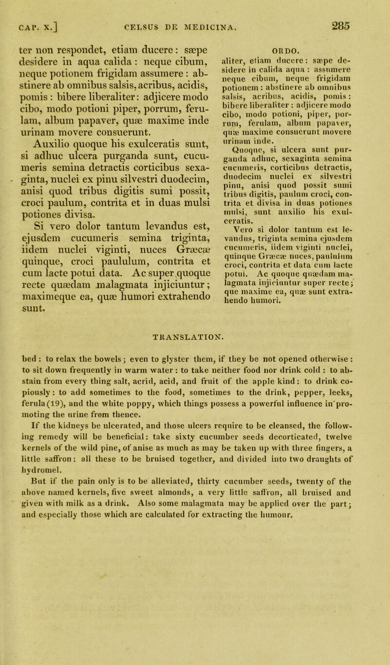 ter non respondet, etiam ducere: saepe desidere in aqua calida : neque cibum, neque potionem frigidam assumere : ab- stinere ab omnibus salsis,acribus, acidis, pom is : bibere liberaliter: adjiceremodo cibo, modo potioni piper, porrum, feru- lam, album papaver, quae maxime inde urinam movere consuerunt. Auxilio quoque his exulceratis sunt, si adliuc ulcera purganda sunt, cucu- meris semina detractis corticibus sexa- ginta, nuclei ex pinu silvestri duodecim, anisi quod tribus digitis sumi possit, croci paulum, contrita et in duas mulsi potiones divisa. Si vero dolor tantum levandus est, ejusdem cucumeris semina triginta, iidem nuclei viginti, nuces Graecae quinque, croci paululum, contrita et cum lacte potui data. Ac super quoque recte quaedam malagmata injiciuntur; maximeque ea, quae humori extrahendo sunt. ORDO. aliter, etiam ducere: saepe de- sidere in calida aqua : assumere neque cibum, neque frigidam potionem : abstinere ab omnibus salsis, acribus, acidis, pomis: bibere liberaliter : adjicere modo cibo, modo potioni, piper, por- rum, ferulam, album papaver, qua; maxime consuerunt movere urinam inde. Quoque, si ulcera sunt pur- ganda adhuc, sexaginta semina cucumeris, corticibus detractis, duodecim nuclei ex silvestri pinu, anisi quod possit sumi tribns digitis, paulum croci, con- trita et divisa in duas potiones mulsi, sunt auxilio his exul- ceratis. Vero si dolor tantum est le- vandus, triginta semina ejusdem cucumeris, iidem viginti nuclei, quinque Graseae nuces, paululum croci, contrita et data cum lacte potui. Ac quoque quaedam ma- lagmata injiciuntur super recte; que maxime ea, quae sunt extra- hendo humori. TRANSLATION. bed : to relax the bowels; even to glyster them, if they be not opened otherwise : to sit down frequently in warm water: to take neither food nor drink cold : to ab- stain from every thing salt, acrid, acid, and fruit of the apple kind: to drink co- piously : to add sometimes to the food, sometimes to the drink, pepper, leeks, ferula (19), and the white poppy, which things possess a powerful influence in'pro- moting the urine from thence. If the kidneys be ulcerated, and those ulcers require to be cleansed, the follow- ing remedy will be beneficial: take sixty cucumber seeds decorticated, twelve kernels of the wild pine, of anise as much as may be taken up with three fingers, a little saffron: all these to be bruised together, and divided into two draughts of hydromel. But if the pain only is to be alleviated, thirty cucumber seeds, twenty of the above named kernels, five sweet almonds, a very little saffron, all bruised and given with milk as a drink. Also some malagmata may be applied over the part; and especially those which are calculated for extracting the humour.