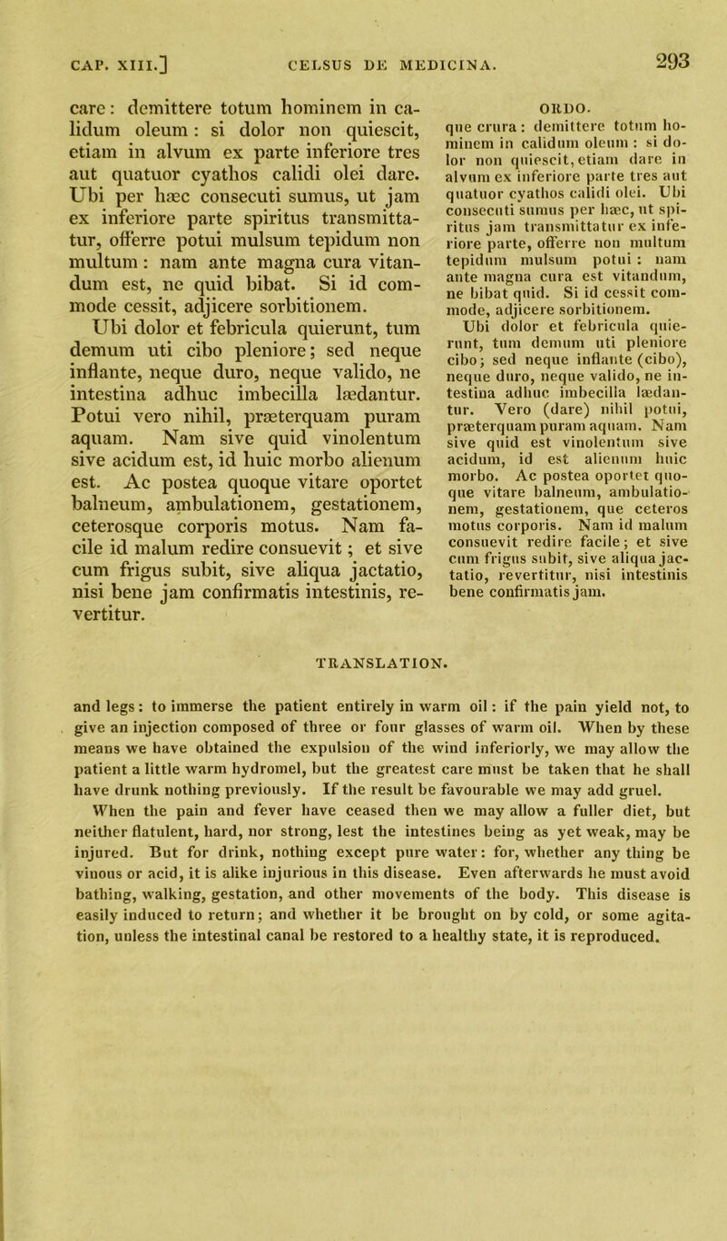 care: demittere totum homincm in ca- lidum oleum: si dolor non quiescit, etiam in alvum ex parte inferiore tres aut quatuor cyatlios calidi olei dare. Ubi per haec consecuti sumus, ut jam ex inferiore parte spiritus transmitta- tur, offerre potui mulsum tepidum non multum : nam ante magna cura vitan- dum est, ne quid bibat. Si id com- mode cessit, adjicere sorbitionem. Ubi dolor et febricula quierunt, turn demum uti cibo pleniore; sed neque inflante, neque duro, neque valido, ne intestina adhuc imbecilla lmdantur. Potui vero nihil, praeterquam puram aquam. Nam sive quid vinolentum sive acidum est, id huic morbo alienum est. Ac postea quoque vitare oportet balneum, ambulationem, gestationem, ceterosque corporis motus. Nam fa- cile id malum redire consuevit; et sive cum frigus subit, sive aliqua jactatio, nisi bene jam confirmatis intestinis, re- vertitur. OIIDO. que crura : demittere totum ho- miuem in calidum oleum : si do- lor non quiescit, etiam dare in alvum ex inferiore parte tres aut quatuor cyatlios calidi olei. Ubi consecuti sumus per liaec, ut spi- ritus jam transmittatur ex infe- riore parte, offerre non multum tepidum mulsum potui : nam ante magna cura est vitandum, ne bibat quid. Si id cessit com- mode, adjicere sorbitionem. Ubi dolor et febricula quie- runt, turn demum uti pleniore cibo; sed neque inflante (cibo), neque duro, neque valido, ne in- testina adhuc imbecilla laedan- tur. Vero (dare) nihil potui, praeterquam puram aquam. Nam sive quid est vinolentum sive acidum, id est alienum huic morbo. Ac postea oportet quo- que vitare balneum, ambulatio- nem, gestationem, que ceteros motus corporis. Nam id malum consuevit redire facile; et sive cum frigus subit, sive aliqua jac- tatio, revertitur, nisi intestinis bene confirmatis jam. TRANSLATION. and legs: to immerse the patient entirely in warm oil: if the pain yield not, to give an injection composed of three or four glasses of warm oil. When by these means we have obtained the expulsion of the wind interiorly, we may allow the patient a little warm hydromel, but the greatest care must be taken that he shall have drunk nothing previously. If the result be favourable we may add gruel. When the pain and fever have ceased then we may allow a fuller diet, but neither flatulent, hard, nor strong, lest the intestines being as yet weak, may be injured. But for drink, nothing except pure water: for, whether anything be vinous or acid, it is alike injurious in this disease. Even afterwards he must avoid bathing, walking, gestation, and other movements of the body. This disease is easily induced to return; and whether it be brought on by cold, or some agita- tion, unless the intestinal canal be restored to a healthy state, it is reproduced.