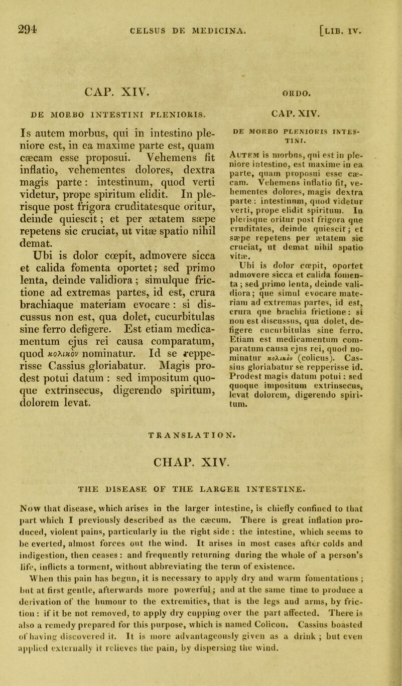 CAP. XIV. OltDO. DE MOltBO INTESTINI PLENIORIS. CAP. XIV. Is autem morbus, qui in intestino ple- niore est, in ca maxime parte est, quam csecam esse proposui. Veliemens fit inflatio, vehementes clolores, dextra magis parte: intestinum, quod verti videtur, prope spiritum elidit. In pie- risque post frigora cruditatesque oritur, deinde quiescit; et per aetatem saepe repetens sic cruciat, ut vitae spatio nihil demat. Ubi is dolor coepit, admovere sicca et calida fomenta oportet; sed primo lenta, deinde validiora ; simulque fric- tione ad extremas partes, id est, crura brachiaque materiam evocare: si dis- cussus non est, qua dolet, cucurbitulas sine ferro defigere. Est etiam medica- mentum ejus rei causa comparatum, quod homhov nominatur. Id se reppe- risse Cassius gloriabatur. Magis pro- dest potui datum : sed impositum quo- que extrinsecus, digcrendo spiritum, dolorem levat. DE MOltBO PLENIORIS INTES- TINI. Autem is morbus, qui est in ple- niore intestino, est maxime in ea parte, quam proposui esse cae- cam. Veliemens inflatio fit, ve- liementes dolores, magis dextra parte : intestinum, quod videtur verti, prope elidit spiritum. Iu pierisque oritur post frigora qne cruditates, deinde quiescit; et saepe repetens per ajtatem sic cruciat, ut demat nihil spatio vitae. Ubi is dolor coepit, oportet admovere sicca et calida fomen- ta ; sedjirimo lenta, deinde vali- diora; que simtil evocare mate- riam ad extremas partes, id est, crura que brachia frictione: si non est discussus, qua dolet, de- figere cucurbitulas sine ferro. Etiam est medicamentum com- paratum causa ejus rei, quod no- minatur (colicus). Cas- sius gloriabatur se repperisse id. Prodest magis datum potui: sed quoque impositum extrinsecus, levat dolorem, digerendo spiri- tum. TRANSLATION. CHAP. XIV. THE DISEASE OF THE LARGER INTESTINE. Now that disease, which arises in the larger intestine, is chiefly confined to that part which I previously described as the caecum. There is great inflation pro- duced, violent pains, particularly iu the right side : the intestine, which seems to be everted, almost forces out the wind. It arises in most cases after colds and indigestion, then ceases : and frequently returning during the whole of a person’s life, inflicts a torment, without abbreviating the term of existence. When this pain has begun, it is necessary to apply dry and warm fomentations ; but at first gentle, afterwards more powerful; and at the same time to produce a derivation of the humour to the extremities, that is the legs and arms, by fric- tion : if it be not removed, to apply dry cupping over the part affected. There is also a remedy prepared for this purpose, which is named Colicon. Cassius boasted of having discovered it. It is more advantageously given as a drink; but even applied externally it relieves the pain, by dispersing the wind.