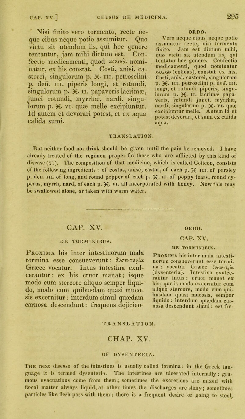 Nisi finito vcvo tormento, recte ne- que cibus neque potio assumitur. Quo victu sit utendura iis, qui lioc genere tentantur, jam mihi dictum est. Con- fectio medicamenti, quod xomxov nomi- natin', ex his constat. Costi, anisi, ca- storei, singulorum p. X- in. petroselini p. den. hi. piperis longi, et rotundi, singulorum p. X- n. papaveris lacrimae, junci rotundi, myrrhae, nardi, singu- lorum p. X• vi, quae melle excipiuntur. Id autem et devorari potest, et ex aqua calida sumi. ORDO. Vero neque cibus neque potio assumitur recte, nisi tormento finito. Jam est dictum mihi, quo victu sit utendum iis, qui tentatur hoc genere. Confectio medicamenti, quod nominatin' Kokixh (colicus), constat ex his. Costi, anisi, castorei, singulorum p. X- m. petroselini p. den. nr. longi, et rotundi piperis, singu- lorum p. X- ii. lacrimae papa- veris, rotundi junci, myrrhae, nardi, singulorum p. X- vi. quae excipiuntur melle. Autem id et potest devorari, et sumi ex calida aqua. TRANSLATION. But neither food nor drink should be given until the pain be removed. I have already treated of the regimen proper for those who are afflicted by this kind of disease (at). The composition of that medicine, which is called Colicon, consists of the following ingredients : of costus, anise, castor, of each p. X- hi. of parsley p. den. in. of long, and round pepper of each p. X- n* of poppy tears, round cy- perus, myrrh, nard, of each p. X- vi. all incorporated with honey. Now this may he swallowed alone, or taken with warm water. CAP. XV. ORDO. DE TORMINIBUS. Proxima his inter intestinorum mala tormina esse consueverunt: ^uctevte^Lx Graece vocatur. Intus intestina exul- cerantur: ex his cruor manat; isque modo cum stercore aliquo semper liqui- do, modo cum quibusdam quasi muco- sis excernitur: interdum simul quaedam carnosa descendunt: frequens dejicien- CAP. XV. DE TORMINIBUS. Proxima his inter mala intesti- norum consueverunt esse tormi- na : vocatur Greece (dysenteria). Intestina exulce- rantur intus : cruor manat ex his; que is modo excernitur cum aliquo stercore, modo cum qui- busdam quasi mucosis, semper liquido : interdum quaedam car- nosa descendunt simul: est fre- TRANSLATION. ciiap. xv. OF DYSENTERIA. The next disease of the intestines is usually called tormina: in the Greek lan- guage it is termed dysenteria. The intestines are ulcerated internally: gru- inous evacuations come from them; sometimes the excretions are mixed with faecal matter always liquid, at other times the discharges are slimy; sometimes particles like flesh pass with them : there is a frequent desire of going to stool,