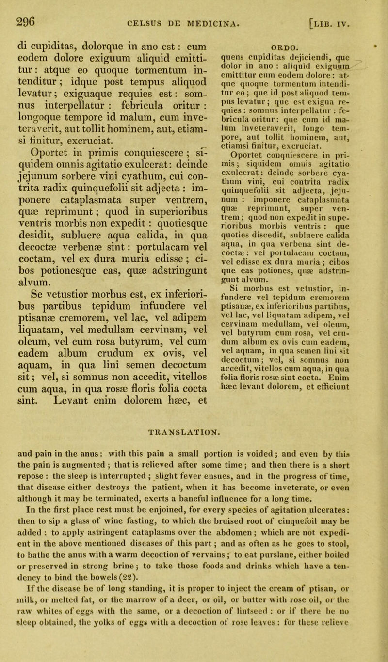 cli cupiditas, dolorque in ano est: cum eodem dolore exiguum aliquid emitti- tur: atque eo quoque tormentum in- tenditur; idque post tempus aliquod levatur; exiguaque requies est: som- nus interpellatur : febricula oritur : longoque tempore id malum, cum inve- teraverit, aut tollit hominem, aut, etiam- si finitur, excruciat. Oportet in primis conquiescere ; si- quidem omnis agitatio exulcerat: deinde jejunum sorbere vini cyathum, cui con- trita radix quinquefolii sit adjecta : im- ponere cataplasmata super ventrem, quae reprimunt; quod in superioribus ventris morbis non expedit: quotiesque desidit, subluere aqua calida, in qua decoctse verbenae sint: portulacam vel coctam, vel ex dura muria edisse; ci- bos potionesque eas, quae adstringunt alvum. Se vetustior morbus est, ex inferiori- bus partibus tepidum infundere vel ptisanae cremorem, vel lac, vel adipem liquatam, vel medullam cervinam, vel oleum, vel cum rosa butyrum, vel cum eadem album crudum ex ovis, vel aquam, in qua lini semen decoctum sit; vel, si somnus non accedit, vitellos cum aqua, in qua rosae floris folia cocta sint. Levant enim dolorem haec, et ORDO. quens cupiditas dejiciendi, que dolor in ano : aliquid exiguunx emittitur cum eodem dolore: at- que quoque tormentum intendi- tur eo; que id post aliquod tem- pus levatur; que est exigua re- quies : somnus interpellatur : fe- bricula oritur: que cum id ma- lum inveteraverit, longo tem- pore, aut tollit hominem, aut, etiamsi finitur, excruciat. Oportet conquiescere in pri- mis ; siquidem omnis agitatio exulcerat: deinde sorbere cya- thnm vini, cui contrita radix quinquefolii sit adjecta, jeju- num : imponere cataplasmata quae reprimunt, super ven- trem ; quod non expedit in supe- rioribus morbis ventris : que quoties discedit, subluere calida aqua, in qua verbena sint de- coctae: vel portulacam coctam, vel edisse ex dura muria; cibos que eas potiones, quae adstrin- gunt alvum. Si morbus est vetustior, in- fundere vel tepidum cremorem ptisanae, ex inferioribus partibus, vel lac, vel liquatam adipem, vel cervinam medullam, vel oleum, vel butyrum cum rosa, vel cru- dum album ex ovis cum eadem, vel aquam, in qua semen lini sit decoctum; vel, si somnus non accedit, vitellos cum aqua, in qua folia floris rosae sint cocta. Enim haec levant dolorem, et efficiuut TRANSLATION. and pain in the anus: with this pain a small portion is voided; and even by this the pain is augmented ; that is relieved after some time ; and then there is a short repose : the sleep is interrupted ; slight fever ensues, and in the progress of time, that disease either destroys the patient, when it has become inveterate, or even although it may be terminated, exerts a baneful influence for a long time. In the first place rest must be enjoined, for every species of agitation ulcerates: then to sip a glass of wine fasting, to which the bruised root of cinquefoil may be added : to apply astringent cataplasms over the abdomen; which are not expedi- ent in the above mentioned diseases of this part; and as often as he goes to stool, to bathe the anus with a warm decoction of vervains; to eat purslane, either boiled or preserved in strong brine; to take those foods and drinks which have a ten- dency to bind the bowels (22). If the disease be of long standing, it is proper to inject the cream of ptisan, or milk, or melted fat, or the marrow of a deer, or oil, or butter with rose oil, or the raw whiles of eggs with the same, or a decoction of lintseed : or if there he no sleep obtained, the yolks of eggs with a decoction of rose leaves: for these relieve