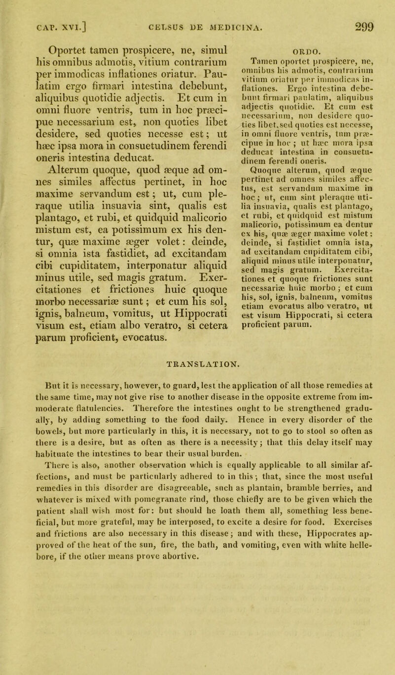 Oportet tamen prospicere, nc, simul liis omnibus admotis, vitium contrarium per immodicas inflationes oriatur. Pau- latim ergo firraari intestina debebunt, aliquibus quotidie adjectis. Et cum in omni fiuore ventris, turn in hoc preeci- pue necessarium est, non quoties libet desidere, sed quoties necesse est; ut litec ipsa mora in consuetudinem ferendi oneris intestina deducat. Alterum quoque, quod aeque ad om- nes similes affectus pertinet, in hoc maxime servandum est; ut, cum ple- raque utilia insuavia sint, qualis est plantago, et rubi, et quidquid malicorio mistum est, ea potissimum ex his den- tur, quas maxime aeger volet: deinde, si omnia ista fastidiet, ad excitandam cibi cupiditatem, interponatur aliquid minus utile, sed magis gratum. Exer- citationes et frictiones huic quoque morbo necessariae sunt; et cum his sol, ignis, balneum, vomitus, ut Hippocrati visum est, etiam albo veratro, si cetera parum proficient, evocatus. ORDO. T.inien oportet prospicere, ne, omnibus liis admotis, contrarium vitium oriatur per immodicas in- flationes. Ergo intestina debe- bunt firmari paulatim, aliquibus adjectis quotidie. Et cum est necessarium, non desidere quo- ties libet,sed quoties est necesse, in omni fiuore ventris, turn prae- cipue in hoc ; ut base mora ipsa deducat intestina in consuetu- dinem ferendi oneris. Quoque alterum, quod aeque pertinet ad omnes similes affec- tus, est servandum maxime in hoc; ut, cum sint pleraque uti- lia insuavia, qualis est plantago, et rubi, et quidquid est mistum malicorio, potissimum ea dentur ex his, quae ajger maxime volet: deinde, si fastidiet omnia ista, ad excitandam cupiditatem cibi, aliquid minus utile interponatur, sed magis gratum. Exercita- tiones et quoque frictiones sunt necessariae huic morbo ; et cum his, sol, ignis, balneum, vomitus etiam evocatus albo veratro, ut est visum Hippocrati, si cetera proficient parum. TRANSLATION. But it is necessary, however, to guard, lest the application of all those remedies at the same time, may not give rise to another disease in the opposite extreme from im- moderate flatulencies. Therefore the intestines ought to be strengthened gradu- ally, by adding something to the food daily. Hence in every disorder of the bowels, but more particularly in this, it is necessary, not to go to stool so often as there is a desire, but as often as there is a necessity ; that this delay itself may habituate the intestines to bear their usual burden. There is also, another observation which is equally applicable to all similar af- fections, and must be particularly adhered to in this; that, since the most useful remedies in this disorder are disagreeable, such as plantain, bramble berries, and whatever is mixed with pomegranate rind, those chiefly are to be given which the patient shall wish most for: but should he loath them all, something less bene- ficial, but more grateful, may be interposed, to excite a desire for food. Exercises and frictions are also necessary in this disease; and with these, Hippocrates ap- proved of the heat of the sun, fire, the bath, and vomiting, even with white helle- bore, if the other means prove abortive.