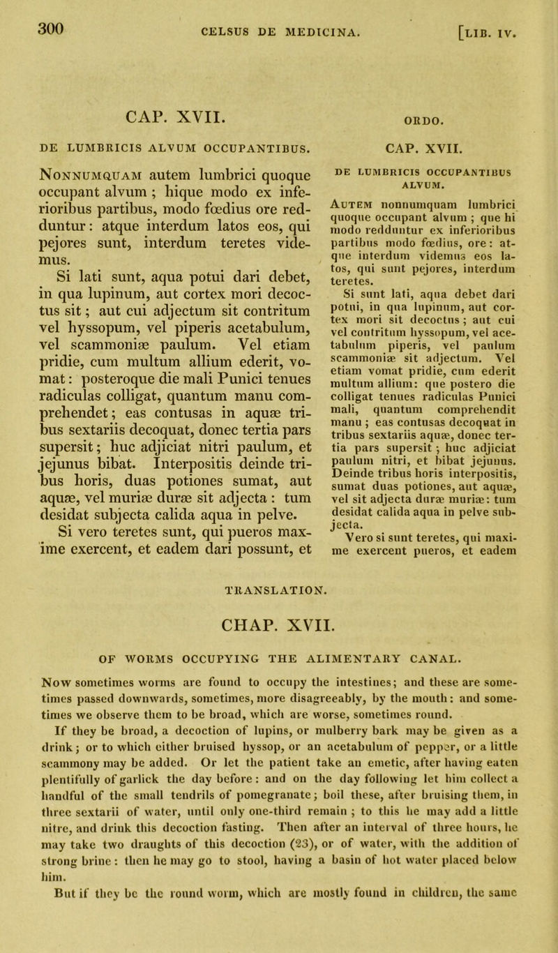 CAP. XVII. ORDO. DE LUMBRICIS ALVUM OCCUPANTIBUS. CAP. XVII. Nonnumquam autem lumbrici quoque occupant alvum ; hique modo ex infe- rioribus partibus, modo foedius ore red- duntur: atque interdum latos eos, qui pejores sunt, interdum teretes vide- mus. Si lati sunt, aqua potui dari debet, in qua lupinum, aut cortex mori decoc- tus sit; aut cui adjectum sit contritum vel hyssopum, vel piperis acetabulum, vel scammoniae paulum. Vel etiam pridie, cum multum allium ederit, vo- mat: posteroque die mali Punici tenues radiculas colligat, quantum manu com- prehendet; eas contusas in aquae tri- bus sextariis decoquat, donee tertia pars supersit; hue adjiciat nitri paulum, et jejunus bibat. Interpositis deinde tri- bus horis, duas potiones sumat, aut aquae, vel muriae durae sit adjecta : turn desidat subjecta calida aqua in pelve. Si vero teretes sunt, qui pueros max- ime exercent, et eadem dari possunt, et DE LUMBRICIS OCCUPANTIBUS ALVUM. Autem nonriumquam lumbrici quoque occupant alvum ; que hi modo redduntur ex inferioribus partibus modo foedius, ore: at- que interdum videmns eos la- tos, qui sunt pejores, interdum teretes. Si sunt lati, aqua debet dari potui, in qua lupinum, aut cor- tex mori sit decoctus ; aut cui vel contritum hyssopum, vel ace- tabulum piperis, vel paulum scammoniae sit adjectum. Vel etiam vomat pridie, cum ederit multum allium: que postero die colligat tenues radiculas Punici mali, quantum comprehendit manu ; eas contusas decoquat in tribus sextariis aquae, donee ter- tia pars supersit; hue adjiciat paulum nitri, et bibat jejunus. Deinde tribus horis interpositis, sumat duas potiones, aut aquae, vel sit adjecta durae muriae: turn desidat calida aqua in pelve sub- jecta. Vero si sunt teretes, qui maxi- me exercent pueros, et eadem TRANSLATION. CHAP. XVII. OF WORMS OCCUPYING THE ALIMENTARY CANAL. Now sometimes worms are found to occupy the intestines; and these are some- times passed downwards, sometimes, more disagreeably, by the mouth: and some- times we observe them to be broad, which are worse, sometimes round. If they be broad, a decoction of lupins, or mulberry bark may be given as a drink; or to which either bruised hyssop, or an acetabulum of pepper, or a little scammony may be added. Or let the patient take an emetic, after having eaten plentifully of garlick the day before: and on the day following let him collect a handful of the small tendrils of pomegranate; boil these, after bruising them, in three sextarii of water, until only one-third remain ; to this he may add a little nitre, and drink this decoction fasting. Then after an interval of three hours, he may take two draughts of this decoction (23), or of water, with the addition of strong brine : then he may go to stool, having a basin of hot water placed below him. But if they be the round worm, which are mostly found in children, the same