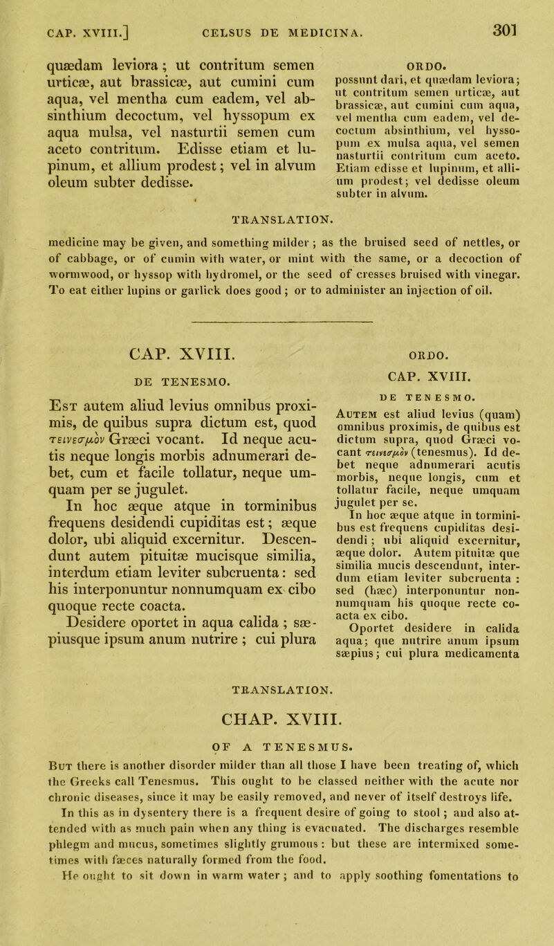 qusedam leviora; ut contritum semen urticae, aut brassicoe, aut cumini cum aqua, vel mentha cum eadem, vel ab- sinthium decoctum, vel hyssopum ex aqua mulsa, vel nasturtii semen cum aceto contritum. Edisse etiam et lu- pinum, et allium prodest; vel in alvum oleum subter dedisse. ORDO. possunt (lari, et qnaedam leviora; ut contritum semen urticae, aut brassicae, aut cumini cum aqua, vel mentlia cum eadem, vel de- coctum absinthium, vel hysso- puin ex mulsa aqua, vel semen nasturtii contritum cum aceto. Etiam edisse et lupinum, et alli- um prodest; vel dedisse oleum subter in alvum. TRANSLATION. medicine may be given, and something milder ; as the bruised seed of nettles, or of cabbage, or of cumin with water, or mint with the same, or a decoction of wormwood, or hyssop with hydromel, or the seed of cresses bruised with vinegar. To eat either lupins or garlick does good ; or to administer an injection of oil. CAP. XVIII. DE TENESMO. ORDO. CAP. XVIII. Est autem aliud levius omnibus proxi- mis, de quibus supra dictum est, quod Tsivscr/yiov Grasci vocant. Id neque acu- tis neque longis morbis adnumerari de- bet, cum et facile tollatur, neque um- quam per se jugulet. In hoc aeque atque in torminibus frequens desidendi cupiditas est; aeque dolor, ubi aliquid excernitur. Descen- dunt autem pituitae mucisque similia, interdum etiam leviter suberuenta: sed bis interponuntur nonnumquam ex cibo quoque recte coacta. Desidere oportet in aqua calida ; sae- piusque ipsum anum nutrire ; cui plura DE TENESMO. Autem est aliud levius (quam) omnibus proximis, de quibus est dictum supra, quod Grasci vo- cant rancr^ov (tenesmus). Id de- bet neque adnumerari acutis morbis, neque longis, cum et tollatur facile, neque umquam jugulet per se. In hoc aeque atque in tormini- bus est frequens cupiditas desi- dendi; ubi aliquid excernitur, aeque dolor. Autem pituitae que similia mucis descendant, inter- dum etiam leviter suberuenta : sed (haec) interponuntur non- numquam his quoque recte co- acta ex cibo. Oportet desidere in calida aqua; que nutrire anum ipsum saepius; cui plura medicamenta TRANSLATION. CHAP. XVIII. OF A TENESMUS. But there is another disorder milder than all those I have been treating of, which the Greeks call Tenesmus. This ought to be classed neither with the acute nor chronic diseases, since it may be easily removed, and never of itself destroys life. In this as in dysentery there is a frequent desire of going to stool; and also at- tended with as much pain when any thing is evacuated. The discharges resemble phlegm and mucus, sometimes slightly grumous: but these are intermixed some- times with faeces naturally formed from the food. He ought to sit down in warm water; and to apply soothing fomentations to