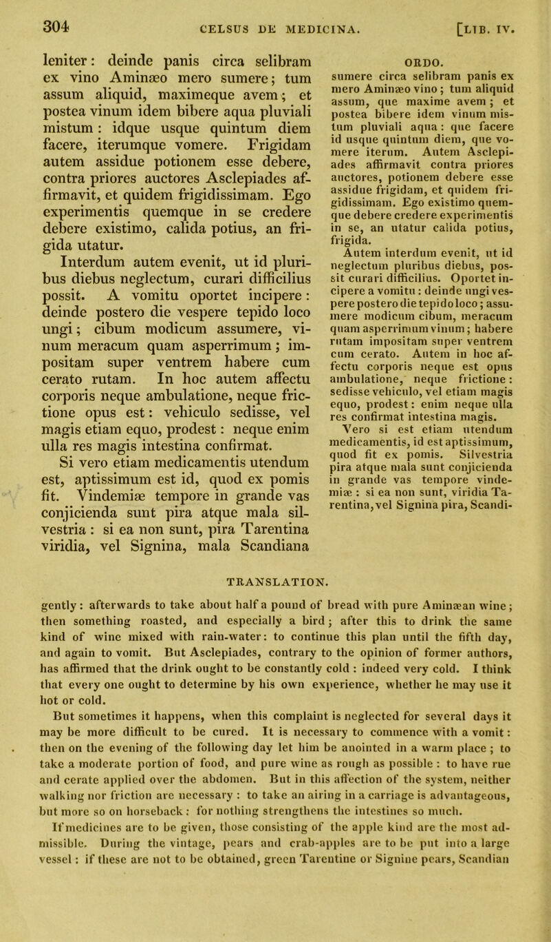 leniter: deinde panis circa selibram ex vino Aminaeo mero sumere; turn assum aliquid, maxiraeque avem; et postea vinum idem bibere aqua pluviali mistum: idque usque quintum diem facere, iterumque vomere. Frigidam autem assidue potionem esse debere, contra priores auctores Asclepiades af- firmavit, et quidem frigidissimam. Ego experimentis quemque in se credere debere existimo, calida potius, an fri- gida utatur. Interdum autem evenit, ut id pluri- bus diebus neglectum, curari difficilius possit. A vomitu oportet incipere: deinde postero die vespere tepido loco ungi; cibum modicum assumere, vi- num meracum quam asperrimum; im- positam super ventrem habere cum cerato rutam. In hoc autem affectu corporis neque ambulatione, neque fric- tione opus est: vehiculo sedisse, vel magis etiam equo, prodest: neque enim ulla res magis intestina confirmat. Si vero etiam medicamentis utendum est, aptissimum est id, quod ex pomis fit. Vindemiae tempore in grande vas conjicienda sunt pira atque mala sil- vestria : si ea non sunt, pira Tarentina viridia, vel Signina, mala Scandiana ORDO. sumere cirea selibram panis ex mero Aminaeo vino ; turn aliquid assum, que maxime avem; et postea bibere idem vinum mis- tum pluviali aqua: que facere id usque quintum diem, que vo- mere iterum. Autem Asclepi- ades affirmavit contra priores auctores, potionem debere esse assidue frigidam, et quidem fri- gidissimam. Ego existimo quem- que debere credere experimentis in se, an utatur caiida potius, frigida. Autem interdum evenit, ut id neglectum pluribus diebus, pos- sit curari difficilius. Oportet in- cipere a vomitu : deinde ungi ves- pere postero die tepi d o loco; assu- mere modicum cibum, meracum quam asperrimum vinum; habere rutam impositam super ventrem cum cerato. Autem in hoc af- fectu corporis neque est opus ambulatione, neque fi ictione : sedisse vehiculo, vel etiam magis equo, prodest: enim neque ulla res confirmat intestina magis. Vero si est etiam utendum medicamentis, id est aptissimum, quod fit ex pomis. Silvestria pira atque mala sunt conjicienda in grande vas tempore vinde- miae : si ea non sunt, viridia Ta- rentina,vel Signina pira, Scandi- TRANSLATION. gently : afterwards to take about half a pound of bread with pure Aminaean wine ; then something roasted, and especially a bird; after this to drink the same kind of wine mixed with rain-water: to continue this plan until the fifth day, and again to vomit. But Asclepiades, contrary to the opinion of former authors, has affirmed that the drink ought to be constantly cold : indeed very cold. I think that every one ought to determine by his own experience, whether he may use it hot or cold. But sometimes it happens, when this complaint is neglected for several days it may be more difficult to be cured. It is necessary to commence with a vomit: then on the evening of the following day let him be anointed in a warm place ; to take a moderate portion of food, and pure wine as rough as possible : to have rue and cerate applied over the abdomen. But in this affection of the system, neither walking nor friction are necessary : to take an airing in a carriage is advantageous, but more so on horseback: for nothing strengthens the intestines so much. If medicines are to be given, those consisting of the apple kind are the most ad- missible. During the vintage, pears and crab-apples are. to be put into a large vessel: if these are not to be obtained, green Tareutine or Signiue pears, Scandian