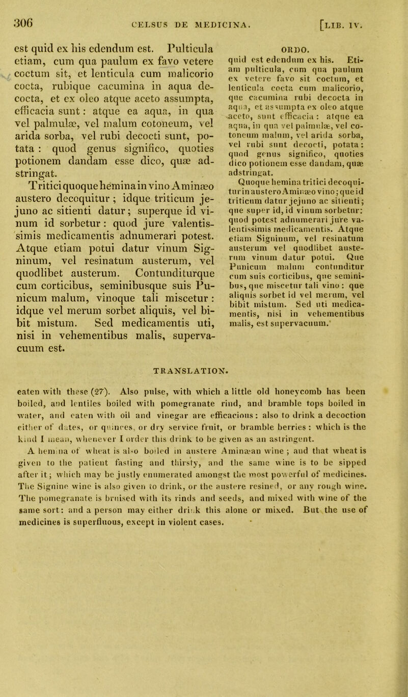 est quid ex his cdendum est. Pulticula etiam, cum qua paulum ex favo veteve coctum sit, et lenticula cum malicorio cocta, rubique cacumina in aqua de- cocta, et ex oleo atque aceto assumpta, efficacia sunt: atque ea aqua, in qua vel palmulae, vel malum cotoneum, vel arida sorba, vel rubi clecocti sunt, po- tata : quod genus significo, quoties potionem dandam esse dico, quae ad- stringat. Tri tici quoque hemina in vino Am inaeo austero decoquitur ; idque triticum je- juno ac sitienti datur; superque id vi- num id sorbetur: quod jure valentis- simis medicamentis adnumerari potest. Atque etiam potui datur vinum Sig- ninum, vel resinatum austerum, vel quodlibet austerum. Contunditurque cum corticibus, seminibusque suis Pu- nicum malum, vinoque tali miscetur : idque vel merum sorbet aliquis, vel bi- bit mistum. Sed medicamentis uti, nisi in vehementibus malis, superva- cuum est. oitno. quid est edcndurn ex his. Eti- am pulticula, cum qua paulum ex vetere favo sit coctum, et lenticula cocta cum malicorio, que cacumina rubi decocta in aqua, et assumpta ex oleo atque ■aceto, sunt efficacia : atque ea aqua, in qua vel palmulae, vel co- toneum malum, vel arida sorba, vel rubi sunt decocti, potata: quod genus significo, quoties dico potionem esse dandam, qua* adstringat. Quoque hemina tritici decoqui- tur in austero Aminaeo vino; que id triticum datur jejuno ac sitienti; que super id, id vinum sorbetur: quod potest adnumerari jure va- lentissimis medicamentis. Atque etiam Signinum, vel resinatum austerum vel quodlibet auste- rum vinum datur potui. Que Punicum malum contunditur cum suis corticibus, que semini- bus,que miscetur tali vino: que aliquis sorbet id vel merum, vel bibit mistum. Sed uti medica- mentis, nisi in vehementibus malis, est supervacuum.' TRANSLATION. eaten with these (27'). Also pulse, with which a little old honeycomb has been boiled, and lentiles boiled with pomegranate rind, and bramble tops boiled in water, and eaten with oil and vinegar are efficacious: also to drink a decoction either of dates, or quinces, or dry service fruit, or bramble berries : which is the kind 1 mean, whenever I order this drink to be given as an astringent. A hem na of wheat is al-o boded in austere Aminajan wine ; and that wheat is given to the patient fasting and thirsty, and the same wine is to be sipped after it; which may be justly enumerated amongst the most powerful of medicines. The Signino wine is also given to drink, or the austere resined, or any rough wine. The pomegranate is bruised with its rinds and seeds, and mixed with wine of the same sort: and a person may either drfi.k this alone or mixed. But the use of medicines is superfluous, except in violent cases.