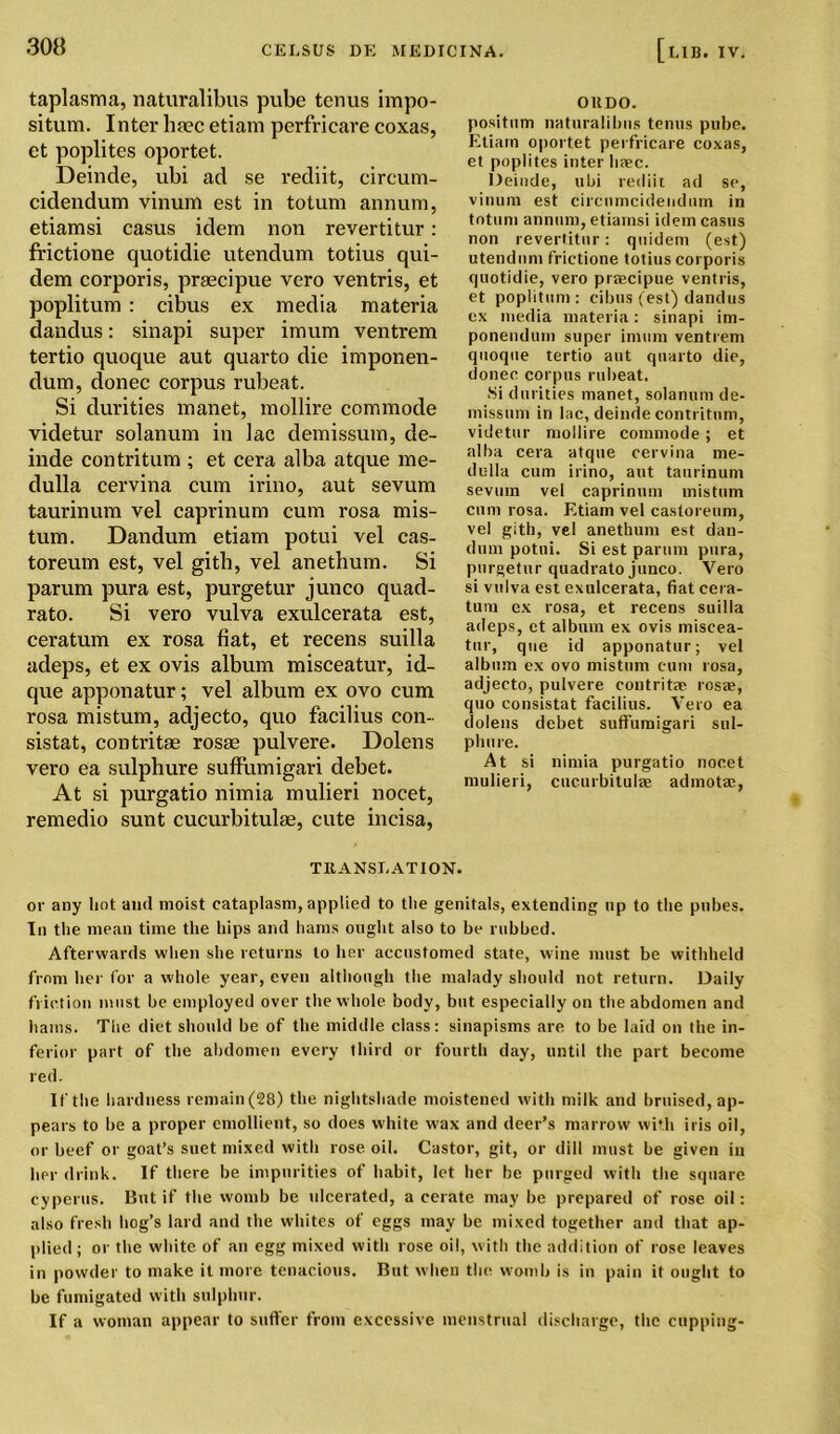 taplasma, naturalibus pube terms impo- situm. Inter htec etiam perfricare coxas, et poplites oportet. Deinde, ubi ad se rediit, circum- cidendum vinum est in totum annum, etiamsi casus idem non revertitur: frictione quotidie utendum totius qui- dem corporis, praecipue vero ventris, et poplitum : cibus ex media materia dandus: sinapi super imum ventrem tertio quoque aut quarto die imponen- dum, donee corpus rubeat. Si durities manet, mollire commode videtur solanum in lac demissum, de- inde contritum ; et cera alba atque me- dulla cervina cum irino, aut sevum taurinum vel caprinum cum rosa mis- tum. Dandum etiam potui vel cas- toreum est, vel gitli, vel anetbum. Si parum pura est, purgetur junco quad- rato. Si vero vulva exulcerata est, ceratum ex rosa fiat, et recens suilla adeps, et ex ovis album misceatur, id- que apponatur; vel album ex ovo cum rosa mistum, adjecto, quo facilius con- sistat, contritae rosae pulvere. Dolens vero ea sulphure suffumigari debet. At si purgatio nimia mulieri nocet, remedio sunt cucurbitulae, cute incisa, TRANSLATION. or any hot ami moist cataplasm, applied to the genitals, extending np to the pubes. In the mean time the hips and hams ought also to be rubbed. Afterwards when she returns to her accustomed state, wine must be withheld from her for a whole year, even although the malady should not return. Daily friction must be employed over the whole body, but especially on the abdomen and hams. The diet should be of the middle class: sinapisms are to be laid on the in- ferior part of the abdomen every third or fourth day, until the part become red. If the hardness remain (28) the nightshade moistened with milk and bruised, ap- pears to be a proper emollient, so does white wax and deer’s marrow with iris oil, or beef or goat’s suet mixed with rose oil. Castor, git, or dill must be given in her drink. If there be impurities of habit, let her be purged with the square cyperus. But if the womb be ulcerated, a cerate may be prepared of rose oil: also fresh hog’s lard and the whites of eggs may be mixed together and that ap- plied ; or the white of an egg mixed with rose oil, with the addition of rose leaves in powder to make it more tenacious. But when the womb is in pain it ought to be fumigated with sulphur. If a woman appear to suffer from excessive menstrual discharge, the cupping- OllDO. position naturalibus tenus pube. Etiam oportet perfricare coxas, et poplites inter liaec. Deinde, ubi rediit ad se, vinum est circnmcidendum in totum annum, etiamsi idem casus non revertitur: quidem (est) utendum frictione totius corporis quotidie, vero praecipue ventris, et poplitum: cibus (est) dandus ex media materia: sinapi im- ponendum super imum ventrem quoque tertio aut quarto die, donee corpus rubeat. Si durities manet, solanum de- missum in lac, deinde contritum, videtur mollire commode; et alba cera atque cervina me- dulla cum irino, aut taurinum sevum vel caprinum mistum cum rosa. Etiam vel castoreum, vel gith, vel anethum est dan- dum potui. Si est parum pura, purgetur quadrato junco. Vero si vulva est exulcerata, fiat cera- tum ex rosa, et recens suilla adeps, et album ex ovis miscea- tur, que id apponatur; vel album ex ovo mistum cum rosa, adjecto, pulvere contritae rosae, quo consistat facilius. Vero ea dolens debet suffumigari sul- phure. At si nimia purgatio nocet mulieri, cucurbitulae admotae,