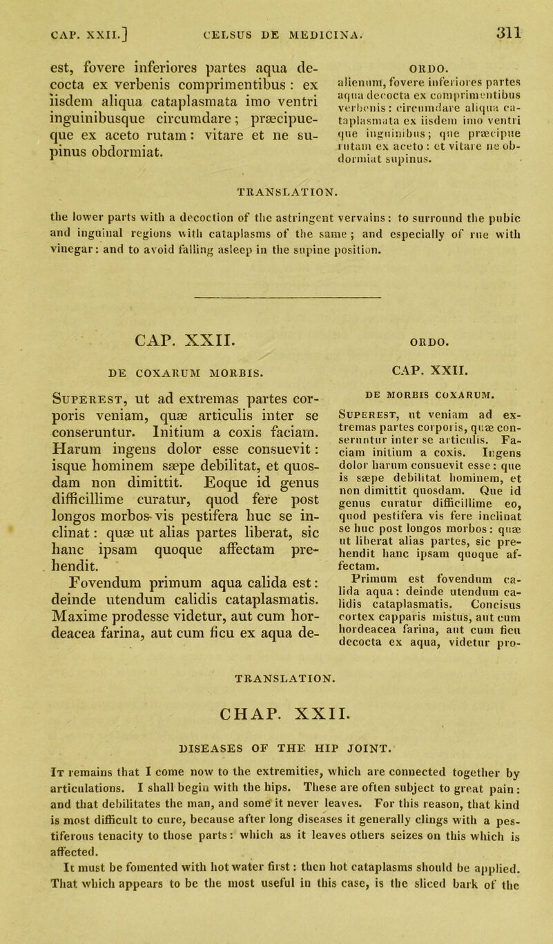 est, fovere inferiores partes aqua de- cocta ex verbenis comprimentibus : ex iisdem aliqua cataplasmata imo ventri inguinibusque circumdare; praecipue- que ex aceto rutam: vitare et ne su- pinus obdormiat. 0R1)0. alienum, fovere inferiores partes aqua decocta ex comprimentibus verbenis : circumdare aliqua ca- taplasmata ex iisdem imo ventri que ingiiinibus; que praecipue rutam ex aceto : et vitare ne ob- dormiat supinus. TRANSLATION. the lower parts with a decoction of the astringent vervains: to surround the pubic and inguinal regions with cataplasms of the same ; and especially of rue with vinegar: and to avoid falling asleep in the supine position. CAP. XXII. ORDO. DE COXARUM MORBIS. CAP. XXII. Superest, ut ad extremas partes cor- poris veniam, quae articulis inter se conseruntur. Initium a coxis faciarn. Harum ingens dolor esse consuevit: isque hominem saepe debilitat, et quos- dam non dimittit. Eoque id genus difficillime curatur, quod fere post longos morbos- vis pestifera hue se in- clinat: quae ut alias partes liberat, sic banc ipsam quoque affectam pre- hendit. Fovendum primum aqua calida est: deinde utendum calidis cataplasmatis. Maxime prodesse videtur, aut cum hor- deacea farina, aut cum ficu ex aqua de- DE MORBIS COXARUM. Superest, ut veniam ad ex- tremas partes corporis, quas con- seruntur inter se articulis. Fa- ciam initium a coxis. Ingens dolor harum consuevit esse : que is saepe debilitat hominem, et non dimittit quosdam. Que id genus curatur difficillime eo, quod pestifera vis fere inclinat se hue post longos morbos : quae ut liberat alias partes, sic pre- hendit banc ipsam quoque af- fectam. Primum est fovendum ca- lida aqua: deinde utendum ca- lidis cataplasmatis. Concisus cortex capparis mistus, aut cum hordeacea farina, aut cum ficu decocta ex aqua, videtur pro- TR ANSI. AT ION. CHAP. XXII. DISEASES OF THE HIP JOINT. It remains that I come now to the extremities, which are connected together by articulations. I shall begin with the hips. These are often subject to great pain : and that debilitates the man, and some it never leaves. For this reason, that kind is most difficult to cure, because after long diseases it generally clings with a pes- tiferous tenacity to those parts: which as it leaves others seizes on this which is affected. Ic must be fomented with hot water first: then hot cataplasms should be applied. That which appears to be the most useful in this case, is the sliced bark of the