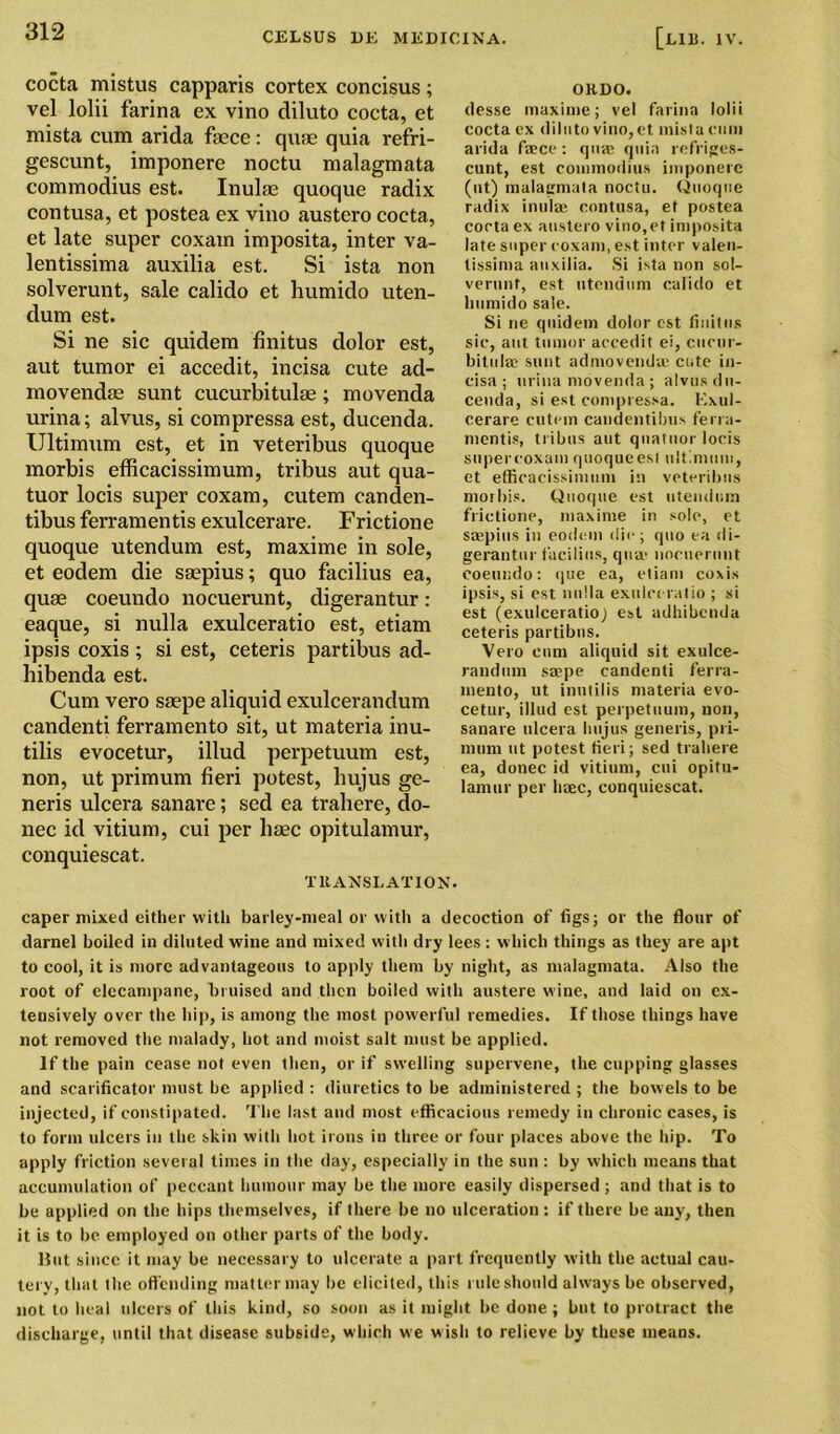 cocta mistus capparis cortex concisus ; vel lolii farina ex vino diluto cocta, et mista cum arida faece: quae quia refri- gescunt, imponere noctu malagmata commodius est. Inulae quoque radix contusa, et postea ex vino austero cocta, et late super coxam imposita, inter va- lentissima auxilia est. Si ista non solverunt, sale calido et humido uten- dum est. Si ne sic quidem finitus dolor est, aut tumor ei accedit, incisa cute ad- movendae sunt cucurbitulae; movenda urina; alvus, si compressa est, ducenda. Ultimum est, et in veteribus quoque morbis efficacissimum, tribus aut qua- tuor locis super coxam, cutem canden- tibus ferramentis exulcerare. Frictione quoque utendum est, maxime in sole, et eodem die saepius; quo facilius ea, quae coeundo nocuerunt, digerantur: eaque, si nulla exulceratio est, etiam ipsis coxis; si est, ceteris partibus ad- hibenda est. Cum vero saepe aliquid exulcerandum candenti ferramento sit, ut materia inu- tilis evocetur, illud perpetuum est, non, ut primum fieri potest, hujus ge- neris ulcera sanare; sed ea trahere, do- nee id vitium, cui per haec opitulamur, conquiescat. TltANSLATION. OKDO. desse maxime; vel farina lolii cocta ex diluto vino, et mista cum arida faece: quae quia refriges- cunt, est commodius imponere (ut) malagmata noctu. Quoque radix inulae contusa, et postea cocta ex austero vino,et imposita late super coxam, est inter valen- lissima auxilia. Si ista non sol- verunt, est utendum calido et lmmido sale. Si ne quidem dolor est finitus sic, aut tumor accedit ei, cucur- bitulae sunt admovendae cute in- cisa ; urina movenda ; alvus du- cenda, si est compressa. Exul- cerare cutem candentibus ferra- mentis, tribus aut quatuor locis supereoxam quoque est ultimum, et efficacissimum in veteribus morbis. Quoque est utendum frictione, maxime in sole, et smpius in eodem die; quo ea di- gerantur facilius, qua- nocuerunt coeundo: que ea, etiam coxis ipsis, si est nulla exulceratio ; si est (exulceratioj est adhibenda ceteris partibus. Vero cum aliquid sit exulce- raudum srnpe candenti ferra- mento, ut inutil is materia evo- cetur, illud est perpetuum, non, sanare ulcera hujus generis, pri- mum ut potest fieri; sed trahere ea, donee id vitium, cui opitu- lamur per liaec, conquiescat. caper mixed either with barley-meal or with a decoction of figs; or the flour of darnel boiled in diluted wine and mixed with dry lees : which things as they are apt to cool, it is more advantageous to apply them by night, as malagmata. Also the root of elecampane, bruised and then boiled with austere wine, and laid on ex- tensively over the hip, is among the most powerful remedies. If those things have not removed the malady, hot and moist salt must be applied. If the pain cease not even then, or if swelling supervene, the cupping glasses and scarificator must be applied : diuretics to be administered ; the bowels to be injected, if constipated. The last and most efficacious remedy in chronic cases, is to form ulcers in the skin with hot irons in three or four places above the hip. To apply friction several times in the day, especially in the sun : by which means that accumulation of peccant humour may be the more easily dispersed ; and that is to be applied on the hips themselves, if there be no ulceration : if there be any, then it is to be employed on other parts of the body. But since it may be necessary to ulcerate a part frequently with the actual cau- tery, that the offending matter may be elicited, this rule should always be observed, not to heal ulcers of this kind, so soon as it might be done ; but to protract the discharge, until that disease subside, which we wish to relieve by these means.