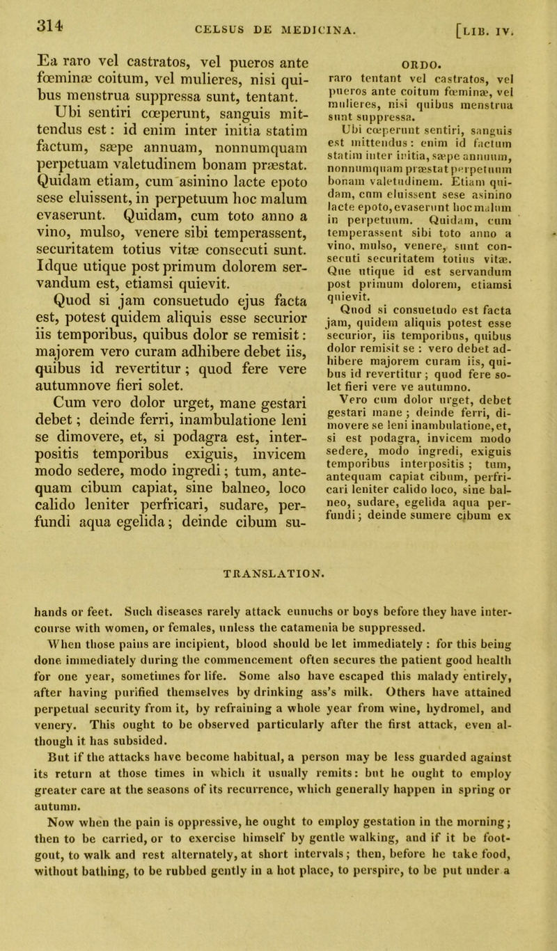 Ea raro vel castratos, vel pueros ante foeminaj coitum, vel mulieres, nisi qui- bus menstrua suppressa sunt, tentant. Ubi sentiri coeperunt, sanguis mit- tendus est: id enim inter initia statim factum, saepe annuam, nonnumquam perpetuam valetudinem bonam praestat. Quidam etiam, cum asinino lacte epoto sese eluissent, in perpetuum hoc malum evaserunt. Quidam, cum toto anno a vino, mulso, venere sibi temperassent, securitatem totius vitae consecuti sunt. Idque utique postprimum clolorem ser- vandum est, etiamsi quievit. Quod si jam consuetudo ejus facta est, potest quidem aliquis esse securior iis temporibus, quibus dolor se remisit: majorem vero curam adhibere debet iis, quibus id revertitur; quod fere vere autumnove fieri solet. Cum vero dolor urget, mane gestari debet; deinde ferri, inambulatione leni se dimovere, et, si podagra est, inter- positis temporibus exiguis, invicem modo sedere, modo ingredi; turn, ante- quam cibum capiat, sine balneo, loco calido leniter perfricari, sudare, per- fundi aqua egelida; deinde cibum su- ORDO. raro tentant vel castratos, vel pueros ante coitum fiemina?, vel mulieres, nisi quibus menstrua sunt suppressa. Ubi coeperunt sentiri, sanguis est mitteudus: enim id factum statim inter initia, saepe annuiim, nonnumquam praestat perpetuum bonam valetudinem. Etiam qui- dam, cum eluissent sese asinino lacte epoto,evaserunt hoc malum in perpetuum. Quidam, cum temperassent sibi toto anno a vino, mulso, venere, snnt con- secuti securitatem totius vita. Que utique id est servandum post primum dolorem, etiamsi quievit. Quod si consuetudo est facta jam, quidem aliquis potest esse securior, iis temporibus, quibus dolor remisit se : vero debet ad- hibere majorem curam iis, qui- bus id revertitur ; quod fere so- let fieri vere ve autumno. Vero cum dolor urget, debet gestari mane ; deinde ferri, di- movere se leni inambulatione, et, si est podagra, invicem modo sedere, modo ingredi, exiguis temporibus interpositis ; turn, antequam capiat cibum, perfri- cari leniter calido loco, sine bal- neo, sudare, egelida aqua per- fundi; deinde sumere cibum ex TRANSLATION. hands or feet. Such diseases rarely attack eunuchs or boys before they have inter- course with women, or females, unless the catamenia be suppressed. When those pains are incipient, blood should be let immediately : for this being done immediately during the commencement often secures the patient good health for one year, sometimes for life. Some also have escaped this malady entirely, after having purified themselves by drinking ass’s milk. Others have attained perpetual security from it, by refraining a whole year from wine, hydromel, and venery. This ought to be observed particularly after the first attack, even al- though it has subsided. But if the attacks have become habitual, a person may be less guarded against its return at those times in which it usually remits: but he ought to employ greater care at the seasons of its recurrence, which generally happen in spring or autumn. Now when the pain is oppressive, he ought to employ gestation in the morning; then to be carried, or to exercise himself by gentle walking, and if it be foot- gout, to walk and rest alternately, at short intervals; then, before he take food, without bathing, to be rubbed gently in a hot place, to perspire, to be put under a