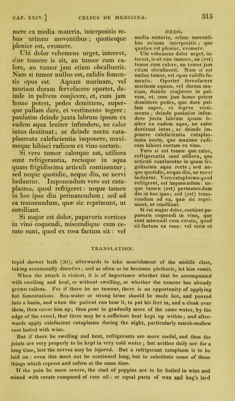 mere ex media materia, interpositis re- bus urinam moventibus; quotiesque plenior est, evomere. Ubi dolor vehemens urget, interest, sine tumore is sit, an tumor cum ca- lore, an tumor jam etiam obcalluerit. Nam si tumor nullus est, calidis fomen- ts opus est. Aquam marinam, vel muriam duram fervefacere oportet, cle- inde in pelvem conjicere, et, cum jam homo potest, pedes demittere, super- que pallam dare, et vestimento tegere; paulatim deinde juxta labrum ipsum ex eadem aqua leniter infundere, ne calor intus destituat; ac deinde noctu cata- plasmata calefacientia imponere, maxi- meque hibisci radicem ex vino coctam. Si vero tumor calorque est, utiliora sunt refrigerantia, recteque in aqua quam frigidissima articuli continentur; sed neque quotidie, neque diu, ne nervi Isedantur. Imponendum vero est cata- plasma, quod refrigeret: neque tamen in hoc ipso diu permanendum; sed ad ea transeundum, quae sic reprimunt, ut emolliant. Si major est dolor, papaveris cortices in vino coquendi, miscendique cum ce- rato sunt, quod ex rosa factum sit: vel OllEO. media materia, rebus moventi- bus urinam interpositis ; que quoties est plenior, evomere. Ubi vehemens dolor urget, in- terest, is sit sine tumore, an (est) tumor cum calore, an tumor jam etiam obcalluerit. Nam si est nullus tumor, est opus calidis fo- mentis. Oportet fervefacere marinam aquam, vel duram mu- riam, deinde conjicere in pel- vem, et, cum jam homo potest demittere pedes, que dare pal- lam super, et tegere vesti- mento ; deinde paulatim infun- dere juxta labrum ipsum le- niter ex eadem aqua, ne calor destituat intus ; ac deinde im- ponere calefacientia cataplas- mata noctu, que maxime radi- cem hibisci coctam ex vino. Vero si est tumor que calor, refrigerantia sunt utiliora, que articuli continentur in quam fri- gidissima aqua recte ; sed ne- que quotidie, neque diu, ne nervi lajdantur. Vero cataplasma quod refrigeret, est imponendum : ne- que tamen (est) permanendum diu in hoc ipso; sed (est) trans- eundum ad ea, quae sic repri- munt, ut emolliant. Si est major dolor, cortices pa- paveris coquendi in vino, que sunt miscendi cum cerato, quod sit factum ex rosa: vel cerae et TRANSLATION. tepid shower bath (SO); afterwards to take nourishment of the middle class, taking occasionally diuretics ; and as often as he becomes plethoric, let him vomit. When the attack is violent, it is of importance whether that be accompanied with swelling and heat, or without swelling, or whether the tumour has already grown callous. For if there be no tumour, there is an opportunity of applying hot fomentations. Sea-water or strong brine should be made hot, and poured into a basin, and when the patient can bear it, to put his feet in, and a cloak over them, then cover him up; then pour in gradually more of the same water, by the edge of the vessel, that there may be a sufficient heat kept up within ; and after- wards apply calefaeient cataplasms during the night, particularly marsh-mallow root boiled with wine. But if there be swelling and heat, refrigerants are more useful, and then the joints are very properly to be kept in very cold water ; but neither daily nor for a long time, lest the nerves may be injured. But a refrigerant cataplasm is to be laid on : even this must not be continued long, but to substitute some of those things which repress and soften at the same time. If the pain be more severe, the rind of poppies are to be boiled in wine and mixed with cerate composed of rose oil; or equal parts of wax aud hog’s lard