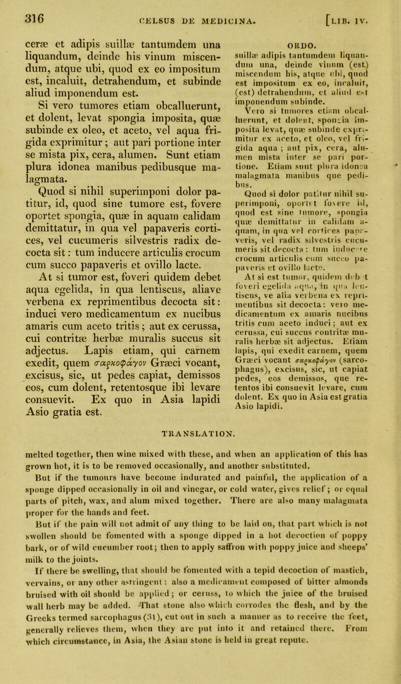 certe et atlipis suilltE tantumdem una liquandum, deinde his vinum miscen- dum, atque ubi, quod ex eo impositura est, incaluit, detrahendum, et subinde aliud imponendum est. Si vero tumores etiam obcalluerunt, et dolent, levat spongia imposita, quae subinde ex oleo, et aceto, vel aqua fri- gida exprimitur; aut pari portione inter se mista pix, cera, alumen. Sunt etiam plura idonea manibus pedibusque ma- lagmata. Quod si nihil superimponi dolor pa- titur, id, quod sine tumore est, fovere oportet spongia, quae in aquam calidam demittatur, in qua vel papaveris corti- ces, vel cucumeris silvestris radix de- cocta sit: turn inducere articulis crocum cum succo papaveris et ovillo lacte. At si tumor est, foveri quidem debet aqua egelida, in qua lentiscus, aliave verbena ex reprimentibus decocta sit: induci vero medicamentum ex nucibus amaris cum aceto tritis ; aut ex cerussa, cui contritae herbae muralis succus sit adjectus. Lapis etiam, qui carnem exedit, quern cragxocpayov Graeci vocant, excisus, sic, ut pedes capiat, demissos eos, cum dolent, retentosque ibi levare consuevit. Ex quo in Asia lapidi Asio gratia est. OltDO. suilla? adipis tantumdem liquan- dum una, deinde vinum (est) miscendum his, atque uhi, quod est impositum ex eo, inraluit, (est) detrahendum, et aliud est imponendum subinde. Vero si tumores etiam obcal- luerunt, et dolent, sponnia im- posita levat, qua? subinde expri- mitur ex aceto, et oleo, vel fri- giila aqua ; aut pix, cera, alu- men mista inter se pari por- tione. Etiam sunt plura idonea raalagmata manibus que pedi- bus. Quod si dolor patllnr nihil su- perimponi, oporti t fovere id, quod est sine tumore, spongia quae demittatur in calidam a- quam, in qua vel cortices pap: - veris, vel radix silvestris cucu- meris sit decocta : turn indue 'e crocum articulis cum succo pa- pavoris et ovillo lacte. At si est tumor, quidem deb t foveri egelida aqua, in qua leu- tiscus, ve alia verbena ex repri- mentibus sit decocta: veto me- dicamentum ex amaris nucibus tritis cum aceto induci; aut ex cerussa, cui succus contritse mu- ralis herbae sit adjectus. Etiam lapis, qui exedit carnem, quent Grasci vocant <ra£x.t>Quyov (sarco- phagus), excisus, sic, ut capiat pedes, eos demissos, que re- tentos ibi consuevit levare, cum dolent. Ex quo in Asia est gratia Asio lapidi. TRANSLATION. melted together, then wine mixed with these, and when an application of this lias grown hot, it is to be removed occasionally, and another substituted. But if the tumours have become indurated and painful, the application of a sponge dipped occasionally in oil and vinegar, or cold water, gives relief; or equal parts of pitch, wax, and alum mixed together. There are also many malagmata proper for the hands and feet. But if the pain will not admit of any thing to be laid on, that part which is not swollen should he fomented with a sponge dipped in a hot decoction of poppy hark, or of wild cucumber root; then to apply saffron with poppy juice and sheeps’ milk to the joints. If there he swelling, that should he fomented with a tepid decoction of mastich, vervains, or any other astringent: also a medicament composed of bitter almonds bruised with oil should he applied; or ceruss, to which the juice of the bruised wall herb may he added. That stone also which corrodes the flesh, and by the Greeks termed sarcophagus (31), cut out in such a manner as to receive the feet, generally relieves them, when they are put into it and retained there. From which circumstance, in Asia, the Asian stone is held in great repute.