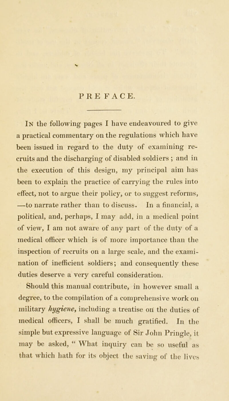 \ P R E FACE. In the following pages I have endeavoured to give a practical commentary on the regulations which have been issued in regard to the duty of examining re- cruits and the discharging of disabled soldiers ; and in the execution of this design, my principal aim has been to explain the practice of carrying the rules into effect, not to argue their policy, or to suggest reforms, —to narrate rather than to discuss. In a financial, a political, and, perhaps, I may add, in a medical point of view, I am not aware of any part of the duty of a medical officer which is of more importance than the inspection of recruits on a large scale, and the exami- nation of inefficient soldiers; and consequently these duties deserve a very careful consideration. Should this manual contribute, in however small a degree, to the compilation of a comprehensive work on military hygiene, including a treatise or! the duties of medical officers, I shall be much gratified. In the simple but expressive language of Sir John Pringle, it may be asked, “ What inquiry can be so useful as that which hath for its object the saving of the lives