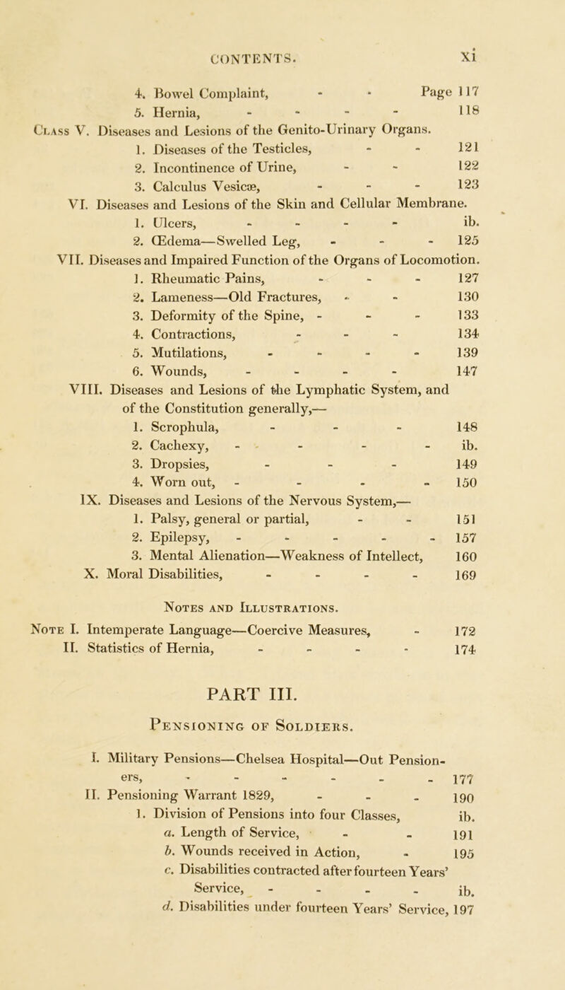 4. Bowel Complaint, - ■ Page 117 5. Hernia, - - - - 118 Class V. Diseases and Lesions of the Genito-Urinary Organs. 1. Diseases of the Testicles, - - 121 2. Incontinence of Urine, - - 122 3. Calculus Vesicae, - - - 123 VI. Diseases and Lesions of the Skin and Cellular Membrane. 1. Ulcers, - - - ib. 2. (Edema—Swelled Leg, - - 125 VII. Diseases and Impaired Function of the Organs of Locomotion. 1. Rheumatic Pains, * - - 127 2. Lameness—Old Fractures, - - 130 3. Deformity of the Spine, - - - 133 4. Contractions, - - ~ 134 5. Mutilations, - - - - 139 6. Wounds, - 147 VIII. Diseases and Lesions of the Lymphatic System, and of the Constitution generally,— 1. Scrophula, - - - 148 2. Cachexy, - - - ib. 3. Dropsies, - - - 149 4. Worn out, - - - - 150 IX. Diseases and Lesions of the Nervous System,— 1. Palsy, general or partial, - - 151 2. Epilepsy, - - - - - 157 3. Mental Alienation—Weakness of Intellect, 160 X. Moral Disabilities, - - - - 169 Notes and Illustrations. Note I. Intemperate Language—Coercive Measures, - 172 II. Statistics of Hernia, - - - - 174 PART III. Pensioning of Soldiers. I. Military Pensions—Chelsea Hospital—Out Pension- ers, - - - - _ - 177 II. Pensioning Warrant 1829, - 190 1. Division of Pensions into four Classes, ib. a. Length of Service, - _ 191 b. Wounds received in Action, - 195 c. Disabilities contracted after fourteen Years’ Service, - - - ib. d. Disabilities under fourteen Years’ Service, 197