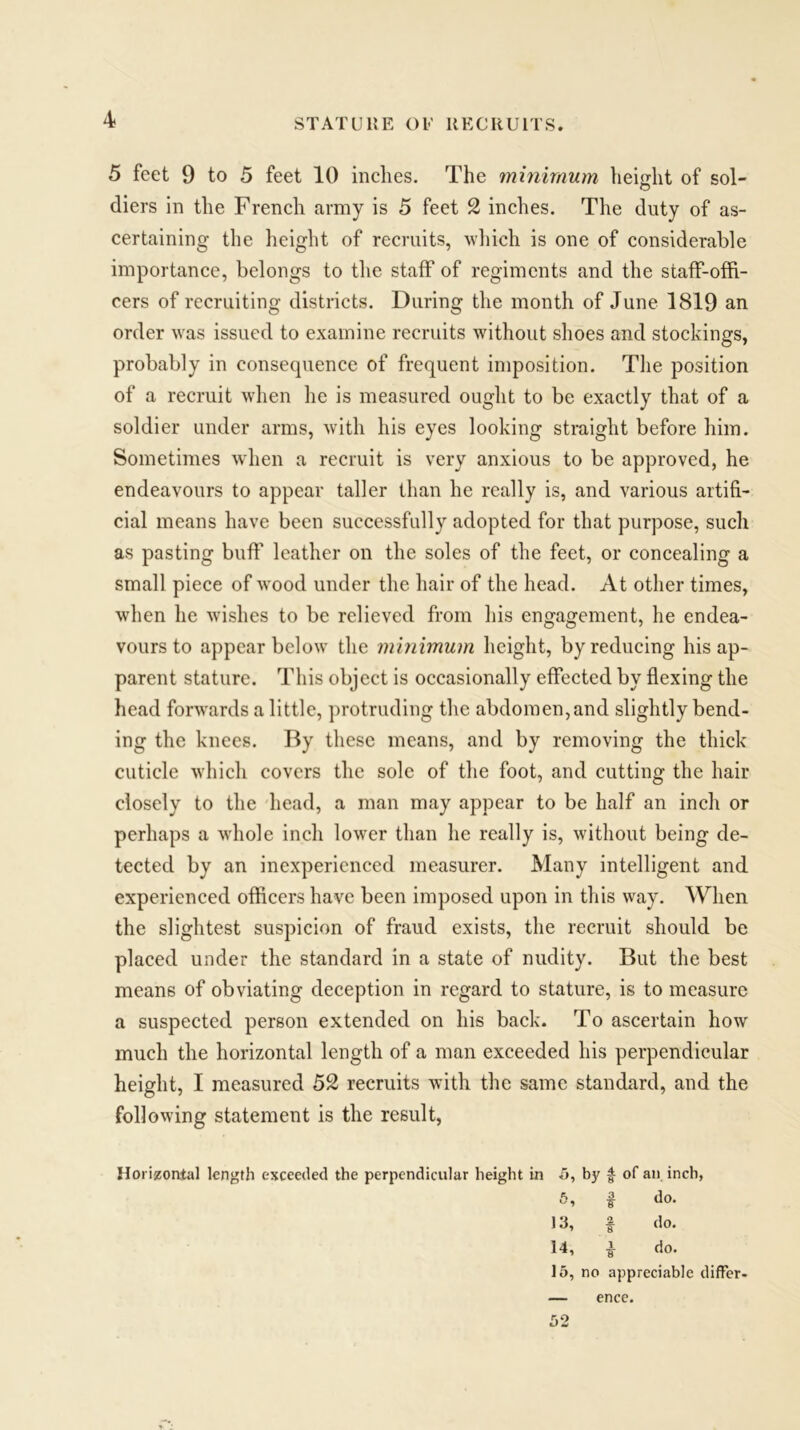 STATURE OF RECRUITS. 5 feet 9 to 5 feet 10 inches. The minimum height of sol- diers in the French army is 5 feet 2 inches. The duty of as- certaining the height of recruits, which is one of considerable importance, belongs to the staff of regiments and the staff-offi- cers of recruiting districts. During the month of June 1819 an order was issued to examine recruits without shoes and stockings, probably in consequence of frequent imposition. The position of a recruit when he is measured ought to be exactly that of a soldier under arms, with his eyes looking straight before him. Sometimes when a recruit is very anxious to be approved, he endeavours to appear taller than he really is, and various artifi- cial means have been successfully adopted for that purpose, such as pasting buff leather on the soles of the feet, or concealing a small piece of wood under the hair of the head. At other times, when he wishes to be relieved from his engagement, he endea- vours to appear below the minimum height, by reducing his ap- parent stature. This object is occasionally effected by flexing the head forwards a little, protruding the abdomen, and slightly bend- ing the knees. By these means, and by removing the thick cuticle which covers the sole of the foot, and cutting the hair closely to the head, a man may appear to be half an inch or perhaps a whole inch lower than he really is, without being de- tected by an inexperienced measurer. Many intelligent and experienced officers have been imposed upon in this way. When the slightest suspicion of fraud exists, the recruit should be placed under the standard in a state of nudity. But the best means of obviating deception in regard to stature, is to measure a suspected person extended on his back. To ascertain how much the horizontal length of a man exceeded his perpendicular height, I measured 52 recruits with the same standard, and the following statement is the result, Horizontal length exceeded the perpendicular height in .5, by f of an inch, 5, f do. 13, f do. 14, £ clo. 15, no appreciable differ- ence.