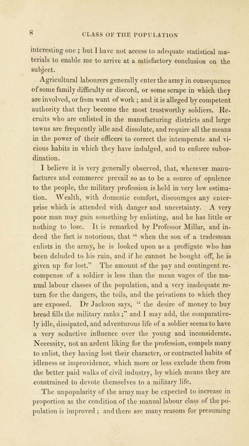 interesting one ; but I have not access to adequate statistical ma- terials to enable me to arrive at a satisfactory conclusion on the subject. Agricultural labourers generally enter the army in consequence of some family difficulty or discord, or some scrape in which they are involved, or from want of work ; and it is alleged by competent authority that they become the most trustworthy soldiers. Re- cruits who are enlisted in the manufacturing districts and large towns are frequently idle and dissolute, and require all the means in the power of their officer's to correct the intemperate and vi- cious habits in which they have indulged, and to enforce subor- dination. I believe it is very generally observed, that, wherever manu- factures and commerce prevail so as to be a source of opulence to the people, the military profession is held in very low estima- tion. Wealth, with domestic comfort, discourages any enter- prise which is attended with danger and uncertainty. A very poor man may gain something by enlisting, and he has little or nothing to lose. It is remarked by Professor Millar, and in- deed the fact is notorious, that “ when the son of a tradesman enlists in the army, he is looked upon as a profligate who has been deluded to his ruin, and if he cannot be bought off, he is given up for lost.” The amount of the pay and contingent re- compense of a soldier is less than the mean wages of the ma- nual labour classes of the population, and a very inadequate re- turn for the dangers, the toils, and the privations to which they are exposed. Dr Jackson says, “ the desire of money to buy bread fills the military ranks and I may add, the comparative- ly idle, dissipated, and adventurous life of a soldier seems to have a very seductive influence over the young and inconsiderate. Necessity, not an ardent liking for the profession, compels many to enlist, they having lost their character, or contracted habits of idleness or improvidence, which more or less exclude them from the better paid walks of civil industry, by which means they are constrained to devote themselves to a military life. The unpopularity of the army may be expected to increase in proportion as the condition of the manual labour class of the po- pulation is improved; and there are many reasons for presuming