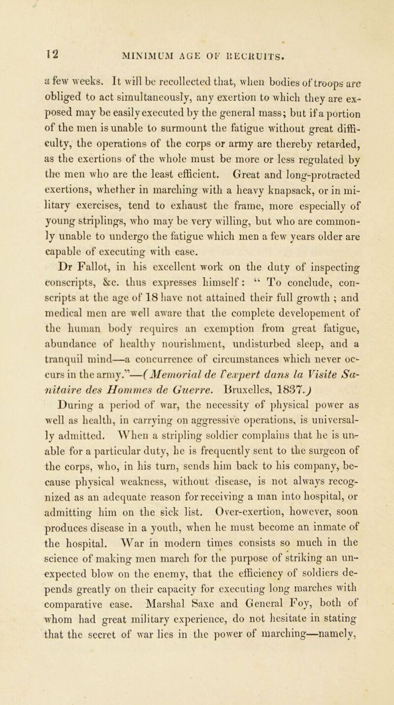 a few weeks. It will be recollected that, when bodies of troops arc obliged to act simultaneously, any exertion to which they are ex- posed may be easily executed by the general mass; but if a portion of the men is unable to surmount the fatigue without great diffi- culty, the operations of the corps or army are thereby retarded, as the exertions of the whole must be more or less regulated by the men who are the least efficient. Great and long-protracted exertions, whether in marching with a heavy knapsack, or in mi- litary exercises, tend to exhaust the frame, more especially of young striplings, who may be very willing, but who are common- ly unable to undergo the fatigue which men a few years older are capable of executing with ease. Dr Fallot, in his excellent work on the duty of inspecting conscripts, &c. thus expresses himself: “To conclude, con- scripts at the age of 18 have not attained their full growth ; and medical men are well aware that the complete developement of the human body requires an exemption from great fatigue, abundance of healthy nourishment, undisturbed sleep, and a tranquil mind—a concurrence of circumstances which never oc- curs in the army.”—(Memorial de Vexpert dans la Visite Sa- nitaire des Hommes de Guerre. Bruxelles, 1837-d During a period of war, the necessity of physical power as well as health, in carrying on aggressive operations, is universal- ly admitted. When a stripling soldier complains that he is un- able for a particular duty, he is frequently sent to the surgeon of the corps, who, in his turn, sends him back to his company, be- cause physical weakness, without disease, is not always recog- nized as an adequate reason for receiving a man into hospital, or admitting him on the sick list. Over-exertion, however, soon produces disease in a youth, when he must become an inmate of the hospital. War in modern times consists so much in the science of making men march for the purpose of striking an un- expected blow on the enemy, that the efficiency of soldiers de- pends greatly on their capacity for executing long marches with comparative ease. Marshal Saxe and General Foy, both of whom had great military experience, do not hesitate in stating that the secret of war lies in the power of inarching—namely,