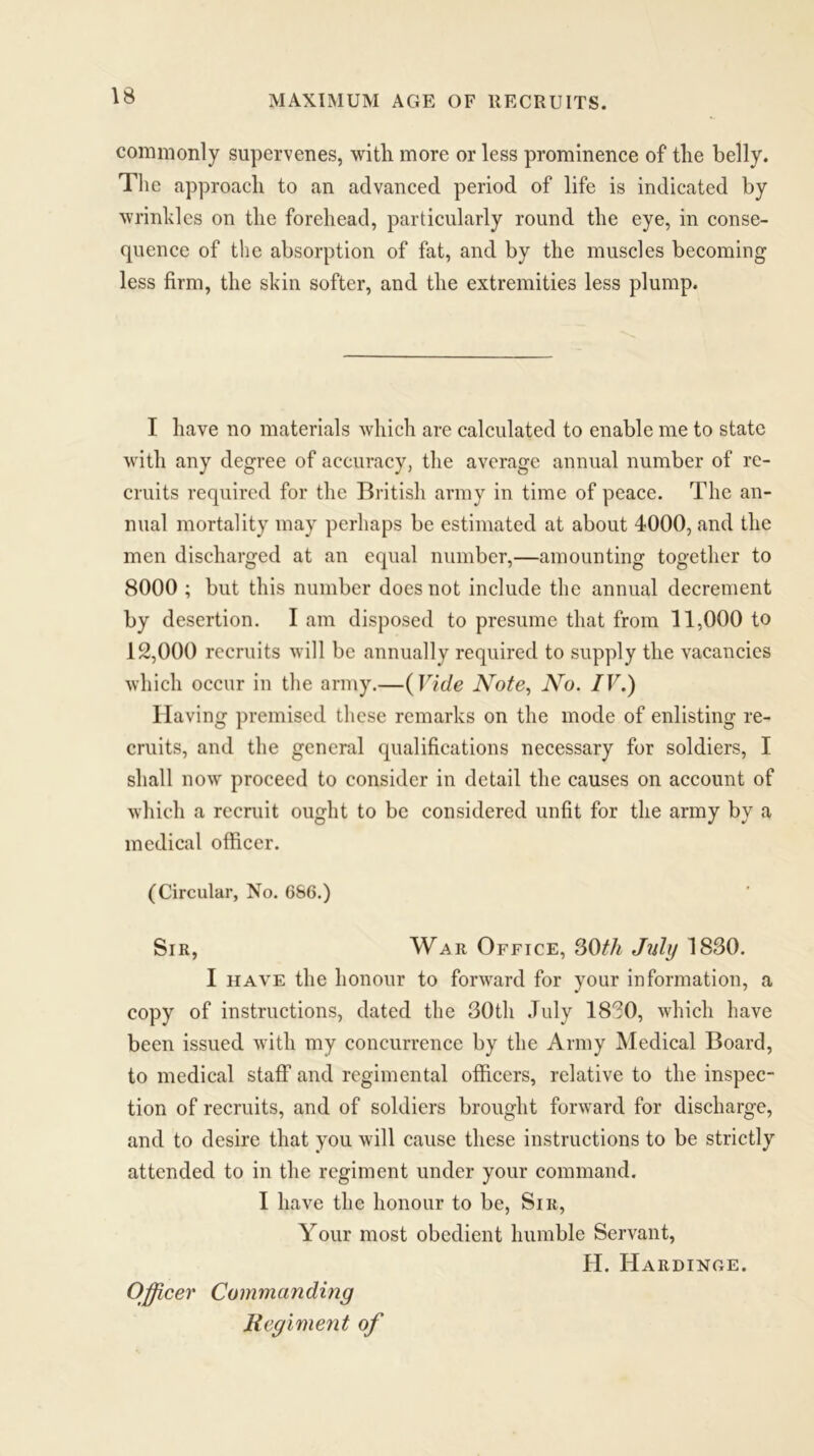 commonly supervenes, with more or less prominence of the belly. The approach to an advanced period of life is indicated by wrinkles on the forehead, particularly round the eye, in conse- quence of the absorption of fat, and by the muscles becoming less firm, the skin softer, and the extremities less plump. I have no materials which are calculated to enable me to state with any degree of accuracy, the average annual number of re- cruits required for the British army in time of peace. The an- nual mortality may perhaps be estimated at about 4000, and the men discharged at an equal number,—amounting together to 8000 ; but this number does not include the annual decrement by desertion. I am disposed to presume that from 11,000 to 12,000 recruits will be annually required to supply the vacancies which occur in the army.—( Vide Note, No. IV.) Having premised these remarks on the mode of enlisting re- cruits, and the general qualifications necessary for soldiers, I shall now proceed to consider in detail the causes on account of which a recruit ought to be considered unfit for the army by a medical officer. (Circular, No. 686.) Sir, War Office, 30th July 1830. I have the honour to forward for your information, a copy of instructions, dated the 30th July 1830, which have been issued with my concurrence by the Army Medical Board, to medical staff and regimental officers, relative to the inspec- tion of recruits, and of soldiers brought forward for discharge, and to desire that you will cause these instructions to be strictly attended to in the regiment under your command. I have the honour to be, Sir, Your most obedient humble Servant, H. Hardinge. Officer Commanding Regiment of