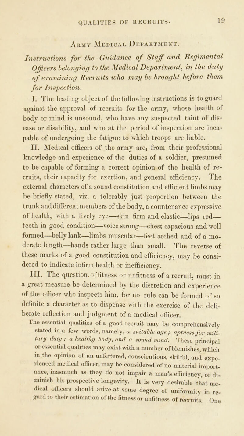 QUALITIES OF RECRUITS. Army Medical Department. Instructions for the Guidance of Staff and Regimental Officers belonging to the Medical Department, in the duty of examining Recruits who may be brought before them for Inspection. I. The leading- object of the following instructions is to guard against the approval of recruits for the army, whose health of body or mind is unsound, who have any suspected taint of dis- ease or disability, and who at the period of inspection are inca- pable of undergoing the fatigue to which troops are liable. II. Medical officers of the army are, from their professional knowledge and experience of the duties of a soldier, presumed to be capable of forming a correct opinion of the health of re- cruits, their capacity for exertion, and general efficiency. The external characters of a sound constitution and efficient limbs may be briefly stated, viz. a tolerably just proportion between the trunk and different members of the body, a countenance expressive of health, with a lively eye—skin firm and elastic—lips red— teeth in good condition—voice strong—chest capacious and well formed—belly lank—limbs muscular—feet arched and of a mo- derate length—hands rather large than small. The reverse of these marks of a good constitution and efficiency, may be consi- dered to indicate infirm health or inefficiency. III. The question, of fitness or unfitness of a recruit, must in a great measure be determined by the discretion and experience of the officer who inspects him, for no rule can be formed of so definite a character as to dispense with the exercise of the deli- berate reflection and judgment of a medical officer. The essential qualities of a good recruit may be comprehensively stated in a few words, namely, a suitable age ; aptness for mili- tary duty ; a healthy body, and a sound mind. These principal or essential qualities may exist with a number of blemishes, which in the opinion of an unfettered, conscientious, skilful, and expe- rienced medical officer, may be considered of no material import- ance, inasmuch as they do not impair a man’s efficiency, or di- minish his prospective longevity. It is very desirable that me- dical officers should arive at some degree of uniformity in re- gard to their estimation of the fitness or unfitness of recruits. One