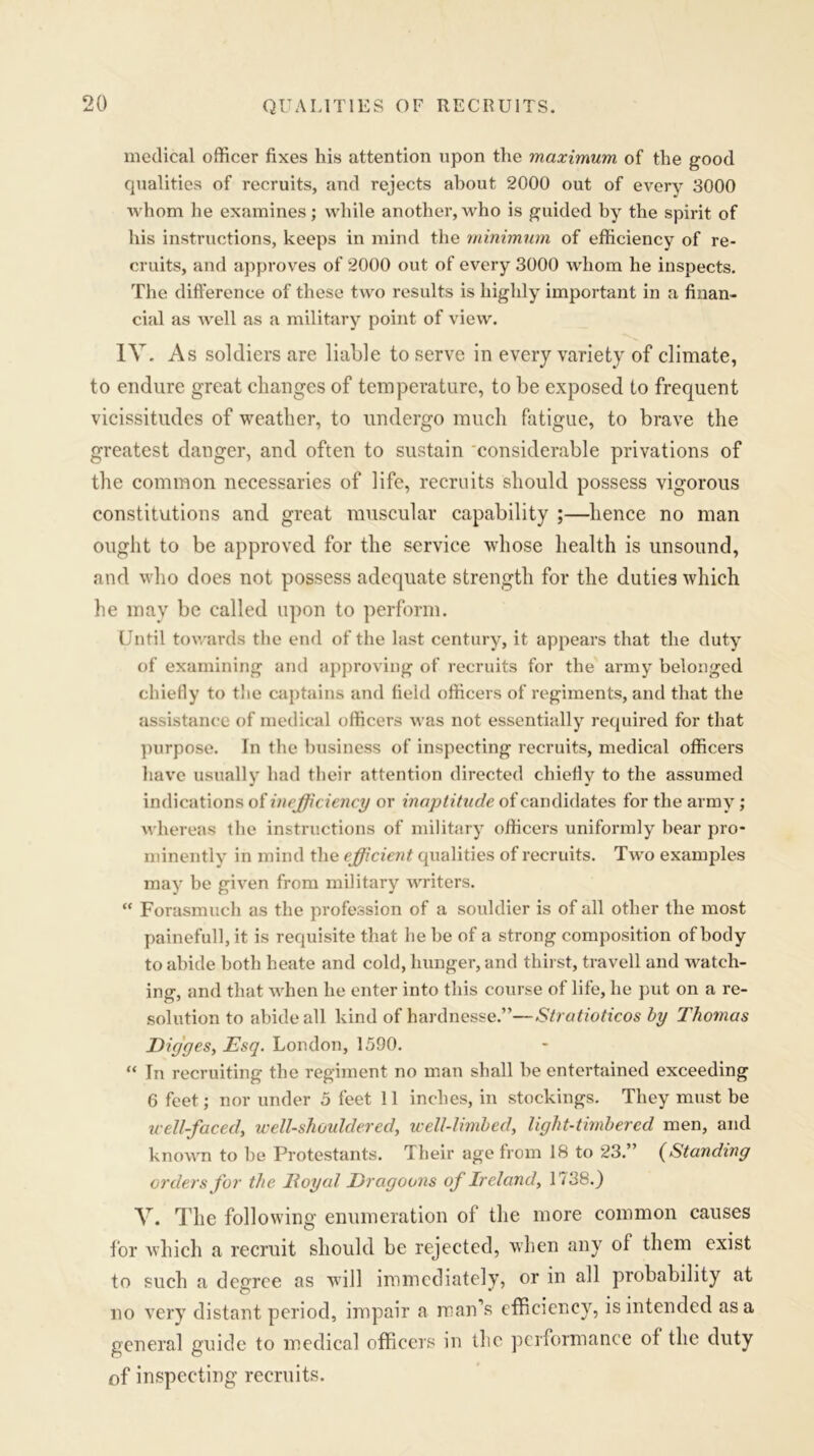 medical officer fixes his attention upon the maximum of the good qualities of recruits, and rejects about 2000 out of every 3000 whom he examines; while another, who is guided by the spirit of his instructions, keeps in mind the minimum of efficiency of re- cruits, and approves of 2000 out of every 3000 whom he inspects. The difference of these two results is highly important in a finan- cial as well as a military point of view. IV. As soldiers are liable to serve in every variety of climate, to endure great changes of temperature, to be exposed to frequent vicissitudes of weather, to undergo much fatigue, to brave the greatest danger, and often to sustain considerable privations of the common necessaries of life, recruits should possess vigorous constitutions and great muscular capability ;—hence no man ought to be approved for the service whose health is unsound, and who does not possess adequate strength for the duties which he may be called upon to perform. Until towards the end of the last century, it appears that the duty of examining and approving of recruits for the army belonged chiefly to the captains and field officers of regiments, and that the assistance of medical officers was not essentially required for that purpose. In the business of inspecting recruits, medical officers have usually had their attention directed chiefly to the assumed indications of inefficiency or inaptitude of candidates for the army ; whereas the instructions of military officers uniformly hear pro- minently in mind the efficient qualities of recruits. Two examples may be given from military writers. “ Forasmuch as the profession of a souldier is of all other the most painefull, it is requisite that he be of a strong composition of body to abide both heate and cold, hunger, and thirst, travell and watch- ing, and that when he enter into this course of life, he put on a re- solution to abide all kind of hardnesse.”—Stratioticos by Thomas Digges, Esq. London, 1590. “ In recruiting the regiment no man shall be entertained exceeding 6 feet; nor under 5 feet 11 inches, in stockings. They must be u-ell-faced, well-shouldered, well-limbed, light-timbered men, and known to be Protestants. Their age from 18 to 23.” (Standing orders for the lloyal Dragoons of Ireland, 1738.) V. The following enumeration of the more common causes for which a recruit should be rejected, when any ol them exist to such a degree as will immediately, or in all probability at no very distant period, impair a man’s efficiency, is intended as a general guide to medical officers in the performance of the duty of inspecting recruits.