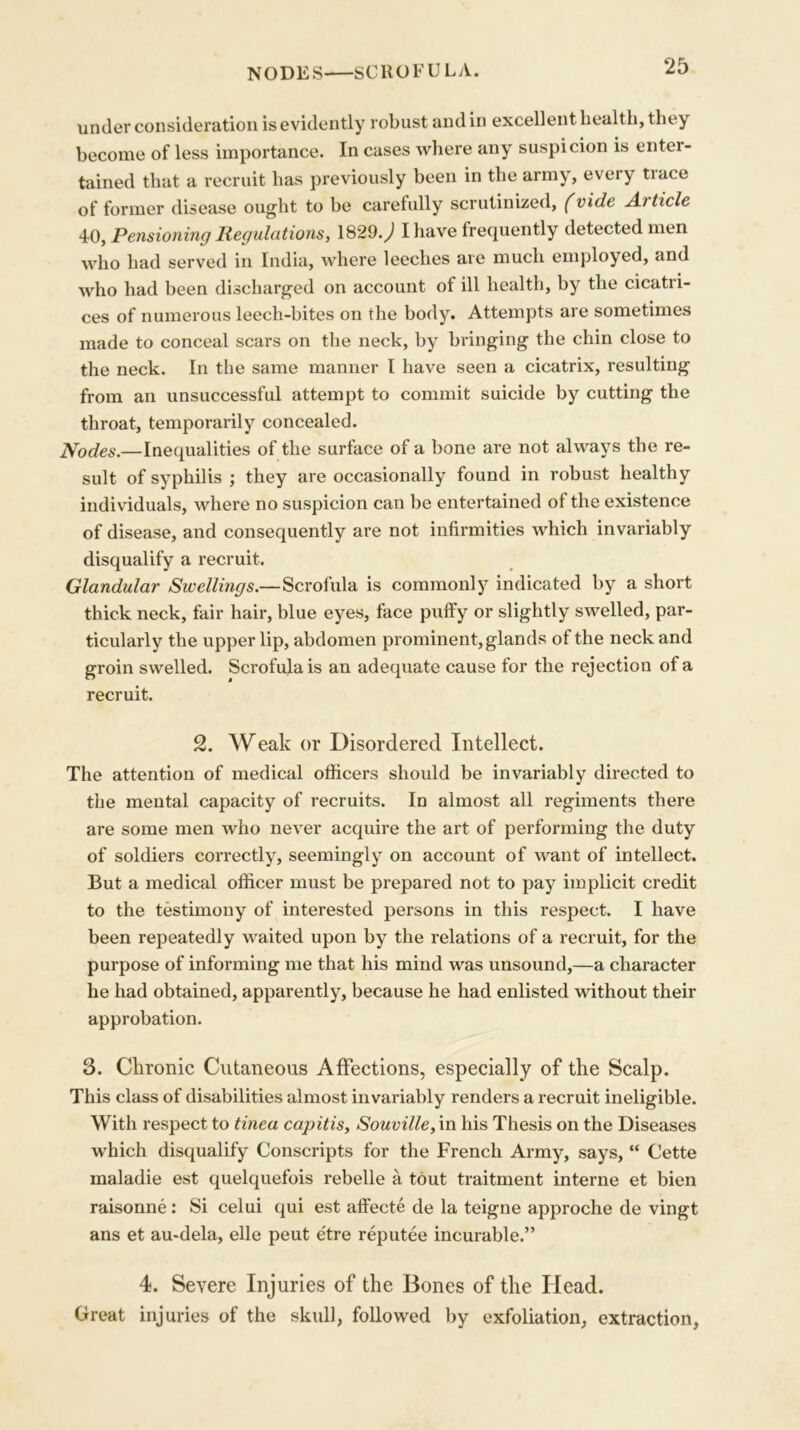 NODES SCROFULA. under consideration is evidently robust and in excellent health, they become of less importance. In cases where any suspicion is enter- tained that a recruit has previously been in the army, every tiace of former disease ought to be carefully scrutinized, (vide A.) tide 40, Pensioning Regulations, 1829.^1 I have frequently detected men who had served in India, where leeches are much employed, and who had been discharged on account of ill health, by the cicatri- ces of numerous leech-bites on the body. Attempts are sometimes made to conceal scars on the neck, by bringing the chin close to the neck. In the same manner I have seen a cicatrix, resulting from an unsuccessful attempt to commit suicide by cutting the throat, temporarily concealed. Nodes.—Inequalities of the surface of a bone are not always the re- sult of syphilis ; they are occasionally found in robust healthy individuals, where no suspicion can be entertained of the existence of disease, and consequently are not infirmities which invariably disqualify a recruit. Glandular Swellings.—Scrofula is commonly indicated by a short thick neck, fair hair, blue eyes, face puffy or slightly swelled, par- ticularly the upper lip, abdomen prominent, glands of the neck and groin swelled. Scrofula is an adequate cause for the rejection of a recruit. 2. Weak or Disordered Intellect. The attention of medical officers should be invariably directed to the mental capacity of recruits. In almost all regiments there are some men who never acquire the art of performing the duty of soldiers correctly, seemingly on account of want of intellect. But a medical officer must be prepared not to pay implicit credit to the testimony of interested persons in this respect. I have been repeatedly waited upon by the relations of a recruit, for the purpose of informing me that his mind was unsound,—a character he had obtained, apparently, because he had enlisted without their approbation. 3. Chronic Cutaneous Affections, especially of the Scalp. This class of disabilities almost invariably renders a recruit ineligible. With respect to tinea capitis, Souville, in his Thesis on the Diseases which disqualify Conscripts for the French Army, says, “ Cette maladie est quelquefois rebelle a tout traitment interne et bien raisonne : Si celui qui est affecte de la teigne approche de vingt ans et au*dela, elle peut etre reputee incurable.” 4. Severe Injuries of the Bones of the Head. Great injuries of the skull, followed by exfoliation, extraction,