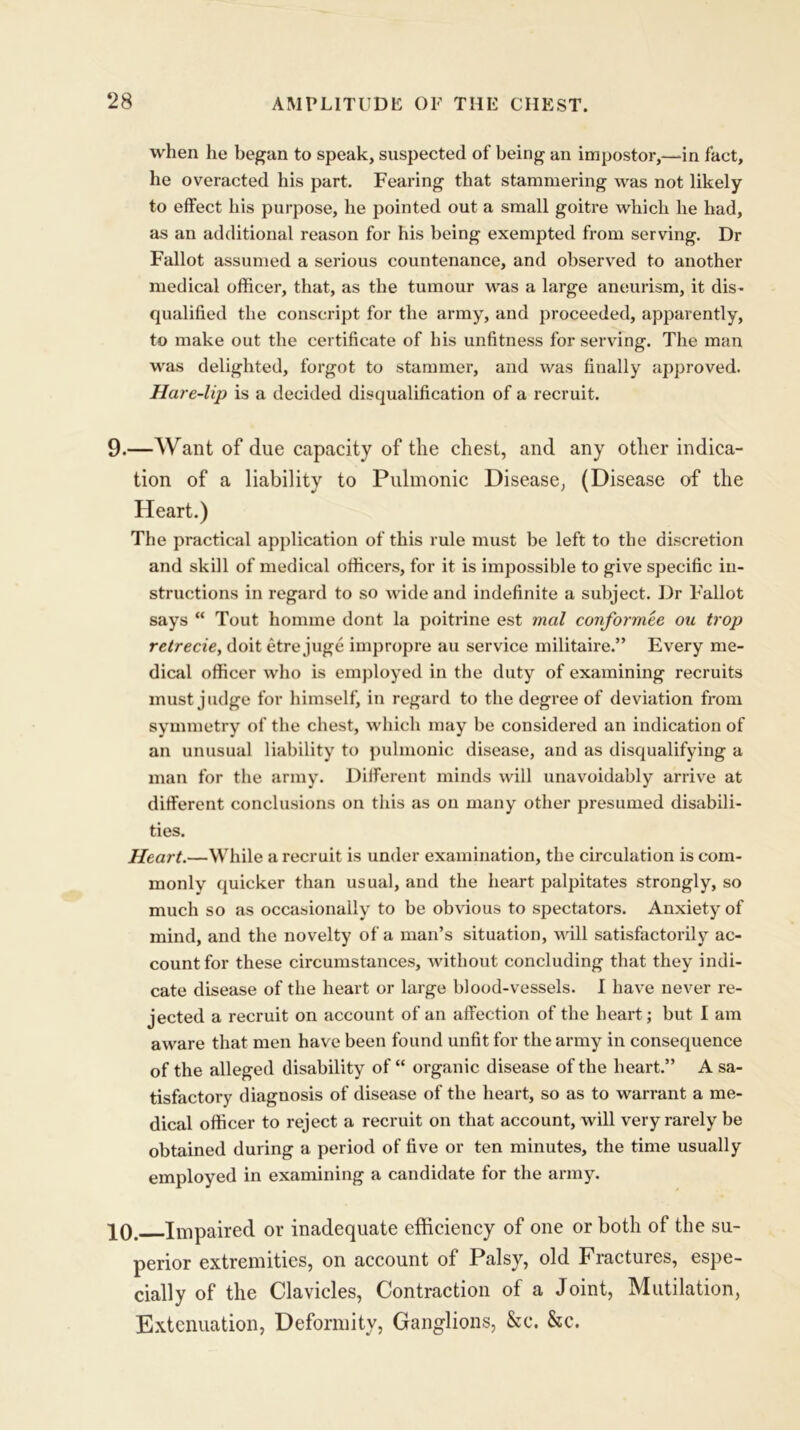 when he began to speak, suspected of being an impostor,—in fact, he overacted his part. Fearing that stammering was not likely to effect his purpose, he pointed out a small goitre which he had, as an additional reason for his being exempted from serving. Dr Fallot assumed a serious countenance, and observed to another medical officer, that, as the tumour was a barge aneurism, it dis- qualified the conscript for the army, and proceeded, apparently, to make out the certificate of his unfitness for serving. The man was delighted, forgot to stammer, and was finally approved. Hare-lip is a decided disqualification of a recruit. 9. —AVrant of due capacity of the chest, and any other indica- tion of a liability to Pulmonic Disease, (Disease of the Heart.) The practical application of this rule must be left to the discretion and skill of medical officers, for it is impossible to give specific in- structions in regard to so wide and indefinite a subject. Dr Fallot says “ Tout homrne dont la poitrine est mol conformee ou trop retrecie, doit etre juge impropre au service militaire.” Every me- dical officer who is employed in the duty of examining recruits must judge for himself, in regard to the degree of deviation from symmetry of the chest, which may be considered an indication of an unusual liability to pulmonic disease, and as disqualifying a man for the army. Different minds will unavoidably arrive at different conclusions on this as on many other presumed disabili- ties. Heart.—While a recruit is under examination, the circulation is com- monly quicker than usual, and the heart palpitates strongly, so much so as occasionally to be obvious to spectators. Anxiety of mind, and the novelty of a man’s situation, will satisfactorily ac- count for these circumstances, without concluding that they indi- cate disease of the heart or large blood-vessels. I have never re- jected a recruit on account of an affection of the heart; but I am aware that men have been found unfit for the army in consequence of the alleged disability of “ organic disease of the heart.” A sa- tisfactory diagnosis of disease of the heart, so as to warrant a me- dical officer to reject a recruit on that account, will very rarely be obtained during a period of five or ten minutes, the time usually employed in examining a candidate for the army. 10. Impaired or inadequate efficiency of one or both of the su- perior extremities, on account of Palsy, old Fractures, espe- cially of the Clavicles, Contraction of a Joint, Mutilation, Extenuation, Deformity, Ganglions, &c. Szc.