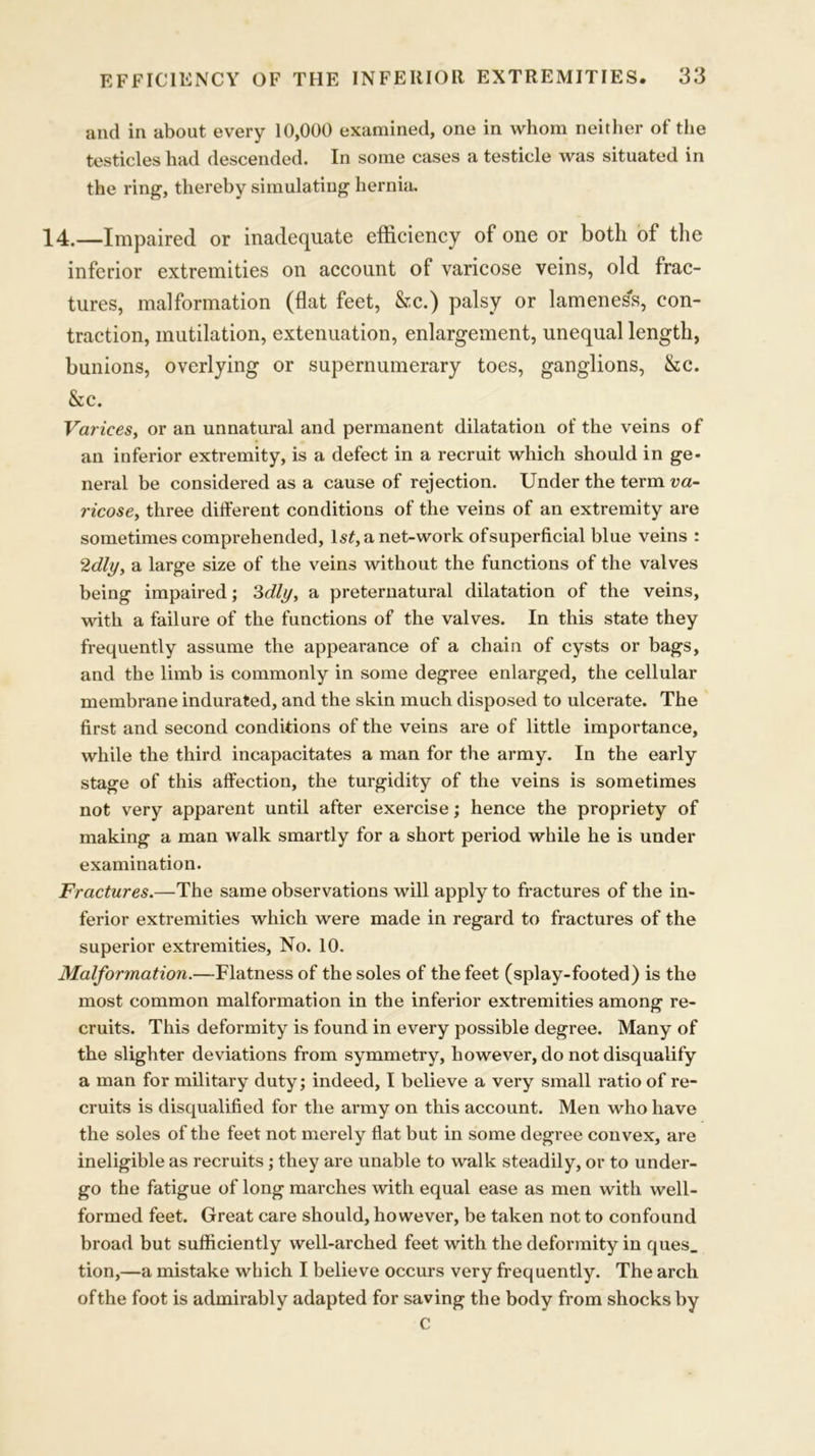 and in about every 10,000 examined, one in whom neither of the testicles had descended. In some cases a testicle was situated in the ring, thereby simulating hernia. 14.—Impaired or inadequate efficiency of one or both of the inferior extremities on account of varicose veins, old frac- tures, malformation (flat feet, &c.) palsy or lameness, con- traction, mutilation, extenuation, enlargement, unequal length, bunions, overlying or supernumerary toes, ganglions, &c. &c. Varices, or an unnatural and permanent dilatation of the veins of an inferior extremity, is a defect in a recruit which should in ge- neral be considered as a cause of rejection. Under the term va- ricose, three different conditions of the veins of an extremity are sometimes comprehended, ls£, a net-work of superficial blue veins : 2dly, a large size of the veins without the functions of the valves being impaired; 3dly, a preternatural dilatation of the veins, with a failure of the functions of the valves. In this state they frequently assume the appearance of a chain of cysts or bags, and the limb is commonly in some degree enlarged, the cellular membrane indurated, and the skin much disposed to ulcerate. The first and second conditions of the veins are of little importance, while the third incapacitates a man for the army. In the early stage of this affection, the turgidity of the veins is sometimes not very apparent until after exercise; hence the propriety of making a man walk smartly for a short period while he is under examination. Fractures.—The same observations will apply to fractures of the in- ferior extremities which were made in regard to fractures of the superior extremities, No. 10. Malformation.—Flatness of the soles of the feet (splay-footed) is the most common malformation in the inferior extremities among re- cruits. This deformity is found in every possible degree. Many of the slighter deviations from symmetry, however, do not disqualify a man for military duty; indeed, I believe a very small ratio of re- cruits is disqualified for the army on this account. Men who have the soles of the feet not merely flat but in some degree convex, are ineligible as recruits; they are unable to walk steadily, or to under- go the fatigue of long marches with equal ease as men with well- formed feet. Great care should, however, be taken not to confound broad but sufficiently well-arched feet with the deformity in ques_ tion,—a mistake which I believe occurs very frequently. The arch of the foot is admirably adapted for saving the body from shocks by C