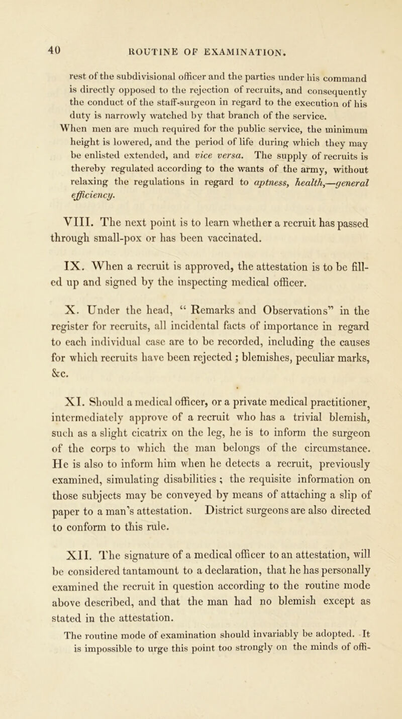 rest of the subdivisional officer and the parties under his command is directly opposed to the rejection of recruits, and consequently the conduct of the staffi-surgeon in regard to the execution of his duty is narrowly watched by that branch of the service. When men are much required for the public service, the minimum height is lowered, and the period of life during which they may be enlisted extended, and vice versa. The supply of recruits is thereby regulated according to the wants of the army, without relaxing the regulations in regard to aptness, health,—general efficiency. VIII. The next point is to learn whether a recruit has passed through small-pox or has been vaccinated. IX. When a recruit is approved, the attestation is to be fill- ed up and signed by the inspecting medical officer. X. Under the head, “ Remarks and Observations” in the register for recruits, all incidental facts of importance in regard to each individual case are to be recorded, including the causes for which recruits have been rejected ; blemishes, peculiar marks, &c. XI. Should a medical officer, or a private medical practitioner^ intermediately approve of a recruit who has a trivial blemish, such as a slight cicatrix on the leg, he is to inform the surgeon of the corps to which the man belongs of the circumstance. He is also to inform him when he detects a recruit, previously examined, simulating disabilities ; the requisite information on those subjects may be conveyed by means of attaching a slip of paper to a man's attestation. District surgeons are also directed to conform to this rule. XII. The signature of a medical officer to an attestation, will be considered tantamount to a declaration, that he has personally examined the recruit in question according to the routine mode above described, and that the man had no blemish except as stated in the attestation. The routine mode of examination should invariably be adopted. It is impossible to urge this point too strongly on the minds of offi-