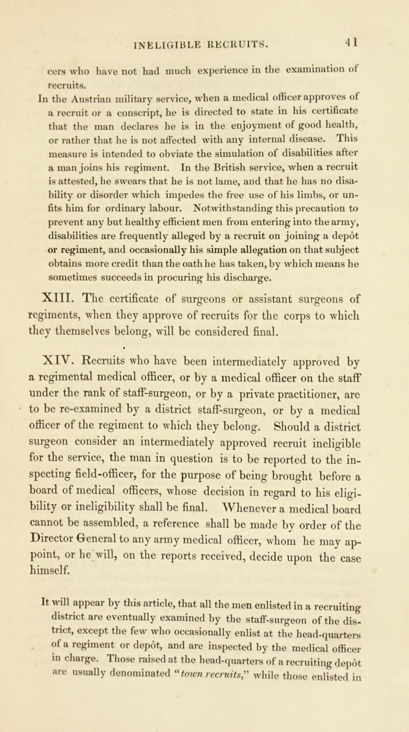 INELIGIBLE RECRUITS. eers who have not had much experience in the examination of recruits. In the Austrian military service, when a medical officer approves of a recruit or a conscript, he is directed to state in his certificate that the man declares he is in the enjoyment ot good health, or rather that he is not affected with any internal disease. This measure is intended to obviate the simulation of disabilities after a man joins his regiment. In the British service, when a recruit is attested, he swears that he is not lame, and that he has no disa- bility or disorder which impedes the free use of his limbs, or un- fits him for ordinary labour. Notwithstanding this precaution to prevent any but healthy efficient men from entering into the army, disabilities are frequently alleged by a recruit on joining a depot or regiment, and occasionally his simple allegation on that subject obtains more credit than the oath he has taken, by which means he sometimes succeeds in procuring his discharge. XIII. The certificate of surgeons or assistant surgeons of regiments, when they approve of recruits for the corps to which they themselves belong, will be considered final. M XIV. Recruits who have been intermediately approved by a regimental medical officer, or by a medical officer on the staff under the rank of staff-surgeon, or by a private practitioner, are ' to be re-examined by a district staff-surgeon, or by a medical officer of the regiment to which they belong. Should a district surgeon consider an intermediately approved recruit ineligible for the service, the man in question is to be reported to the in- specting field-officer, for the purpose of being brought before a board of medical officers, whose decision in regard to his eligi- bility or ineligibility shall be final. Whenever a medical board cannot be assembled, a reference shall be made by order of the Director General to any army medical officer, whom he may ap- point, or he will, on the reports received, decide upon the case himself. It will appear by this article, that all the men enlisted in a recruiting district are eventually examined by the staff-surgeon of the dis- trict, except the few who occasionally enlist at the head-quarters of a regiment or depot, and are inspected by the medical officer in charge. Those raised at the head-quarters of a recruiting depot are usually denominated «town recruits? while those enlisted in