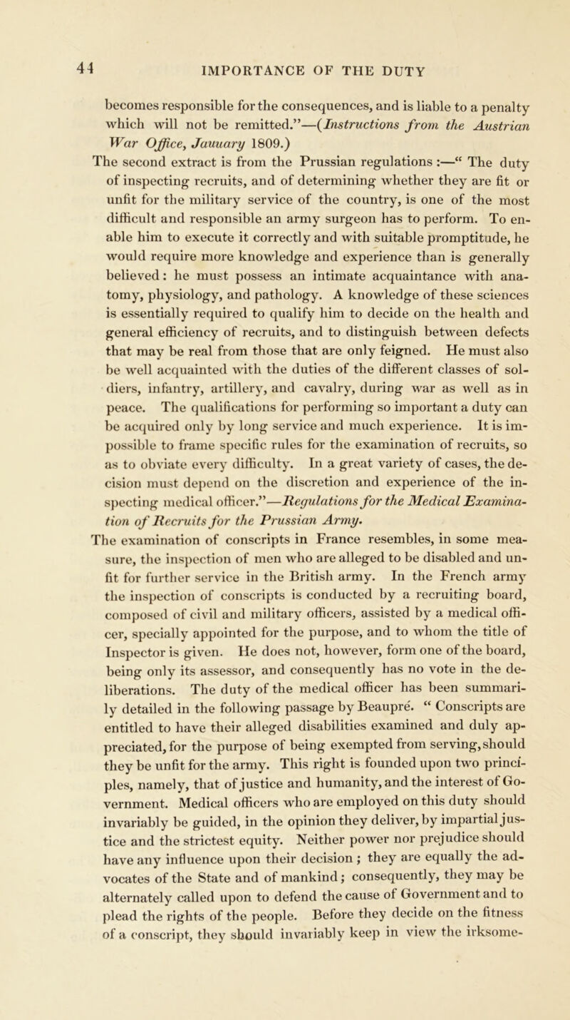 IMPORTANCE OF THE DUTY becomes responsible for the consequences, and is liable to a penalty which will not be remitted.”—(Instructions from the Austrian War Office, January 1809.) The second extract is from the Prussian regulations :—“ The duty of inspecting recruits, and of determining whether they are fit or unfit for the military service of the country, is one of the most difficult and responsible an army surgeon has to perform. To en- able him to execute it correctly and with suitable promptitude, he would require more knowledge and experience than is generally believed: he must possess an intimate acquaintance with ana- tomy, physiology, and pathology. A knowledge of these sciences is essentially required to qualify him to decide on the health and general efficiency of recruits, and to distinguish between defects that may be real from those that are only feigned. He must also be well acquainted with the duties of the different classes of sol- diers, infantry, artillery, and cavalry, during war as well as in peace. The qualifications for performing so important a duty can be acquired only by long service and much experience. It is im- possible to frame specific rules for the examination of recruits, so as to obviate every difficulty. In a great variety of cases, the de- cision must depend on the discretion and experience of the in- specting medical officer.”—Regulations for the Medical Examina- tion of Recruits for the Prussian Army. The examination of conscripts in France resembles, in some mea- sure, the inspection of men who are alleged to be disabled and un- fit for further service in the British army. In the French army the inspection of conscripts is conducted by a recruiting board, composed of civil and military officers, assisted by a medical offi- cer, specially appointed for the purpose, and to whom the title of Inspector is given. He does not, however, form one of the board, being only its assessor, and consequently has no vote in the de- liberations. The duty of the medical officer has been summari- ly detailed in the following passage by Beaupre. “ Conscripts are entitled to have their alleged disabilities examined and duly ap- preciated, for the purpose of being exempted from serving, should they be unfit for the army. This right is founded upon two princi- ples, namely, that of justice and humanity, and the interest of Go- vernment. Medical officers who are employed on this duty should invariably be guided, in the opinion they deliver, by impartial jus- tice and the strictest equity. Neither power nor prejudice should have any influence upon their decision ; they are equally the ad- vocates of the State and of mankind; consequently, they may be alternately called upon to defend the cause of Government and to plead the rights of the people. Before they decide on the fitness of a conscript, they should invariably keep in view the irksome-