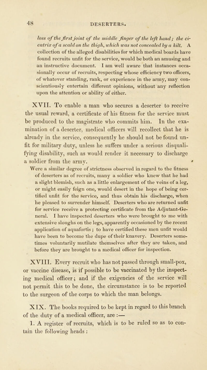 DESERTERS. loss of the first joint of the middle finger of the left hand ; the ci- catrix of a scald on the thigh, ivhich was not concealed by a kilt. A collection of the alleged disabilities for which medical boards have found recruits unfit for the service, would be both an amusing and an instructive document. I am well aware that instances occa- sionally occur of recruits, respecting whose efficiency two officers, of whatever standing, rank, or experience in the army, may con- scientiously entertain different opinions, without any reflection upon the attention or ability of either. XVII. To enable a man who secures a deserter to receive the usual reward, a certificate of his fitness for the service must be produced to the magistrate who commits him. In the exa- mination of a deserter, medical officers will recollect that he is already in the service, consequently he should not be found un- fit for military duty, unless he suffers under a serious disquali- fying disability, such as would render it necessary to discharge a soldier from the army. Were a similar degree of strictness observed in regard to the fitness of deserters as of recruits, many a soldier who knew that he had a slight blemish, such as a little enlargement of the veins of a leg, or might easily feign one, would desert in the hope of being cer- tified unfit for the service, and thus obtain his discharge, when he pleased to surrender himself. Deserters who are returned unfit for service receive a protecting certificate from the Adjutant-Ge- neral. I have inspected deserters who were brought to me with extensive sloughs on the legs, apparently occasioned by the recent application of aquafortis ; to have certified these men unfit would have been to become the dupe of their knavery. Deserters some- times voluntarily mutilate themselves after they are taken, and before they are brought to a medical officer for inspection. XVIII. Every recruit who has not passed through small-pox, or vaccine disease, is if possible to be vaccinated by the inspect- ing medical officer; and if the exigencies of the service will not permit this to be done, the circumstance is to be reported to the surgeon of the corps to which the man belongs. XIX. The books required to be kept in regard to this branch of the duty of a medical officer, are :— 1. A register of recruits, which is to be ruled so as to con- tain the following heads :